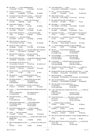 178
50. Mr. Jasper ______ to be a basketball player.
A) was used B) used C) has been D) is used
51. I shall not waste time _______ his letter.
A) reply B) replying C) to reply D) replied
52. It’
s nearly lunch time. Why don’
t we stop ____ a bite to eat?
A) to have B) have C) having D) had
53. We had to stand up _____ a better view of the game.
A) to get B) getting C) get D) _ _ _
54. They earned a living by ____ old cars.
A) sell B) to sell C) sold D) selling
55. Mr. White is telling his wife ______ him tea.
A) to make B) make C) making D) made
56. Suzie’
s mother allowed her _____ to the party last night.
A) go B) to go C) going D) went
57. He kept on ______ the same mistakes.
A) to make B) to do C) making D) doing
58. Don’
t be nervous. I want you _____.
A) not nervous B) to relax C) relax D) relaxing
59. Excuse me, officer. I’
d like you ______ me.
A) helping B) help C) to help D) for helping
60. There aren’
t enough men, _____ the work might take a long time.
A) since B) in order to C) although D) so
61. She took time to help me _____ she was very busy.
A) since B) because C) although D) so
62. Not only did he call on time, _____ he also left an important message.
A) therefore B) however C) but D) and
63. The mechanic can’
t fix the car, and _____ .
A) I can either B) so do I C) I can, too D) neither can I
64. Alexander plays basketball very well, and ____ .
A) so I do B) so do I C) also do I D) so what
65. We won’
t leave _____ we do all there is to do.
A) that B) until C) by D) don’
t
66. She dances as _____ as a professional dancer does.
A) worse B) good C) better D) fine
67. The Persian Empire is ____ empire history has ever seen.
A) greedier B) too greedy
C) the greediest D) greedy enough
68. I didn’
t ____ like Chinese food, but now I am fond of it.
A) use to B) used to C) used D) usually
69. It was _____ that we felt exhausted when we finally arrived at the
camp.
A) such a long journey B) a long journey so
C) a long journey D) a journey so
70. Tom plays the piano ____ Arthur.
A) well B) more
C) a lot better than D) much more
71. Italian people usually speak _____ than Turkish people.
A) somewhat quickly B) more quickly
C) too quickly D) very quickly
72. All of those oranges are ripe. ____ of them are green.
A) Some B) Many C) Neither D) None
73. I think ____ took your umbrella.
A) anyone B) other C) person D) someone
74. Dr. Barnard has a lot of books. _____ of them were written in the
Middle Ages.
A) Some B) Any C) Neither D) Both
75. None of those glasses are clean. _____ of them are as dirty as can
be.
A) Some B) All C) Both D) Many
76. I don’
t think there’
s _____ home.
A) any person B) any people C) someone D) anyone
77. The ____ lamp is in the bedroom.
A) other B) another C) any D) other one
78. When would you like ____ you?
A) that I call B) I’
m calling C) me to call D) I’
d call
79. Be careful with that knife. You might cut _____ .
A) yourself B) myself C) itself D) you
80. She taught _____ to play the piano.
A) of herself B) in herself C) by herself D) herself
81. You and Carl can help _____ , can’
t you ?
A) myself B) yourself C) yourselves D) we
82. Fortunately, the snake ______ bit the explorer wasn’
t poisonous.
A) that B) who C) whose D) whom
83. This poem is ______ long that I can’
t learn it by heart.
A) very B) too C) so D) enough
84. He’
s _____ to do any serious work.
A) too lazy B) lazy enough C) very lazy D) so lazy
85. ____ he was seriously wounded, he went on fighting.
A) Even B) Yet C) Although D) In spite
86. She isn’
t _____ to face all these misfortunes.
A) strong for B) strong enough
C) enough strong D) very strong
87. It was thoughtful ______ us your summer house.
A) of you to offer B) for your offer
C) of your offering D) of you offering
88. It was foolish _____ to Ronald’
s advice and buy this junk.
A) of him listening B) of him to listen
C) he was listening D) for him to listen to
89. Yesterday he had a terrible accident. He ran ______ a police car.
A) with B) on C) for D) into
90. Having lost their house in the disaster, they don’
t have _____ to go.
A) nowhere B) any where C) somewhere D) anywhere
91. Marry isn’
t going _____ this weekend.
A) anywhere B) somewhere C) to anywhere D) to somewhere
92. Joan was sick yesterday; ______ she didn’
t go to work.
A) however B) nevertheless C) therefore D) frequently
93. The new system is more wasteful than _____ .
A) economical B) less efficiently
C) less expensively D) cost less
94. I saw a boy break your window with his ball. _____ it made me
really mad.
A) That he broke B) What he broke
C) He broke D) He has broken
95. In back of the house _______ built almost a century ago.
A) is a barn B) there a barn
C) a barn is D) has a barn there
96. ____ kindly she talks to everybody!
A) What B) That C) How D) What a
97. ____ crowded city New York is!
A) What a B) How C) That D) What is
98. _____ the stamps in Dave’
s collection are rare ones.
A) Many of B) Some C) Of all D) Not any
99. Don’
t tell me about your problems. I’
ve got enough problems of
_____ .
A) my B) me C) my own D) own
100. He has taken the exam six times so far and he ______ to pass it yet.
A) isn’
t able B) can’
t
C) hasn’
t been able D) wasn’
t able
Book 1 Part D Test 14
 