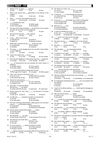 183
TEST 17
1. Neither of the men gave _____ approval.
A) their B) his C) its D) they
2. Most of the women sent____applications to the director of the
program.
A) their B) her C) her own D) them
3. Gold_____to be the most alliable metal of all.
A) know B) has known C) is known D) knows
4. _____enjoyed their meal.
A) Every guest B) Neither guest
C) Each of the guests D) Some guests
5. The cause of the series of disasters____not yet known, but an enquiry
has been set up to find out what happened.
A) are B) is C) has D) were
6. Each team has received_____new uniforms.
A) their B) them C) his D) its
7. It was____Dave to quit his job.
A) fired because B) stupid of
C) foolish by D) because of school
8. Robert didn’
t study for the test; _____ he did very well.
A) consequently B) nevertheless
C) therefore D) moreover
9. The sheep_____to be brought down from the hills in bad weather,
or some might die.
A) has B) would C) must D) have
10. I’
ll go to the station and_____for you
A) wait B) to wait C) waiting D) have waited
11. Their ship was designed to make several trips and____equipment.
A) carrying B) to carry C) for carrying D) carries
12. _____ of measurement has ever equaled the metric system in
simplicity.
A) Another system B) A new system
C) No other system D) Other systems
13. _____ to hear that Charles is doing well at his job.
A) That is good B) It is good C) I am good D) What is good
14. I don’t care if we go to the beach or not. _____ .
A) It’s up to you B) Mind your own business
C) We haven’t got all day D) It isn’t worth it
15. She lost her job yesterday. _____ .
A) We are proud of her B) I can’t stand her
C) I believe in her D) I feel sorry for her
16. Susie said, “I’ll wash the dishes.”
She said she _____ the dishes.
A) would wash B) will wash C) shall wash D) could wash
17. People respect Dr. Play. They _____ him because of his great
knowledge.
A) look up to B) look at C) look up D) look for
18. It’s high time _____ measures to protect our environment.
A) we take B) we took
C) we have taken D) we are taking
19. The Food and Drug Administration makes grocers and restaurant
owners _____ all milk before selling it.
A) pasteurized B) had pasteurized
C) pasteurize D) should have pasteurized
20. She has always wanted other people _____ slowly.
A) that they speak B) to speak
C) have spoken D) had spoken
21. We would like _____ our radio.
A) she’s fixing B) she’d fix C) she had fixed D) her to fix
22. The discovery was made after a _____ search.
A) two years B) twice a year
C) two year D) two year’s
23. It’s very important _____ before entering the contest.
A) having practiced B) to have practiced
C) having to practice D) practicing
24. ____ highway accidents may paralyze traffic for hours is known to all.
A) These B) That C) As D) Because
25. Mr. Nester can’t swim, and _____ .
A) I can too B) I can’t either
C) I swim neither D) neither do I
26. It would be _____ to write George and thank him.
A) a letter from you B) kind of letter
C) kind of you D) of you
27. Every year, a _____ automobile race is held in Indianapolis.
A) five hundred miles B) five hundred-mile
C) five hundred mile D) of hundred miles
28. Rose ran in a _____ race.
A) twenty-kilometer B) twenty kilometer’s
C) of twenty kilometers D) for twenty kilometers
29. A: Have you finished your book _____ ?
B: No, I am _____ in the middle of it.
A) yet/still B) already/still C) still/already D) yet/yet
30. _____ lucky I am to see you this morning!
A) What B) What a C) How D) That
31. The delay was due _____ negligence, not to lack of funds.
A) for B) to C) from D) because
32. We insist _____ prompt attention.
A) for B) on C) at D) in
33. We shall agree _____ any reasonable proposal.
A) for B) with C) to D) for
34. I’m afraid we can’t agree _____ each other _____ anything.
A) with/on B) with/with C) on/on D) on/with
35. The fluctuation in the money market is _____ worries the economists.
A) what B) which C) that D) whose
36. Is there a shop round here where they sell _____ clothes?
A) children’s B) child’s C) children D) childish
37. The building should be finished in about three _____ .
A) of months B) month’s C) month D) months
38. _____ motivate learning is well documented.
A) That is computers B) Computers that
C) That computers D) It is those computers
39. Raymond studies for several hours every evening; _____ , he does
very well on tests.
A) however B) not only C) nevertheless D) consequently
40. Dr. Osaka gives interesting lectures; _____, he is very popular with
his students.
A) however B) consequently
C) but also D) not only
41. I wasn’t in the office yesterday; _____ , I didn’t get the message you
left for me.
A) however B) not only C) therefore D) nevertheless
42. Who was the first person _____ today?
A) spoke to you B) you spoke to
C) you spoke D) whom you spoke
43. _____ city life has its advantages, it also has its disadvantages.
A) Like B) While C) But D) For example
44. The argument soon developed _____ a quarrel.
A) out B) from C) of D) into
45. I am ashamed _____ my mistakes on that composition.
A) of B) from C) for D) with
46. _____ my opinion, English is a difficult language.
A) For B) To C) In D) With
47. The service in the restaurant is very poor; there aren’t enough waiters
to wait _____ people.
A) to B) on C) for D) at
48. Don’t blame other people _____ your own mistakes.
A) on B) at C) for D) _____
49. This simple machine consists _____ three small wheels and a handle.
A) of B) for C) from D) at
50. Let’s not have fish again tonight; I am tired _____ fish.
A) from B) with C) of D) _____
Test 17
Book 1 Part D
 