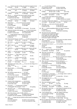 184
51. _____ I known you were coming, we would have stayed at home.
A) Should B) Had C) Might D) Would
52. _____ I not heard the warning, I would have had a serious accident.
A) Had B) If C) Should D) Would
53. _____ I listened to your advice, I wouldn’t have had any trouble.
A) When B) Had C) Although D) Then
54. The car _____ with gas if the service station had been open.
A) should have filled B) would have been
C) would have been filled D) could be filled
55. _____ Bruce not driven so fast, he wouldn’t have had an accident.
A) Should B) Had C) Might D) Would
56. Would Bruce _____ his car if he had driven slowly?
A) damage B) have damage
C) have damaged D) damaged
57. He wishes he _____ the exam.
A) will pass B) had passed C) has passed D) can pass
58. Intolerance between ethnic groups _____ on lack of information.
A) usually based B) which has been based
C) which is usually based D) is usually based
59. _____ bough gasoline if they had had more money?
A) Would they have B) Have they
C) They had D) Had they
60. If I had checked the gas, I wouldn’t _____ to walk to the gas station.
A) has had B) have had C) had had D) had have
61. My mother, _____ you never met, works in a hospital.
A) _____ B) that C) who D) whom
62. Helen’s sister, for _____ we work, is really a good manager.
A) _____ B) who C) that D) whom
63. Houses for _____ people pay high prices aren’t always well built.
A) _____ B) that C) which D) whom
64. Goods _____ we have paid for have not been delivered.
A) that B) of which C) who D) whose
65. The room in _____ Peter works is very small.
A) that B) which C) _____ D) who
66. The girl to _____ I spoke comes from Italy.
A) _____ B) who C) whose D) whom
67. The letter _____ I wrote to him was foolish.
A) who B) to which C) _____ D) whose
68. Although he has money, with _____ he can do most things, he is
rather unhappy.
A) that B) _____ C) which D) who
69. Manuel asked _____ to the project.
A) to work B) to be assigned
C) for a job D) to be fired
70. The mechanic expects the car _____ by nylon.
A) have fixed B) have finished
C) to have been repaired D) repairing
71. What happened when the recipes _____ presented?
A) were being B) are past
C) have been D) will be
72. I expect all the arrangements _____ by tomorrow.
A) to have been made B) will be making
C) have been made D) were made
73. Irma wants _____ an opportunity to explain.
A) being given B) to be given C) for D) to giving
74. This book is said _____ in the fourteenth century.
A) many times B) to have been written
C) when it was written D) by being written
75. One of the primary causes of traffic accidents _____ .
A) is reckless driving B) people drive recklessly
C) people who drive recklessly D) driving recklessly
76. Land _____ in large cities that architects conserve space by designing
skyscrapers.
A) is more expensive B) which is most expensive
C) is so expensive D) the most expensive thing
77. _____ is to visit Asia and Africa.
A) It would be exciting B) How interesting
C) What I’d like to do D) That’s what I’d do
78. _____ I am talking about does not really concern you.
A) What B) That’s what C) Why D) It’s why
79. _____ requires a lot of patience to learn a second language.
A) Teachers B) Students C) That D) It
80. _____ to know is the address of Tim’s house.
A) What I will need B) Had I needed
C) That I will need D) What directions are needed
81. Crocodiles are different from alligators _____ they have pointed snouts.
A) in which B) with which C) in that D) that
82. How long _____ here by the time she’s sixty-five?
A) will she work B) she will work
C) does she work D) will she have worked
83. We _____ several possibilities before we made the decisions.
A) had been B) hadn’t been
C) been considering D) had been considering
84. The lower the stock market falls, _____ .
A) then the price of gold rises higher
B) the higher the price of gold rises
C) because the price of gold rises high
D) the price of gold to rise higher
85. Rafts _____ the trunks of trees may have been the earliest vehicles.
A) are made from B) made from
C) which they are made from D) which made
86. For the past ten minutes I _____ for my friend to come. He hasn’t
arrived yet.
A) wait B) am waiting
C) have been waiting D) waiting
87. He _____ better as soon as he had eaten dinner.
A) would feel B) will feel C) felt D) could feel
88. They took a rest after they _____ the yard.
A) had cleaned up B) were cleaning up
C) would clean up D) have cleaned up
89. For three days we _____ the living room, and still haven’t finished.
A) paint B) are painting
C) have to paint D) have been painting
90. When she left the building, she had the feeling she _____ .
A) is watched B) may be watched
C) was being watched D) has been watched
91. I expect him _____ the job by four o’clock.
A) finishing B) to be complete
C) have been finished D) to have completed
92. I would like _____ to the concert last night.
A) to go B) going
C) to have gone D) will have gone
93. A chameleon is a tree lizard _____ can change colors in order to
conceal itself in the vegetation.
A) with which it B) that C) whose life it D) that it
94. He imagined the man _____ him.
A) to be following B) were following
C) want to follow D) follow
95. They were looking for a good _____ car.
A) use B) used C) to use D) using
96. They had their car _____ at Nick’s Garage.
A) repairing B) to repair C) repaired D) repair
97. She was late to work. She _____ a taxi instead of waiting for the bus.
A) would have taken B) might have taken
C) must have taken D) should have taken
98. A new employee had _____ after Mr. Ferguson fired Oscar.
A) to have been working B) to be working
C) to be hired D) to be for the job
99. Hundreds of workers had _____ to build the pipeline.
A) hired B) to be hired C) been hiring D) hiring
100. No one realized that the document was important. It ____ thrown out.
A) would have been B) wouldn’t have been
C) should have been D) might have been
Book 1 Part D Test 17
 
