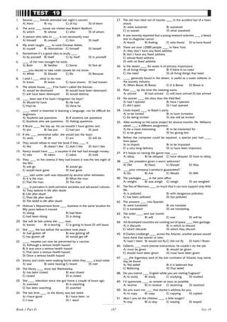 187
TEST 19
1. Several ____ friends attended last night’s concert.
A) them B) my C) of my D) of them
2. The actor ____ house we visited was Robert Redford.
A) which B) whose C) who D) of whom
3. A person who talks to ____ is not necessarily mad.
A) himself B) oneself C) him D) itself
4. My sister taught ____ to cook Chinese dishes.
A) myself B) themselves C) himself D) herself
5. Sometimes it’s a good idea to study ____.
A) by yourself B) itself C) by itself D) in yourself
6. ____ of the men brought his tools.
A) Both B) Neither C) Some D) Not all
7. ____you decide to take violin classes let me know.
A) While B) Should C) Do D) Because
8. I wish I ____ what to do now.
A) know B) knew C) have known D) had known
9. The whole house ____ if he hadn’t called the fireman.
A) would be destroyed B) would have been destroyed
C) will have been destroyed D) would destroy
10. ____ been late if he hadn’t forgotten his keys?
A) Would he have B) He had
C) Had he D) Have he
11. ____, which is essential in learning a language, can be difficult for
beginners.
A) Students ask questions B) If students ask questions
C) Students who ask questions D) Asking questions
12. If Bruce ____ the top up, his car wouldn’t have gotten wet.
A) put B) has put C) had put D) puts
13. If she ____ somewhat taller, she would join the team.
A) were B) be C) am D) will be
14. They would refuse to read the book if they ____ it.
A) like B) doesn’t like C) didn’t like D) don’t like
15. Nancy would have ____ a vacation if she had had enough money.
A) take B) taken C) takes D) took
16. They ____ to the cinema if they had known it was the last night of
the film.
A) will go B) would go
C) would have gone D) had gone
17. ____ said under oath was disputed by several other witnesses.
A) It is the man B) What the man
C) That the man D) The man
18. ____ is prevalent in both primitive societies and advanced cultures.
A) They believe in life after death
B) Life after death
C) Their life after death
D) The belief in life after death
19. Holman’s Department Store ____ business in the same location for
fifty years before it moved.
A) doing B) had been
C) had been doing D) is doing
20. She will be late unless she ____ now.
A) leaves B) is leaving C) is going to leave D) will leave
21. She ____ the bus before the accident took place.
A) had gotten off B) was getting off
C) has gotten off D) would get off
22. ____, measles can now be prevented by a vaccine.
A) Although a serious health hazard
B) It was once a serious health hazard
C) That once a serious health hazard
D) Once a serious health hazard
23. Jimmy and Linda were walking home when they ____ a loud noise.
A) saw B) were hearing C) heard D) met
24. The library ____ since last Wednesday.
A) has been closed B) was closed
C) closed D) is closed
25. She ____ television since she got home a couple of hours ago.
A) watched B) is watching
C) has been watching D) watched
26. The last time ____ to the library was last week.
A) I have gone B) I have been to
C) I was D) I went
27. The old man died not of injuries ____ in the accident but of a heart
attack.
A) were sustained B) sustained
C) to sustain D) what sustained
28. It was recently reported that a young research scientist ____ a blood
test to diagnose cancer.
A) found B) finding C) who found D) to have found
29. There are over 12000 people ____ in New York.
A) they don’t have any fixed address
B) don’t have any fixed address
C) whose fixed address
D) with no fixed address
30. In the desert ____ for water is of primary importance.
A) all living things need B) if there is no need
C) the need D) all living things that need
31. ____, generally found in the desert, is useful as a water softener in
the laundry industry.
A) When Borax B) Borax C) It is Borax D) Borax is
32. Pete ____ by the time the meeting starts.
A) arrived B) had arrived C) will have arrived D) has arrived
33. No sooner ____ the door than the thief fled.
A) had I opened B) have I opened
C) did I open D) I had opened
34. Linda hoped ____ to Ralph’s party.
A) to be invited B) to have invitation
C) for being invited D) she will be invited
35. After working on the same project for several months, Mr. Williams
asked ____ a different assignment.
A) for a more interesting B) to be interested for
C) to be given D) for giving him
36. Before the computer could be repaired, a special part had ____
from Japan.
A) to import B) to be imported
C) a very long delivery D) to have been important
37. If it keeps on raining the game may ____.
A) delay B) be delayed C) have delayed D) have to delay
38. ____the president given a warm welcome?
A) Did B) Have C) Should D) Was
39. ____your company’s products guaranteed?
A) Do B) Are C) Would D) Will
40. The packages ____ at the post office.
A) weighs B) was weigh C) weigh D) are weighed
41. The Sea of Marmara ____ so much that it can now support only little
life.
A) is polluted B) with dangerous pollution
C) has been polluted D) has polluted
42. The answers ____ into Spanish.
A) were translated B) are translate
C) is translated D) are translating
43. The order ____ sent last month.
A) is B) will C) was D) will be
44. All developed countries are running out of space ____ their garbage.
A) it discards B) in which to discard
C) which discards D) which they discard
45. If Charles Lindbergh ____ across the Atlantic, another person would
have done that sooner or later.
A) hasn’t been B) would not fly C) did not fly D) hadn’t flown
46. Gilberto ____ more precise instructions; he couldn’t do the job.
A) must be given B) should be given
C) should have been given D) must have been given
47. ____the legendary land of the lost continent of Atlantis may some
day be found.
A) The belief B) It is believed that
C) Believing D) That belief
48. Do you intend ____ English while you are visiting England?
A) to study B) study C) studying D) studied
49. I’d appreciate ____ an answer as soon as possible.
A) receive B) to receive C) receiving D) received
50. Do you want me ____ that doctor’s address for you.
A) to copy B) copy C) copying D) copied
51. Won’t you let the children ____ a little longer?
A) stay B) to stay C) staying D) stayed
Test 19
Book 1 Part D
 