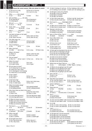 191
ELEMENTARY TEST - 1
Choose the correct answer. Only one answer is correct.
1. A) The sun is in a sky. B) The sun is in the sky.
C) Sun is in a sky. D) A sun is in a sky.
2. What ________ John doing?
A) are B) do C) does D) is
3. John and Mary ________ the radio.
A) are listening on B) are listening to
C) is listening on D) is listening to
4. Bill and I ________ here.
A) we’re B) we C) we are D) are
5. Sarah, what ________ doing?
A) she is B) are you C) are D) is
6. Mary’s ________ the garden.
A) in B) at C) on D) into
7. Are there six books on the table?
A) No, are five? B) No, there are three.
C) No, there’s the one. D) No, there are any.
8. Tom often sings, but ________ .
A) sings Sarah? B) Sarah sings?
C) Sarah does? D) does Sarah?
9. Tony is looking at ________ .
A) she B) he C) her D) here
10. Who’s that boy?
A) Is Bill. B) It’s Tom. C) It’s a boy. D) Peter’s that.
11. Where’s the book?
A) There’s it. B) He’s under the chair.
C) It’s here. D) There’s on a chair.
12. Are you happy?
A) Yes, I’m. B) No, I aren’t. C) Yes, I am. D) No, I not.
13. What’s his name?
A) It’s name Jack. B) It’s Jack.
C) It’s Jack’s name. D) It’s a Jack.
14. Do you dance or draw?
A) I’m dance but I’m not draw.
B) I dance but I don’t draw.
C) I’m dancing but I not drawing.
D) I dance but I’m not drawing.
15. Is that a book?
A) Yes, there is. B) Yes, it is.
C) Yes, that’s. D) Yes, is a book.
16. Is that horse big?
A) No, that’s a little. B) No, that’s little horse.
C) No, it’s little horse. D) No, it isn’t.
17. What’s her brother doing?
A) Playing football. B) Is playing football.
C) He playing football. D) She’s playing football.
18. How many chairs are there in the room?
A) Are four. B) Are five chairs there.
C) There’s one. D) There’s a chair.
19. A) Is that table big brown? B) Is that big brown table?
C) Is that big table brown? D) Is brown that big table?
20. A) Mary can dance tomorrow.
B) Mary cans dance tomorrow.
C) Mary she can dance tomorrow.
D) Mary can tomorrow dance.
21. The lamp is ________ the television.
A) at B) next to C) near of D) between
22. The tree is ________ the door.
A) between B) in front C) beside D) next
23. What’s that girl?
A) It’s a student B) She’s student.
C) She’s a student. D) She’s a student girl.
24. Do the girls know Tom?
A) Yes, they knows her. B) No, they isn’t.
C) Yes, they know. D) No, they don’t.
25. A) John’s looking at I and you. B) Your looking at John and I.
C) I’m looking at you and John. D) John and I am looking at you.
26. A) That girl is some of my friends.
B) This girl is one of my friends.
C) That girl is me friend.
D) This girl’s are friends.
27. A) This is Mr. Smith there. B) That is the Mr. Smith there.
C) This is the Mr. Smith here. D) That is Mr. Smith there.
28. Our house is ________ Washington Street
A) in B) from C) at D) on
29. A) Who now in London lives? B) Who in London live?
C) Who lives in London now? D) Who live now in London?
30. Monday is the first day.
A) Tuesday is the second. B) The second is Thursday.
C) Tuesday is the fourth. D) The fourth is Thursday.
31. Jane is in front of Tom. Tom is ________ Jane.
A) beside B) behind C) before D) between
32. Tom is Mrs. Smith’s son.
A) She is his son. B) She is her son.
C) He is her son. D) He is his son
33. A) Come here to us! B) Go here to we!
C) Go there to us! D) Come here to my!
34. A) Don’t look at us! B) Don’t looking at us!
C) No looking at we! D) Not look at us!
35. A) Some girl are listening to the old men.
B) An old man is listening to the girl.
C) An old men are listening the girl.
D) The old man are listening to a girl.
36. A) Listen to he and he’s brother!
B) Listen to he and his brother!
C) Listen to him and his brother!
D) Listen to him and he’s brother!
37. Whose hats are those? They are ________ hats.
A) he’s B) Mr. Black’s C) Mrs.’ Black’s D) She’s
38. A) Where are you going to put the cups?
B) Where are you going put the cups?
C) Where you’re going put the cups?
D) Where you are going to put the cups?
39. Jane’s tall and ________ .
A) John’s, too. B) Tom is, too.
C) Tom is to. D) Tom are two.
40. Does Brian play football?
A) Yes, and Sam doesn’t, too. B) No, but Sam doesn’t.
C) Yes, but Sam doesn’t. D) No, and Sam does, too.
41. James is talking to ________ .
A) they B) them C) she D) your
42. These pens are ________ .
A) Pats B) of Pat C) Pat’s D) to Pat
43. Sarah ________ cat.
A) haves a B) haves some C) has some D) has a
44. This is ________ .
A) second lesson B) the lesson two
C) lesson the second D) lesson two
45. A) Lena cans have Mikes’ radio. B) Lena can has Mike’s radio.
C) Lena can have Mike’s radio. D) Lena can has Mikes’ radio.
46. It’s 21.00.
A) Yes, it’s nine in the evening. B) Yes, it’s nine clocks.
C) Yes, it’s nine in the afternoon. D) Yes, it’s nine hours.
47. 164 is ________ .
A) hundred sixty four. B) a hundred sixty four.
C) hundred sixty and four. D) a hundred and sixty four.
48. A) The girls don’t do the homework.
B) The girls don’t the homework.
C) The girls doesn’t do the homework.
D) The girls don’t does the homework.
49. Do Mr. and Mrs. Smith speak English?
A) He does but she doesn’t. B) He speak but she doesn’t.
C) He do but she don’t. D) He speak but she don’t.
Elementary test 1
Book 1 Part E
PART
E
E
 
