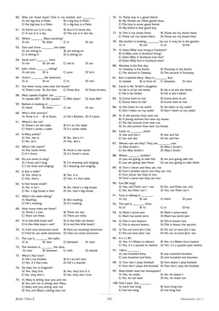 192
50. Who are those boys? One is my brother and ________ .
A) the big boy is Peter. B) a big boy is Peter.
C) the big boy is a Peter. D) a big boy is a Peter.
51. A) Some sun is in a sky. B) Sun is in some sky.
C) A sun is in a sky. D) The sun is in the sky.
52. Where ________ Mary standing?
A) do B) does C) is D) are
53. Tom and Anne ________ the table.
A) are sitting in B) are sitting on
C) is sitting in D) is sitting on
54. Sarah and I ________ here.
A) we B) are we C) we’re D) are
55. John, what ________ doing?
A) are you B) is C) your D) he’s
56. Anne’s ________ the bedroom.
A) at B) on C) in D) into
57. Are there many trees near the house?
A) There’s one. B) Are four. C) There five. D) Three of trees.
58. Mary speaks English, but ________ .
A) speaks Bill? B) Bill speaks? C) Bills does? D) does Bill?
59. Barbara is looking at ________ .
A) there B) them C) we D) my
60. Who’s that woman?
A) Anne is it. B) Is Sarah. C) He’s Barbara. D) It’s Jane.
61. Where’s the cat?
A) There’s on the table. B) It’s on the table.
C) There’s under a table. D) It’s under table.
62. Is Mary pretty?
A) Yes, she is. B) No, she’s n’t.
C) No, isn’t. D) Yes, she’s.
63. What’s her name?
A) The name Anne. B) Anne is she name.
C) It’s Anne. D) It’s Anne’s name.
64. Do you draw or sing?
A) I draw and I sing. B) I’m drawing and singing.
C) I do draw and singing. D) I drawing and singing.
65. Is that a table?
A) Yes, there is. B) Yes, it is.
C) Yes, that’s. D) Yes, it’s that table.
66. Is that house small?
A) No, it isn’t. B) No, there’s a big house.
C) No, a big house is that. D) No, that’s big house.
67. What’s his sister doing?
A) Reading. B) She reading.
C) He’s reading. D) It’s reading.
68. How many trees are there?
A) There’s a tree. B) There are any.
C) There are three. D) There are trees.
69. A) Is this little book red? B) Is this little red book?
C) Is this little book a red? D) Is red this little book?
70. A) Fred cans tomorrow work. B) Fred can working tomorrow.
C) Fred he can work tomorrow. D) Fred can work tomorrow.
71. The cup is ________ the radio.
A) at B) near C) between D) next
72. The window is ________ the door.
A) next B) between C) with D) beside
73. What’s that man?
A) He’s my brother. B) It’s an old man.
C) Yes, it’s that man. D) He’s a teacher.
74. Do they live in England?
A) Yes, they live. B) Yes, they live in it.
C) No, they don’t. D) No, they don’t live.
75. A) Mary is sitting near you and me.
B) You and me is sitting near Mary.
C) Mary and you sitting near me.
D) You and Mary’s sitting near me.
76. A) These boy is a good friend.
B) My friends are these goods boys.
C) This boy is some good friend.
D) My friend is that good boy.
77. A) This is my shoes there. B) Those are my shoes there.
C) These are my shoes there. D) Those are my shoes here.
78. My brother is looking ________ his cat. It may be in the garden.
A) in B) out C) at D) for
79. A) Does Milly now living in Scotland?
B) Is Milly now in Scotland living?
C) Does Milly in Scotland now live?
D) Does Milly live in Scotland now?
80. Monday is the first day.
A) Tuesday is the fourth. B) Thursday is the fourth.
C) The second is Tuesday. D) The second is Thursday.
81. Ken is behind Mary. Mary is ________ Ken.
A) beside B) in front of C) between D) next
82. Carrie is Mr. Smith’s daughter.
A) He is of her the father. B) He is of she the father.
C) He is her father. D) He is she’s father.
83. A) Come here to my! B) Come here to us!
C) Come there to me! D) Come here at me!
84. A) Not listen to me radio! B) No listen at my radio!
C) Don’t listen on my radio! D) Don’t listen to my radio!
85. A) A old woman lives near me.
B) A young woman live near my house.
C) The old woman lives near me.
D) An old women lives near my house.
86. Listen to ________ sister!
A) she and she’s B) she and her
C) her and she D) her and her
87. Whose cats are they? They are ________ cats.
A) Miss Smith’s B) Miss’s Smith’s
C) the Miss Smith’s D) Miss’s Smith
88. Where ________ bottles?
A) you are going to take this B) are you going take the
C) you are going take those D) are you going to take these
89. A) Tom’s clever and they are, too
B) Tom’s brother clever and they are, too
C) Tom clever but they’re two
D) Tom’s clever but they are two
90. Can Bill sing?
A) Yes, and Peter can’t, too B) No, and Peter can, too
C) No, but Peter can’t D) Yes, but Peter can’t
91. Tony is talking to ________ .
A) my B) we C) them D) your
92. This ball is ________ Chris.
A) of B) to C) at D) for
93. A) Mark’s some pen B) Mark’s some pens
C) Mark has some pens D) Mark has some pen
94. A) This is two lessons B) This is lesson two.
C) This is second lesson. D) This is lesson the second.
95. A) Pat can have Jim’s hat. B) Pat can to have Jim’s hat.
C) Pat can have Jims’ hat. D) Pat can to have Jims’ hat.
96. It’s 11.45.
A) Yes, it’s fifteen to eleven. B) Yes, it’s fifteen from twelve.
C) Yes, it’s a quarter to twelve. D) Yes, it’s a quarter past twelve.
97. 140 is ________ .
A) one hundred forty. B) one hundred fourteen.
C) one hundred and forty. D) one hundred and fourteen.
98. A) Tom don’t plays football. B) Tom doesn’t play football.
C) Tom don’t plays the football. D) Tom don’t play the football.
99. Does father read the newspaper?
A) Yes, he reads. B) No, he doesn’t.
C) No, he not read. D) No, he reads not.
100. That’s Jane. She ________ .
A) have hair long. B) have long hair.
C) has hair long. D) has long hair.
Book 1 Part E Elementary test 1
 