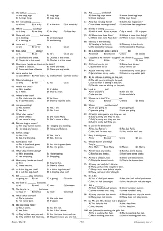 194
50. The cat has ________ .
A) the long legs. B) long legs.
C) the legs long. D) legs long.
51. I’m not looking ________ .
A) at sun B) at a sky C) at the sun D) at some sky
52. Where ________ standing?
A) is they B) are they C) do they D) does they
53. Mary and John ________ the house.
A) is looking B) are looking at
C) is looking at D) are looking
54. Anne and I ________ here.
A) are B) we’re C) is D) am
55. Fred, what ________ doing?
A) is B) are C) he’s D) are you
56. A) Charles in the street. B) Charles at the street.
C) Charles is in the street. D) Charles is at the street.
57. How many books are there on the table?
A) There is one on. B) There are three.
C) There are three of books. D) There are any books.
58. Anne works, but ________ .
A) does Peter? B) Peter does? C) works Peter? D) Peter works?
59. Mike is looking at ________ .
A) they B) she C) my D) us
60. Who’s that man?
A) He’s teacher. B) It’s John.
C) Is Peter. D) That’s a man.
61. Where’s the chair?
A) The chair near the table. B) Its there.
C) It’s in the room. D) There’s near the door.
62. Are you writing?
A) No, I aren’t. B) Yes, I am.
C) Yes, I’m. D) No, I not.
63. What’s her name?
A) There’s Mary. B) She name Mary.
C) Her name’s Mary. D) She’s name is Mary.
64. Do you sing or dance?
A) I’m sing but not dance. B) I singing and dancing.
C) I do sing and dance. D) I sing and I dance.
65. Is that a dog?
A) Yes, it is. B) Yes, that’s.
C) Yes, it’s that dog. D) Yes, there is.
66. Is this book red?
A) No, is this book green B) No, this is green book.
C) No, it’s a green. D) No, it’s green.
67. What’s his mother doing?
A) He’s shopping. B) His shopping.
C) Her shopping. D) Shopping.
68. How many books are there?
A) Five. B) They’re five.
C) There are five. D) There’s a book.
69. A) Is this big red chair? B) Is this a big chair red?
C) Is red this big chair? D) Is this big chair red?
70. Bill ________ play tomorrow.
A) going to B) can C) is going D) can to
71. The knife is ________ the bottle.
A) at B) next C) near D) between
72. The bicycle is ________ the house.
A) near of B) front of C) next D) behind
73. What’s that woman?
A) She’s a doctor. B) She calls Jane.
C) Her name Jane. D) It’s Jane.
74. Do you know Peter?
A) Yes, I know. B) No, I’m not.
C) Yes, I do. D) No, I don’t know.
75. A) They’re live near you and I. B) You live near them and me.
C) They and I’m live near you. D) They lives near you and me.
76. Are ________ brothers?
A) those big boys some B) some those big boys
C) those big boys D) big boys those
77. A) Is that her dog there? B) Is this her dogs here?
C) Are these her dogs there? D) Are those her dogs here?
78. Brenda is writing ________ .
A) with a book B) on a paper C) by a pencil D) in paper
79. A) Where now lives Alan? B) Where is now Alan living?
C) Where does now Alan live? D) Where is Alan living now?
80. Monday is the first day.
A) Tuesday is the fourth. B) Thursday is the fourth.
C) The second is Tuesday. D) The second is Thursday.
81. Bill is in front of Carrie. Carrie is ________ Bill.
A) behind B) between C) next D) beside
82. Elizabeth is Mr. Brown’s daughter. Mr. Brown is ________ father.
A) her B) his C) its D) their
83. A) Come here to my! B) Come here to we!
C) Come here to us! D) Go here to us!
84. A) Jack listen my radio. B) Listen on my radio, Jack!
C) Jack is listen to my radio. D) Listen to my radio, Jack!
85. A) An old men is sitting on the park.
B) The old men is sitting in the park.
C) An old man is sitting in the park.
D) The old man are sitting on the park.
86. Look at ________ cat!
A) her and she’s B) her and her
C) she and her D) she and she’s
87. Whose car is that? It’s ________ car.
A) our B) hour C) there D) theirs
88. Where ________ put the cups?
A) are you going to B) you going to
C) you are going D) are you going
89. A) Sally’s sister pretty and they are, too.
B) Sally’s pretty and they’re, too.
C) Sally’s pretty and they are, too.
D) Sally’s pretty but they are.
90. Is Jane in the bedroom?
A) No, but Pat isn’t. B) No, but Pat is.
C) Yes, and Pat isn’t too. D) Yes, but Pat isn’t too.
91. Barry is sitting near ________ .
A) my B) your C) me D) we
92. Whose flowers are they?
They’re ________ .
A) to Mary B) of Mary C) Maries D) Mary’s
93. A) Ken have any books. B) Ken has some books.
C) Ken has any books. D) Ken have some books.
94. A) This is a lesson, too. B) These are lessons two.
C) This is the lesson fourth. D) This is the lesson two.
95. A) Mary can has John’s bicycle.
B) Mary can have the bicycle of John.
C) Mary can to have John’s bicycle.
D) Mary can have John’s bicycle.
96. It’s 7.30.
A) Yes, it’s half past seven. B) Yes, the clock is half past seven.
C) Yes, it’s half past eight. D) Yes, the clock is half past eight.
97. 316 is ________ .
A) three hundred and sixteen. B) three hundred sixteen.
C) three hundred and sixty. D) three hundred sixty.
98. A) Mary plays not the tennis. B) Mary does not play the tennis.
C) Mary plays not tennis. D) Mary does not play tennis.
99. Do Mr. and Mrs. Brown live in England?
A) Yes, they do live. B) Yes, they lives.
C) Yes, they do. D) Yes, they live.
100. Mrs. Johnson is washing the girls’ hair.
A) He is washing her hair. B) She is washing her hair.
C) He is washing their hair. D) She is washing their hair.
Book 1 Part E Elementary test 2
 