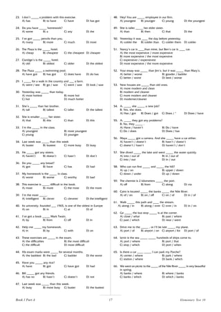 17
23. I don’t _____ a problem with this exercise.
A) has B) to have C) have D) has got
24. Do you have _____ homework?
A) some B) a C) any D) the
25. I’ve got _____ pencils than you.
A) many B) more C) much D) most
26. The Plaza is the _____ hotel.
A) cheap B) cheapest C) the cheapest D) cheaper
27. Claridge’s is the _____ hotel.
A) old B) oldest C) older D) the oldest
28. The Plaza _____ a swimming pool.
A) have got B) has got C) does have D) do has
29. I _____ for a walk in the country and ___ a farm.
A) went / see B) go / saw C) went / saw D) look / saw
30. Yesterday was _____ than today.
A) most hottest B) more hot
C) hot D) much hotter
31. She’s _____ than her brother.
A) tall B) tallest C) taller D) the tallest
32. She is smaller _____ her sister.
A) that B) this C) than D) this
33. I’m the _____ in the class.
A) youngest B) most youngest
C) young D) younger
34. Last week was _____ than this week
A) busier B) busiest C) more busy D) busy
35. He _____ got any sisters.
A) haven’t B) doesn’t C) hasn’t D) don’t
36. Do you _____ any bread?
A) got B) have C) has D) had
37. My homework is the _____ in class.
A) worst B) worse C) worthy D) bad
38. This exercise is _____ difficult in the book.
A) most B) more C) the most D) the more
39. I’m the most _____.
A) intelligent B) clever C) cleverer D) the intelligent
40. Its university, founded ___ 1965, is one of the oldest in Europe
A) on B) in C) at D) of
41. I’ve got a book _____ Mark Twain.
A) by B) from C) off D) in
42. Help me _____ my homework.
A) in B) by C) with D) on
43. These exercises are _____ in the exam.
A) the difficulties B) the most difficult
C) the difficult D) most difficult
44. His exam marks were _____ for several months.
A) the baddest B) the bad C) badder D) the worst
45. Have you _____ any rice?
A) have B) got C) have got D) had
46. Bill _____ got any friends.
A) has no B) hasn’t C) doesn’t D) not
47. Last week was _____ than this week.
A) busy B) more busy C) busier D) the busiest
48. Hey! You are _____ employee in our firm.
A) youngest B) younger C) young D) the youngest
49. She is taller _____ her elder sister.
A) than B) then C) that D) the
50. Yesterday it was ____ the day before yesterday.
A) colder the B) colder than C) colder them D) colder
51. Nancy’s car is ____than mine, but Ben’s car is ____ car.
A) the most expensive / more expensive
B) more expensive / the most expensive
C) expensiver / expensivest
D) most expensive / the more expensive
52. Your essay was _____ than Jim’s, but it was _____ than Mary’s.
A) better / worse B) gooder / badder
C) better / worst D) best / worse
53. New houses are _____ than old ones.
A) more modern and clean
B) modern and cleaner
C) more modern and cleaner
D) moderner/cleaner
54. A: _____ she _____ a new job?
B: Yes, she does.
A) Has / got B) Does / got C) Does / * D) Does / have
55. A: _____ they got any problems?
B: No, they _____ .
A) Have / haven’t B) Do / have
C) Do / does D) Does / has
56. Maya _____ got a camera. And she _____ have a car either.
A) haven’t / doesn’t B) hasn’t / doesn’t
C) doesn’t / hasn’t D) haven’t / don’t
57. She dived _____ the lake and went _____ the water quickly.
A) into / out of B) in / out of
C) into / out D) in / out
58. Who can run first _____ and _____ the hill?
A) up / on B) upper / down
C) down / under D) up / down
59. The chemist is 2 kilometers _____ the port.
A) off B) from C) along D) via
60. Cairo is located _____ the banks _____ the Nile River.
A) of / on B) on / off C) on / of D) in / of
61. Walk _____ this path and ____ the stream.
A) along / in B) along / over C) over / in D) in / on
62. Go _____ the bus stop _____ is at the corner.
A) close / what B) past / where
C) past / which D) near / went
63. Drive me to the _____ , or I’ll be late _____ my plane.
A) port / of B) airport / on C) airport / for D) port / of
64. Izmir is the sea _____ _____ hundreds of ships come to.
A) port / where B) port / that
C) stop / which D) port / when
65. Is there a car ____ _____ I can park my Porche?
A) center / where B) park / where
C) station / where D) bank / which
66. We went on picnic to the _____ of the Nile River _____ is very beautiful
in spring.
A) banks / where B) where / banks
C) banks / which D) which / banks
Book 1 Part A Elementary Test 10
 