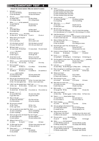 197
ELEMENTARY TEST - 4
Choose the correct answer. Only one answer is correct.
1. Jack gave ________.
A) to her the flowers. B) the flowers to hers.
C) her the flowers. D) hers the flowers.
2. The sun ________ early in summer.
A) always rises B) rises always
C) is always rising D) is rising always
3. What ________ at the weekend?
A) Jane does do B) does Jane do
C) do Jane D) Jane does
4. Who ________ .
A) do Mary likes? B) Mary likes?
C) do Mary like? D) does Mary like?
5. Bill and Carrie ________ the street.
A) they are at B) they are in C) are in D) are at
6. What color’s your bicycle?
A) It’s the red. B) It’s red.
C) It’s a red color. D) It’s color’s red.
7. A) Is the black cat your? B) Is the black cat yours?
C) Is your the black cat? D) Is the your black cat?
8. Bill hasn’t seen ________ .
A) much boats B) any boat C) many boats D) some boats
9. ________ the room!
A) Don’t go in B) Don’t going to
C) Not to go in D) Not go into
10. A) Go here to me! B) Go to my here!
C) Come to my here! D) Come here to me!
11. Where ________ some stamps for this letter?
A) can I buy B) I can buy C) I buy D) to buy
12. Ken is as good ________ .
A) is Brian. B) Brian is. C) as Brian. D) than Brian.
13. Lynn ________ television every evening.
A) looks at B) locks at C) washes at D) watches at
14. ________ good weather.
A) Every person likes B) Every person like
C) Everybody like D) Everybody likes
15. Did you go to Scotland last year?
A) No, I did never go there. B) No, I’ve never been there.
C) No, I’ve never gone here. D) No, I never went here.
16. I didn’t see the people there. I didn’t see ________ .
A) him, too. B) him either. C) them, too. D) them either.
17. Pat and Jane are ________ her.
A) clever than B) clever that C) as clever as D) so clever as
18. Do you ________ ?
A) come often here B) come here often
C) go often here D) go here often
19. Mary is the girl ________ .
A) about the television. B) of the red hair.
C) at the kitchen. D) by the window.
20. Do you go to school?
A) No, I work. B) Yes, I am.
C) No, I go home. D) No, I cycle.
21. Are my pencils on your desk? No, there ________ on my desk.
A) aren’t something B) isn’t something
C) aren’t anything D) isn’t anything
22. Have you got some red shoes? No, but I’ve got ________ .
A) some yellow pair. B) some yellows.
C) some yellow. D) some yellow ones.
23. Whose is that car? It’s ________ .
A) theirs B) there’s C) their D) there
24. A) What age has she? B) How many years has she?
C) How old is she? D) How old she is?
25. There wasn’t ________ in the garden.
A) some people B) anybody
C) any people D) no persons
26. 333 is ________ .
A) three hundreds and thirty three.
B) three hundred and thirty three.
C) three hundreds thirty and three.
D) three hundred thirty and three.
27. Carol is the girl ________ in her hand.
A) without anything B) without nothing
C) of anything D) of something
28. What time ________ dinner?
A) has John B) John has he
C) does John have D) has John got
29. Bill will come ________ .
A) at 9 o’clock this afternoon. B) at 9 o’clock this evening.
C) in this afternoon at 9 o’clock. D) in this evening at 9 o’clock.
30. I feel fine because I ________ night.
A) have gone to bed early last B) have gone to bed early this
C) went to bed early last D) went to bed early this
31. What is Shirley like? She ________ .
A) is like my sister. B) likes us.
C) like my brother. D) is liking ice-cream.
32. Has Colin got a pen? Yes, the teacher has ________ .
A) lent one him. B) lent him one.
C) borrowed one him. D) borrowed him one.
33. Carrie is in front of David. Yes, David is ________ Carrie.
A) beside B) between C) before D) behind
34. Eva is ________ my radio.
A) hearing to B) hearing on C) listening to D) listening on
35. Are the papers in your room? Yes, my mother ________ yesterday.
A) put them there B) puts them there
C) put it there D) puts it there
36. Last year ________ to Canada.
A) went Mary B) did Mary go C) Mary went D) Mary was
37. Mary was going to a wedding so she brushed ________ well.
A) her hair B) her hairs C) the hair D) the hairs
38. Whose are those?
A) It’s of the teacher. B) It’s theirs.
C) They’re Jill’s brother’s. D) They’re our.
39. This evening I’ll come ________ early.
A) to home B) at home C) in home D) home
40. Mary likes ice-cream and ________ .
A) so John too does. B) so does John too.
C) John likes too. D) John too likes.
41. Boris usually ________ breakfast at eight o’clock.
A) has got the B) has C) take D) eats the
42. How is your sister?
A) She’s fine. B) She’s good. C) She s there. D) That’s her.
43. There’s ________ those bottles there.
A) much beer on B) much beers in
C) a lot of beer in D) a lot of beer on
44. Paula’s singing ________ afternoon.
A) at this B) in this C) on this D) this
45. Are you going to the doctor’s? No, ________
A) to the police station. B) I’m coming there.
C) usually by bus. D) he’s going to me.
46. There are the two boys.
A) What boy is the clever? B) What boy is the clever one?
C) Which is the clever? D) Which boy is the clever one?
47. The sun came ________ the windows.
A) out of B) into C) with D) through
48. When ________ her homework?
A) does Wendy usually do B) does Wendy usually
C) Wendy usually does D) usually does Wendy
49. Have you been to the mountains?
A) does Wendy usually do B) does Wendy usually
C) Wendy usually does D) usually does Wendy
Elementary test 4
Book 1 Part E
 