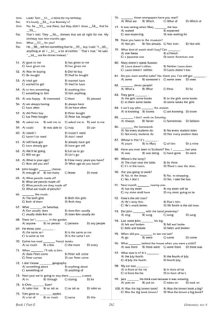 202
Ann: Look! Tom __51__ a dress for my birthday.
Pat: It’s lovely __52__ it at Bromley’s?
Ann: No, he __53__ one there, but they didn’t show __54__ that he
__55__.
Pat: That’s odd. They __56__ dresses that are all right for me. My
birthday was two months ago.
Ann: What __57__ for you?
Pat: He __58__ tell him something that he __59__ buy. I said, “I __60__
anything at all. I __61__ a lot of clothes.” “That’s true,” he said.
“__62__ out for dinner instead.”
51. A) gave to me B) has given to me
C) have given me D) has given me
52. A) Was he buying B) Did he buy
C) He bought D) Had he bought
53. A) tried get B) wanted have
C) wanted to get D) tried to have
54. A) to him something B) anything him
C) something to him D) him anything
55. A) was happy B) interested C) liked D) pleased
56. A) are always having B) always have
C) have often D) do have often
57. A) did Peter buy B) Peter bought
C) has Peter bought D) Peter has bought
58. A) asked me B) said me to C) asked me to D) said to me
59. A) could B) was able to C) may D) can
60. A) needn’t B) mustn’t need
C) haven’t to need D) don’t need
61. A) still have got B) already have got
C) have already got D) have got still
62. A) We’ll be going B) Let us to go
C) Will we go D) Let’s go
63. A) What is your age? B) How many years you have?
C) How old you are? D) What age do you have?
64. John bought ________ cheese.
A) enough of B) too many C) fewer D) more
65. A) What pencils made of?
B) What are pencils made of?
C) What pencils are they made of?
D) What are made of pencils?
66. ________ like music.
A) The both girls B) Both this girls
C) Both of them D) Both they
67. What ________ on Saturday.
A) Ken usually does B) does Ken usually
C) usually does Ken do D) does Ken usually do
68. There isn’t ________ in the garden.
A) anyone B) no person C) persons D) any people
69. He thinks John ________ .
A) the same as I B) is the same as me
C) is same as me D) is the same I am
70. Cathie has read ________ French books.
A) so much B) a few C) the more D) every
71. When ________, I’ll talk to him.
A) does Peter come B) Peter will come
C) Peter comes D) can Peter come
72. I don’t know ________ geography.
A) something about B) anything about
C) something of D) anything of
73. Next year we’re going to stay there ________ a week.
A) in B) through C) during D) for
74. Is Chris ________ Kate?
A) taller that B) so tall as C) as tall as D) taller as
75. Tom gave us ________ apples.
A) a lot of B) so much C) same D) this
76. ________ those newspapers have you read?
A) What are B) Which C) What of D) Which of
77. It was raining when Mary ________ the bus.
A) waited B) expected
C) was expecting D) was waiting for
78. Have you been to the museum?
A) Not yet. B) Not already. C) Not ever. D) Not still.
79. What kind of watch shall I buy? Get ________ .
A) one Swiss B) a French
C) a Japanese one D) some American one
80. Mary doesn’t speak Russian.
A) Laura doesn’t either. B) Neither Laura does.
C) Laura doesn’t neither. D) Laura doesn’t too.
81. Do you want another cake? No, thank you. I’ve still got ________ .
A) some B) someone’s C) some ones D) ones
82. ________ clever people!
A) What a B) What C) How D) So
83. They gave ________ .
A) the girls some books B) to the girls some books
C) to them some books D) some books the girls
84. I can’t say who ________ the answer.
A) is knowing B) knows C) are knowing D) know
85. ________ I don’t work on Saturday.
A) Always B) Never C) Sometimes D) Seldom
86. ________ the homework.
A) No every students do B) No every student does
C) Not every students do D) Not every student does
87. Whose is this? It’s ________ .
A) yours B) to Mary C) of him D) a mine
88. Have you ever been to Scotland? Yes, I ________ last year.
A) was B) was being C) have gone D) went
89. Where’s the lamp?
A) The chair near the table. B) Its there
C) It’s in the room. D) There’s near the door.
90. Are you going to work?
A) No, to the shops. B) No, to shopping.
C) No, I don’t. D) No, I take the bus.
91. Next month ________ twenty-one.
A) has my sister B) my sister will be
C) my sister shall have D) my sister going to be
92. How’s the old man?
A) He’s sixty-five. B) That’s him.
C) He’s much better. D) Mr Smith is the old man.
93. Did John ________ with the band yesterday?
A) sing B) sung C) song D) sang
94. Last week John ________ his leg.
A) felt and broken B) fell and broke
C) feels and breaks D) fallen and broken
95. When did you ________ to see me last?
A) go B) went C) came D) come
96. What ________ behind the house when you were a child?
A) was there B) there were C) were there D) there was
97. What date is it? It’s ________ .
A) the July fourth. B) the fourth of July.
C) of July the fourth. D) fourth July.
98. My car was ________ .
A) in front of the his B) in front of his
C) in front the his D) in front of he’s
99. Jack ________ his thick coat because it was snowing.
A) puts on B) put on C) takes on D) took on
100. A) Was the big brown book? B) Was the brown book a big?
C) Was the big book brown? D) Was the brown a big book?
Book 1 Part E Elementary test 6
 
