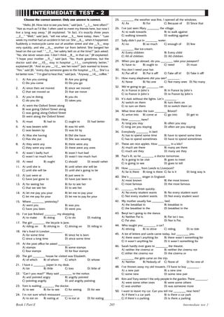 205
INTERMEDIATE TEST - 2
Choose the correct answer. Only one answer is correct.
“Hello, Jill. How nice to see you here,” said Jack. “__1__ here often?”
“Not as much as I’d like. I often used to meet my friends here, but now I
live a long way away,” Jill explained. “In fact, it’s exactly three years
__2__” “Well,” said Jack, “tell me what __3__ here today, then.” “Last
week my mother had an accident in her car. She __4__ when it happened.
Suddenly a motorcycle came out of another street and she __5__ stop
very quickly, and she __6__ another car from behind. She banged her
head on the car roof.” “__7__ her safety belt on at the time?” Jack asked.
“No, she never wears one. I don’t think __8__ in that car,” Jill explained.
“I hope your mother __9__” said Jack. “No, thank goodness, but the
doctor said she __10__ stay in hospital __11__ completely better,”
explained Jill. “And so you __12__ see her now?” Jack wanted to know.
“Yes,” said Jill, “every day someone goes to the hospital __13__. She’s a
lot better now.” “I’m glad to hear that,” said Jack. “Anyway __14__ coffee.”
1. A) Are you coming B) Are you going
C) Do you come D) Do you go
2. A) since then we moved B) since we moved
C) that we moved us D) that we move
3. A) you’re doing B) you do
C) do you do D) takes you
4. A) went the Oxford Street along
B) was going Oxford Street along
C) was going along Oxford Street
D) went along the Oxford Street
5. A) must B) had to C) ought to D) had better
6. A) was beaten with B) was hit with
C) was beaten by D) was hit by
7. A) Was she having B) Did she have
C) Has she put D) She was wearing
8. A) they were any B) there were any
C) they were any ones D) there were any ones
9. A) wasn’t badly hurt B) wasn’t hurt bad
C) wasn’t so much hurt D) wasn’t too much hurt
10. A) need B) ought C) should D) would rather
11. A) until she is B) until when she will be
C) until she will be D) until she’s going to be
12. A) just were at B) just were in
C) have just gone to D) have just been to
13. A) for seeing her B) for to see her
C) that we see her D) to see her
14. A) let me pay you your B) let me to pay your
C) let me pay for your D) let me to pay for your
15. Where ________ yesterday?
A) went you B) was you
C) have you been D) were you
16. I’ve just finished ________ my shopping.
A) to make B) doing C) to do D) making
17. The girl ________ the bicycle is Jane.
A) riding on B) driving in C) driving on D) riding in
18. He’s lived in London ________ .
A) for some time B) since he is born
C) since a long time D) since some time
19. At the post office he asked ________ .
A) stamps B) some stamps
C) four stamps D) for four stamps
20. The girl ________ house he visited was Elizabeth.
A) of which B) of whom C) which D) whose
21. I have a ________ paper in my desk.
A) lot B) little C) loss D) little of
22. “Can’t you read?” Mary said ________ to the notice.
A) and pointed angry B) angrily pointed
C) pointing angrily D) and angrily pointing
23. Tom is waiting ________ the doctor.
A) to see B) for to see C) for seeing D) for see
24. I’m not sure which restaurant ________ .
A) to eat on B) eating at C) to eat at D) for eating
25. ________ the weather was fine, I opened all the windows.
A) As B) For C) Because of D) Since that
26. I’ve just seen Mary ________ the village.
A) to walk towards B) to walk against
C) walking towards D) walking against
27. Sally didn’t put in ________ water.
A) no B) so much C) enough of D) few
28. ________ like ice-cream.
A) Every children B) Every child
C) All of children D) All children
29. When you go abroad, do you ________ take your passport?
A) have to B) ought to C) need D) must
30. You don’t need your hat.
A) Put off it! B) Put it off! C) Take off it! D) Take it off!
31. How many elephants did you see? ________ .
A) None B) No one C) Not many ones D) No many
32. We’re going to go ________ car.
A) in France in John’s B) in France by John’s
C) to France in John’s D) to France by John’s
33. It’s dark without the lights. Let’s ________ .
A) switch on them B) turn them on
C) to turn on them D) to switch them on
34. What time does the train ________ Bristol?
A) arrive into B) come at C) go into D) get to
35. How ________ here?
A) long you stay B) often you stay
C) long are you staying D) often are you staying
36. Everybody ________ in bed.
A) has to spend some time B) have to spend some time
C) has to spend sometimes D) have to spend sometimes
37. These are nice apples. How ________ in a kilo?
A) much are there B) many are there
C) much are they D) many are they
38. Paul’s ill, so he ________ a doctor tomorrow.
A) is going to be visit B) goes to meet
C) is going to see D) goes to tell
39. How ________ from Leeds to Liverpool?
A) far is there B) long is there C) far is it D) long way is
40. She’s ________ singer in England.
A) most known B) the most known
C) most famous D) the most famous
41. ________ to finish quickly.
A) No every student wants B) No every student want
C) Not every student wants D) Not every student want
42. My mother usually has ________ bed.
A) the breakfast in B) breakfast in
C) the breakfast in the D) breakfast in the
43. Beryl isn’t going to the dance.
A) Neither Pat is. B) Pat isn’t too.
C) Pat also. D) Nor is Pat.
44. Who taught you ________ a car?
A) driving B) to drive C) riding D) to ride
45. A lot of letters and cards came today, but ________ you.
A) there wasn’t anything for B) there wasn’t something for
C) it wasn’t anything for D) it wasn’t something for
46. Sarah hardly ever goes to ________ the theatre.
A) neither the cinema or B) neither the cinema nor
C) either the cinema nor D) the cinema or
47. ________ the girls came on the trip.
A) Neither B) Nobody of C) None of D) No one of
48. I’ve thrown away my old trousers. I’ll have to buy ________ .
A) a new pair B) a new one
C) some new D) some new pair
49. Kim and Tony weren’t the only people in the garden. There ________.
A) were some other ones B) were some others
C) was another D) was someone more
50. I want to leave my car. Can you tell me ________ near here?
A) if there’s a car park B) is there a car park
C) if there’s a parking D) is there a parking
Intermediate test 2
Book 1 Part E
 