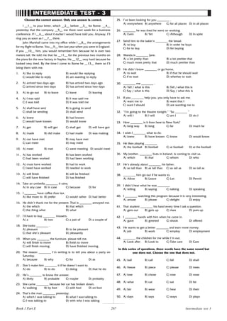 207
INTERMEDIATE TEST - 3
Choose the correct answer. Only one answer is correct.
I __1__ to your letter, which __2__ before __3__ for Rome. __4__
yesterday that the company __5__ me there next week for a business
conference. If I __6__ about it earlier I would have told you. Anyway, I’ll
ring you as soon as I __7__ there.
John Marshall came into my office while I __8__ the arrangements
for my flight to Rome. You __9__ him last year when you were in England.
If you __10__ him, you would remember him because he is over two
meters tall. He told me that he __11__ for the previous two months on
the plans for the new factory in Naples. He __12__ very hard because he
looked very tired. By the time I come to Rome he __13__ them so I’ll
bring them with me.
1. A) like to reply B) would like replying
C) would like to reply D) am wanting to reply
2. A) arrived two days ago B) has arrived two days ago
C) arrived since two days D) has arrived since two days
3. A) to go out B) to leave C) leave D) leaving
4. A) I was said B) It was said me
C) I was told D) It was told me
5. A) shall have sent B) is going to send
C) shall be sending D) shall send
6. A) knew B) had known
C) would have known D) would know
7. A) get B) will get C) shall get D) will have got
8. A) made B) did make C) had made D) was making
9. A) can have met B) may have met
C) can meet D) may meet
10. A) meet B) met C) were meeting D) would meet
11. A) has worked B) has been worked
C) had been worked D) had been working
12. A) must have worked B) had to work
C) need have worked D) needed to work
13. A) will finish B) will be finished
C) will have finished D) has finished
14. Take an umbrella ________ it rains.
A) in any case B) in case C) because D) for
15. I ________ have coffee than tea.
A) like more to B) prefer C) would rather D) had better
16. He didn’t thank me for the present. That is ________ annoyed me.
A) the which B) that which
C) the thing what D) what
17. I’ll have to buy ________ trousers.
A) a B) two C) a pair of D) a couple of
18. She looks ________ .
A) pleasant B) to be pleasant
C) that she’s pleasant D) pleasantly
19. When you ________ the furniture, please tell me.
A) will finish to move B) finish to move
C) will finish moving D) have finished moving
20. The reason ________ I’m writing is to tell you about a party on
Saturday.
A) because B) why C) for D) as
21. Don’t make him ________ it if he doesn’t want to.
A) do B) to do C) doing D) that he do
22. He’s ________ to know the answer.
A) likely B) probable C) maybe D) probably
23. She came ________ because her car has broken down.
A) walking B) by foot C) with foot D) on foot
24. That’s the man ________ yesterday.
A) which I was talking to B) what I was talking to
C) I was talking to D) with who I was talking
25. I’ve been looking for you ________ .
A) everywhere B) anywhere C) for all places D) in all places
26. ________ he was tired he went on working.
A) Even B) Yet C) Although D) In spite
27. Send him to the baker’s ________ the bread.
A) to buy B) in order he buys
C) for to buy D) for buying
28. Wanda is ________ Jane.
A) a lot pretty than B) a lot prettier that
C) much more pretty that D) much prettier than
29. He didn’t know ________ or go home.
A) to wait B) if that he should wait
C) if to wait D) whether to wait
30. ________ me ________ .
A) Tell / what is this B) Tell / what this is
C) Say / what is this D) Say / what this is
31. If you ________ help you, you only have to ask me.
A) want me to B) want that I
C) want I should D) are wanting me to
32. “I’m going to the theatre tonight.” “So ________ ”
A) will I B) I will C) am I D) do I
33. How ________ is it from here to New York?
A) long way B) long C) far D) much far
34. I wish I ________ what to do.
A) knew B) have known C) know D) would know
35. He likes playing ________
A) the football B) football C) at football D) at the football
36. My brother, ________ lives in Iceland, is coming to visit us.
A) which B) that C) whom D) who
37. He’s already about ________ his father.
A) so tall than B) as tall than C) as tall as D) so tall as
38. ________ him go out if he wants to.
A) Allow B) Leave C) Let D) Permit
39. I didn’t hear what he was ________
A) telling B) saying C) talking D) speaking
40. I ________ watching this program because it is very interesting.
A) amuse B) please C) delight D) enjoy
41. That student ________ his hand every time I ask a question.
A) gets out B) gets up C) rises D) puts up
42. I ________ hands with him when he came in.
A) gave B) greeted C) shook D) offered
43. He wants to get a better ________ and earn more money.
A) job B) work C) employ D) employment
44. ________ the children for me while I’m out.
A) Look after B) Look to C) Take care D) Care
In this series of questions, three words have the same sound but
one does not. Choose the one that does not.
45. A) ball B) call C) fall D) shall
46. A) freeze B) piece C) please D) trees
47. A) lose B) chose C) rose D) nose
48. A) what B) cat C) sat D) fat
49. A) fair B) wear C) hear D) their
50. A) days B) says C) ways D) plays
Intermediate test 3
Book 1 Part E
 