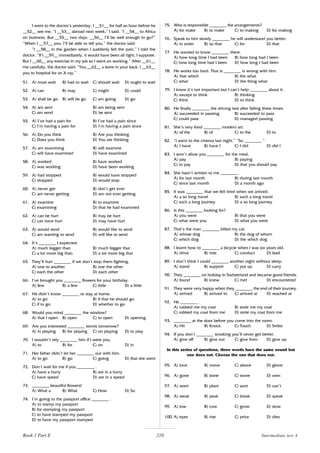210
I went to the doctor’s yesterday. I __51__ for half an hour before he
__52__ see me. “I __53__ abroad next week,” I said. “I __54__ to Africa
on business. But __55__ two days. __56__ I’ll be well enough to go?”
“When I __57__ you, I’ll be able to tell you,” the doctor said.
“I __58__ in the garden when I suddenly felt the pain,” I told the
doctor. “If I __59__ immediately, it would have been all right, I suppose.
But I __60__ any exercise in my job so I went on working.” After __61__
me carefully, the doctor said: “You __62__ a bone in your back. I __63__
you to hospital for an X-ray.”
51. A) must wait B) had to wait C) should wait D) ought to wait
52. A) can B) may C) might D) could
53. A) shall be go B) will be go C) am going D) go
54. A) am sent B) am being sent
C) am send D) be sent
55. A) I’ve had a pain for B) I’ve had a pain since
C) I’m having a pain for D) I’m having a pain since
56. A) Do you think B) Are you thinking
C) Does you think D) You are thinking
57. A) am examining B) will examine
C) will have examined D) have examined
58. A) worked B) have worked
C) was working D) have been working
59. A) had stopped B) would have stopped
C) stopped D) would stop
60. A) never get B) don’t get ever
C) am never getting D) am not ever getting
61. A) examine B) to examine
C) examining D) that he had examined
62. A) can be hurt B) may be hurt
C) can have hurt D) may have hurt
63. A) would send B) would like to send
C) am wanting to send D) will like to send
64. It’s ________ I expected.
A) much bigger than B) much bigger that
C) a lot more big than D) a lot more big that
65. They’ll hurt ________ if we don’t stop them fighting.
A) one to another B) one the other
C) each the other D) each other
66. I’ve brought you ________ flowers for your birthday.
A) few B) a few C) little D) a little
67. He didn’t know ________ or stay at home.
A) to go B) if that he should go
C) if to go D) whether to go
68. Would you mind ________ the window?
A) that I open B) open C) to open D) opening
69. Are you interested ________ tennis tomorrow?
A) in playing B) for playing C) on playing D) to play
70. I wouldn’t rely ________ him if I were you.
A) to B) for C) on D) in
71. Her father didn’t let her ________ out with him.
A) to go B) go C) going D) that she went
72. Don’t wait for me if you ________ .
A) have a hurry B) are in a hurry
C) have speed D) are in a speed
73. ________ beautiful flowers!
A) What a B) What C) How D) So
74. I’m going to the passport office ________ .
A) to stamp my passport
B) for stamping my passport
C) to have stamped my passport
D) to have my passport stamped
75. Who is responsible ________ the arrangements?
A) for make B) to make C) to making D) for making
76. Speak to him slowly ________ he will understand you better.
A) in order B) so that C) for D) that
77. He wanted to know ________ there.
A) how long time I had been B) how long had I been
C) how long time had I been D) how long I had been
78. He works too hard. That is ________ is wrong with him.
A) that which B) the what
C) what D) the thing what
79. I know it’s not important but I can’t help ________ about it.
A) except to think B) thinking
C) think D) to think
80. He finally ________ the driving test after failing three times.
A) succeeded in passing B) succeeded to pass
C) could pass D) managed passing
81. She’s very fond ________ modern art.
A) of the B) of C) to the D) to
82. “I went to the cinema last night.” “So ________ ”
A) I have B) have I C) I did D) did I
83. I won’t allow you ________ for the meal.
A) pay B) paying
C) to pay D) that you should pay
84. She hasn’t written to me ________ .
A) for last month B) during last month
C) since last month D) a month ago
85. It was ________ that we felt tired when we arrived.
A) a so long travel B) such a long travel
C) such a long journey D) a so long journey
86. Is this ________ looking for?
A) you were B) that you were
C) what were you D) what you were
87. That’s the man ________ killed my cat.
A) whose dog B) the dog of whom
C) which dog D) the which dog
88. I learnt how to ________ a bicycle when I was six years old.
A) drive B) ride C) conduct D) lead
89. I don’t think I could ________ another night without sleep.
A) stand B) support C) put up D) carry
90. They ________ on holiday in Switzerland and became good friends.
A) found B) knew C) met D) encountered
91. They were very happy when they ________ the end of their journey.
A) arrived B) arrived to C) arrived at D) reached at
92. He ________ .
A) robbed me my coat B) stole me my coat
C) robbed my coat from me D) stole my coat from me
93. ________ at the door before you come into the room.
A) Hit B) Knock C) Touch D) Strike
94. If you don’t ________ smoking you’ll never get better.
A) give off B) give out C) give from D) give up
In this series of questions, three words have the same sound but
one does not. Choose the one that does not.
95. A) love B) move C) above D) glove
96. A) gone B) bone C) stone D) own
97. A) want B) plant C) aunt D) can’t
98. A) weak B) peak C) break D) speak
99. A) low B) cow C) grow D) slow
100. A) eyes B) rise C) price D) dies
Intermediate test 4
Book 1 Part E
 