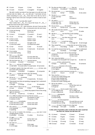 212
49. A) were B) spare C) chair D) pair
50. A) water B) porter C) daughter D) laughter
My wife’s mother was taken ill two days ago so my wife had to go
and look after her. Before __51__ my wife said, “I had better tell you
where everything is or you __52__ know what to do. But my train is
leaving in half an hour’s time and I must get to mother‘s house as soon
as I __53__”
“__54__,”I said. “I can look after myself.”
Now I realize that I __55__ for a map of the house. If I __56__, I
would have found all the food I needed.
But when my wife __57__ back tomorrow, she won’t have any dirty
dishes to wash up because I __58__ in restaurants since she went away.
51. A) she was leaving B) that she left
C) leaving D) to leave
52. A) shan’t B) shouldn’t C) wouldn’t D) won’t
53. A) can B) may C) could D) might
54. A) Not to mind B) Don’t worry
C) Not to import D) Don’t mater
55. A) had to ask B) ought to ask
C) must have asked D) should have asked
56. A) had B) have C) did D) would
57. A) comes B) come C) shall come D) will come
58. A) am eating B) eat
C) have been eating D) ate
59. He’s ________ his sister.
A) much taller than B) much taller that
C) much more tall than D) much more tall that
60. She had three sons, all ________ became doctors.
A) of which B) which C) of whom D) who
61. You ________ go now. It’s getting late.
A) had rather B) would rather C) would batter D) had better
62. I’m going to spend a few days with some ________ of mine, who
live in the north of Scotland.
A) relatives B) familiars C) neighbors D) companies
63. The ________ outside the house said “No Parking”
A) advice B) single C) label D) notice
64. He has no ________ of winning.
A) occasion B) luck C) opportunity D) chance
65. Those people over there are speaking a language I don’t understand.
They must be ________ .
A) foreign B) strange C) rare D) outlandish
66. I didn’t write it. That is not my ________ on the cheque.
A) mark B) letter C) firm D) signature
67. The actors have to ________ before they appear in front of the strong
lights on television.
A) cover up B) paint up C) make up D) do up
68. It is a difficult problem but we must find the answer ________ .
A) by one way or other B) somehow or other
C) anyhow or other D) anyway or other
69. I want ________ immediately.
A) That this work is made B) this work made
C) That this work is done D) this work done
70. He’s used to ________ in public.
A) be speaking B) the speaking
C) speaking D) speak
71. You can fly to London this evening ________ you don’t mind
changing planes in Paris.
A) provided B) except C) unless D) so far as
72. It’s ages ________ him.
A) that I don’t see B) that didn’t see
C) ago I saw D) since I saw
73. He made me ________ .
A) angry B) be angry
C) to be angry D) that I got angry
74. Do what you think is right, ________ they say.
A) however B) whatever C) whichever D) for all
75. He arrived late, ________ was annoying.
A) what B) that C) which D) the which
76. His job is ________ yours.
A) the same that B) as
C) alike D) similar to
77. He needs a ________ .
A) few days’ rest B) few days rest
C) little days’ rest D) little days rest
78. Do you know ________ the repairs?
A) to do B) how to do C) to make D) how to make
79. We usually have fine weather ________ summer.
A) at B) on C) in D) while
80. My flat is ________ the third floor of the building.
A) by B) at C) in D) on
81. They live ________ the other side of the road.
A) in B) on C) for D) by
82. He isn’t ________ to reach the ceiling.
A) so tall B) as tall C) enough tall D) tall enough
83. They treated him ________ a king when he won all that money.
A) as B) as being C) like D) like he was
84. I’ve told him several times but he ________ doesn’t understand.
A) yet B) already C) no longer D) still
85. ________ did you go in the car this morning?
A) How far B) How much far
C) How long D) How much
86. He’d done that before, ________ ?
A) wouldn’t he B) shouldn’t he C) hadn’t he D) didn’t he
87. ________ of them understood him.
A) None B) No one C) anyone D) someone
88. It’s ________ mountain in the world,
A) the more high B) the higher
C) the highest D) the most high
89. I’m going to a concert tomorrow evening. So ________ .
A) I am B) am I C) I will D) will I
90. That’s the firm ________ .
A) what we’ve been dealing with
B) we’ve been dealing with
C) We’ve been treating with
D) what we’ve been treating with
91. She let the children ________ to play.
A) going out B) that they went out
C) to go out D) go out
92. It was ________ that he couldn’t finish it alone.
A) a so difficult work B) a so difficult job
C) such a difficult job D) such a difficult work
93. I ________ photographs.
A) enjoy taking B) enjoy to take
C) amuse taking D) amuse to take
94. I ________ me what happened.
A) would like you tell B) would like you to tell
C) would like you telling D) would like that tell
95. ________ he wasn’t hungry, he ate a big meal.
A) Although B) In spite C) Unless D) Even
In this series of questions, three words have the same sound but
one does not. Choose one that does not.
96. A) cleared B) feared C) beard D) heard
97. A) shoes B) goes C) blows D) knows
98. A) wait B) state C) great D) heat
99. A) among B) wrong C) rung D) sung
100. A) broad B) load C) showed D) road
Intermediate test 5
Book 1 Part E
 