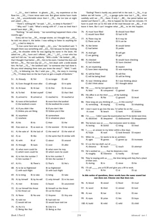 214
I __51__ don’t believe in ghosts __52__ my experience at the
Rose Inn. __53__ I have never seen one. But ghost stories have made
me __54__ uncomfortable since then I __55__ the inn late at night
and asked __56__.
“ There’s nothing left,” he said, “__57__ to sleep in Number7.”
“ Why not?” I said. “What’s wrong with it?”, I was so tired that I
would have slept __58__.
“Nothing,” he said slowly. “ but something happened there a few
months ago.”
Every old inn has __59__ strange stories, so I thought that __60__
he told me about it, the better. I was willing to listen to anything for
__61__ a bed to sleep in.
“A man came here late at night, __62__ you,” the landlord said. “I
thought there was something odd __63__ him because he kept looking
__64__ his shoulder while he was signing his name in the book. He
asked me __65__ have and I offered __66__” “__67__ a man who has
said he’ll kill me,” he said suddenly. “With a knife.” He looked __68__
that I thought I had better __69__ him to his room. I locked the door and
left him __70__. The next day we __71__ him dead, with a knife beside
him. He had __72__” the landlord said. “or someone else had done it.
Do you mind sleeping there now you know the story?”. “Well,” I said.
“__73__ is following me. But I wish you __74__ the story in morning
__75__ I’ll sleep here on the bar if you’ve got a couple of blankets.”
51. A) Already B) Yet C) no longer D) still
52. A) Even though B) even after C) although D) in spite
53. A) At least B) At last C) At first D) At once
54. A) To feel B) feel myself C) feel D) that I feel
55. A) arrived to B) arrived at C) reached to D) reached at
56. A) room of the landlord B) room from the landlod
C) the landlord a room D) the landlord for a room
57. A) If you didn’t like B) If you don’t like
C) Unless you are liking D) Unless you’d like
58. A) anywhere B) somewhere
C) nowhere D) in whatever place
59. A) his B) its C) their D) the
60. A)so soon as B) as soon as C) the soonest D) the sooner
61. A) the sake of B) the lack of C) the need of D) the wish of
62. A) as B) like C) the same that D) similar with
63. A) with B) of C) about D) around
64. A) through B) back C) over D) after
65. A) what room could he B) what room he may
C) which room could he D) which room he could
66. A) to him the number 7 B) to him number 7
C) him number 7 D) him the number 7
67. A) It’s B) There’s C) That’s D) He’s
68. A) to be so frightened B) so frightened
C) with such fright D) with such fright
69. A) to bring B) to take C) bring D) take
70. A) by himself B) by his self C) only himself D) in his own
71. A) met B) knew C) found D) uncovered
72. A) cut himself the throat B) himself cut the throat
C) his throat cut D) cut his throat
73. A) None B) No one C) Anyone D) Any one
74. A) told me B) had told me
C) would tell me D) would have told me
75. A) As it is B) Like it is
C) Being like that D) Being as that
“Darling! There’s hardly any petrol left in the tank. I __76__ it up
before we left home. __77__ a garage quite near but I __78__ drive
carefully until we __79__ there. If only I __80__ the petrol before we
started out! Damn! I __81__ this to happen for the last ten minutes. I’ll
have to push the car to the side of the road because we __82__ if we
leave it here. But I can’t imagine what __83__ to let this happen.
76. A) must have filled B) should have filled
C) would have filled D) had to fill
77. A) There may be B) It may be
C) There can be D) It can be
78. A) like better B) would better
C) had better D) prefer
79. A) shall get B) will get
C) are getting D) get
80. A) checked B) would have checking
C) had checked D) have checked
81. A) am expecting B) expect
C) have been expecting D) was expecting
82. A) will be fined B) will fine
C) will be being fined D) will be fining
83. A) was I thinking about B) I was thinking about
C) did I think about D) I thought about
84. He _____ me by two games to one
A) beat B) conquered C) gained D) won
85. His office is on the third _____ of the building.
A) floor B) flat C) ground D) level
86. How long are you thinking of _____ in this country?
A) reminding B) staying C) resting D) inhabiting
87. I don’t want to go into the sea. I’d rather lie on the _____.
A) coast B) beach C) bank D) seaside
88. I’m _____ . I didn’t pass the examination but I’ll do better next time.
A) deceived B) despaired C) disillusioned D) disappointed
89. The lecture was so _____ that everyone went to sleep.
A) boring B) bored C) tiring D) tired
90. I _____ an answer to my letter within a few days.
A) hope B) wait C) look forward D) expect
91. When he _____ he wants to be an architect.
A) ages B) grows C) grows up D) increases
92. It’s on the top shelf, out of _____.
A) distance B) reach C) touch D) attempt
93. He’s worked so _____ that he deserves a rest.
A) roughly B) intensive C) hardly D) hard
94. They’re staying with us _____ the time being until they find a place
of their own.
A) during B) in C) since D) for
95. I‘ll call _____ you at 8.30 and give you a lift to work.
A) in B) for C) at D) up
In this series of questions, three words have the same sound but
one does not. Choose one that does not.
96. A) blood B) stood C) flood D) mud
97. A) word B) third C) stirred D) lord
98. A) war B) bar C) far D) star
99. A) eyes B) prize C) lies D) buys
100. A) build B) mild C) wild D) child
Advanced test 1
Book 1 Part E
 