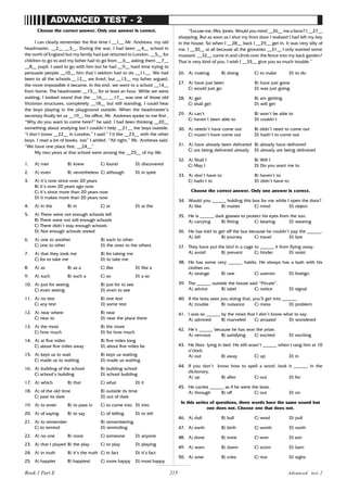 215
Choose the correct answer. Only one answer is correct.
I can clearly remember the first time I __1__ Mr. Andrews, my old
headmaster, __2__ __3__. During the war, I had been __4__ school in
the north of England but my family had just returned to London. __5__ for
children to go to and my father had to go from __6__ asking them __7__
__8__ pupil. I used to go with him but he had __9__ hard time trying to
persuade people __10__ him that I seldom had to do __11__. We had
been to all the schools __12__ we lived, but __13__ my father argued,
the more impossible it became. In the end, we went to a school __14__
from home. The headmaster __15__ for at least an hour. While we were
waiting, I looked round that the __16__, __17__ was one of those old
Victorian structures, completely __18__ but still standing. I could hear
the boys playing in the playground outside. When the headmaster’s
secretary finally let us __19__ his office, Mr. Andrews spoke to me first .
“Why do you want to come here?” he said. I had been thinking __20__
something about studying but I couldn’t help __21__ the boys outside.
“I don’t know __22__ in London,” I said.” I’d like __23__ with the other
boys. I read a lot of books, too” I added. “All right,” Mr. Andrews said.
“We have one place free, __24__”
My two years at that school were among the __25__ of my life.
1. A) met B) knew C) found D) discovered
2. A) even B) nevertheless C) although D) in spite
3. A) it’s now since over 20 years
B) it’s over 20 years ago now
C) it’s since more than 20 years now
D) it makes more than 20 years now
4. A) in the B) in C) at D) at the
5. A) There were not enough schools left
B) There were not still enough schools
C) There didn’t stay enough schools
D) Not enough schools rested
6. A) one to another B) each to other
C) one to other D) the ones to the others
7. A) that they took me B) for taking me
C) for to take me D) to take me
8. A) as B) as a C) like D) like a
9. A) such B) such a C) so D) a so
10. A) just for seeing B) just for to see
C) even seeing D) even to see
11. A) no test B) one test
C) any test D) some test
12. A) near where B) near
C) near to D) near the place there
13. A) the most B) the more
C) how much D) for how much
14. A) at five miles B) five miles long
C) about five miles away D) about five miles far
15. A) kept us to wait B) kept us waiting
C) made us to waiting D) made us waiting
16. A) building of the school B) building school
C) school’s building D) school building
17. A) which B) that C) what D) it
18. A) of the old time B) outside its time
C) past its date D) out of date
19. A) to enter B) to pass in C) to come into D) into
20. A) of saying B) to say C) of telling D) to tell
21. A) to remember B) remembering
C) to remind D) reminding
22. A) no one B) none C) someone D) anyone
23. A) that I played B) the play C) to play D) playing
24. A) in truth B) it’s the truth C) in fact D) it’s fact
25. A) happier B) happiest C) more happy D) most happy
ADVANCED TEST - 2
“Excuse me, Mrs. Jones. Would you mind __26__ me a favor? I __27__
shopping. But as soon as I shut my front door I realized I had left my key
in the house. So when I __28__ back I __29__ get in. It was very silly of
me. I __30__ at all because all the groceries __31__ I only wanted some
mustard. __32__ come in and climb over the fence into my back garden?
That is very kind of you. I wish I __33__ give you so much trouble.”
26. A) making B) doing C) to make D) to do
27. A) have just been B) have just gone
C) would just go D) was just going
28. A) get B) am getting
C) shall get D) will get
29. A) can’t B) won’t be able to
C) haven’t been able to D) couldn’t
30. A) needn’t have come out B) didn’t need to come out
C) mustn’t have come out D) hadn’t to come out
31. A) have already been delivered B) already have delivered
C) are being delivered already D) already are being delivered
32. A) Shall I B) Will I
C) May I D) Do you want me to
33. A) don’t have to B) haven’t to
C) hadn’t to D) didn’t have to
Choose the correct answer. Only one answer is correct.
34. Would you ______ holding this box for me while I open the door?
A) like B) matter C) mind D) object
35. He is ______ dark glasses to protect his eyes from the sun.
A) carrying B) fitting C) bearing D) wearing
36. He has told to get off the bus because he couldn’t pay the ______.
A) bill B) journey C) travel D) fare
37. They have put the bird in a cage to ______ it from flying away.
A) avoid B) prevent C) hinder D) resist
38. He has some very ______ habits. He always has a bath with his
clothes on.
A) strange B) rare C) uneven D) foreign
39. The ______ outside the house said “Private”.
A) advice B) label C) notice D) signal
40. If the boss sees you doing that, you’ll get into ______.
A) trouble B) nuisance C) mess D) problem
41. I was so ______ by the news that I don’t know what to say.
A) admired B) marveled C) amazed D) wondered
42. He’s ______ because he has won the prize.
A) nervous B) satisfying C) excited D) exciting
43. He likes lying in bed. He still wasn’t ______ when I rang him at 10
o’clock.
A) out B) away C) up D) in
44. If you don’t know how to spell a word, look it ______ in the
dictionary.
A) up B) after C) out D) for
45. He carries ______ as if he were the boss.
A) through B) off C) out D) on
In this series of questions, three words have the same sound but
one does not. Choose one that does not.
46. A) dull B) bull C) wool D) pull
47. A) earth B) birth C) worth D) north
48. A) done B) none C) won D) son
49. A) warn B) dawn C) scorn D) barn
50. A) wise B) cries C) rice D) sighs
Advanced test 2
Book 1 Part E
 