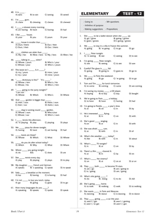 19
40. It is _____ .
A) rains B) to rain C) raining D) rained
41. I’m _____ gum.
A) chew B) chewing C) chews D) chewed
42. I _____ a shower every morning.
A) am having B) have C) having D) had
43. I like _____ house.
A) your B) you C) yours D) your
44. _____ house is smaller than _____ .
A) Ours / theirs B) Our / their
C) Ours / their D) Our / theirs
45. _____ children are older than _____.
A) My / her B) Mine / hers C) My / hers D) Mine / her
46. _____ talking to _____ sister?
A) Whose / yours B) Who’s / your
C) Whose / your D) Who’s / yours
47. This book isn’t _____. Is it _____?
A) my / yours B) mine / your
C) my / your D) mine / yours
48. “_____ dictionary is this?” “It’s _____.”
A) Whose / him B) Who’s / his
C) Whose / his D) Who’s / him
49. “_____ going to the party tonight?”
“I am not.”
A) Whose B) Which C) Who’s D) Where
50. And _____ garden is bigger than _____.
A) their / ours B) theirs / ours
C) their / our D) theirs / ours
51. _____ dog is running round _____ garden.
A) Whose / ours B) Who’s/our
C) Whose / our D) Who’s / ours
52. I _____ tennis this afternoon.
A) ’m playing B) play C) playing D) plays
53. We _____ pizza for dinner tonight.
A) having B) have C) are having D) had
54. _____ boots are these?
A) Whose B) Which C) What D) Whose
55. _____ do you do after school today?
A) Which B) Why C) What D) Where
56. Where _____ you going tonight.
A) do B)is C) does D) are
57. She _____ tennis every day.
A) play B) playing C) plays D) to play
58. My daughter _____ French and German.
A) speaks B) ’s speaking C) speak D) to speak
59. Sally _____ a breakfast at the moment.
A) has B) having C) is having D) had
60. I’m not _____ to buy you lunch, today.
A) go B) going C) goes D) to go
61. How many languages do you _____?
A) speaking B) speaks C) spoke D) speak
1. She _____ to be a ballet dancer when she _____ up.
A) go / grow B) going / grows
C) goes / grows D)’s going / grows
2. We _____ to stay in a villa in France this summer.
A) going B) ‘re going C) to go D) go
3. I _____ Peter tonight.
A) ‘m seeing B) see C) seeing D) to see
4. I’m going _____ Peter tonight.
A) see B) seeing C) to see D) saw
5. Careful! The glass is _____ fall.
A) going B) going to C) goes to D) go to
6. We _____ to Paris this weekend.
A) going B) go C) ‘re going D) to go
7. Tom and Tim _____ for lunch tomorrow.
A) to come B) coming C) came D) are coming
8. I’m saving my money _____ a CD player.
A) buying B) to buy C) buy D) bought
9. We’re going to Paris _____ a holiday.
A) to have B) have C) having D) had
10. I’m going to Florida _____ a year’s time.
A) at B) on C) in D) by
11. He’s interested _____ flying.
A) at B) in C) on D) with
12. She’s good _____ singing.
A) on B) at C) in D) with
13. She was afraid _____ cars.
A) at B) with C) in D) of
14. What’s the weather _____ today?
A) like B) with C) in D) about
15. What’s _____ TV tonight?
A) in B) at C) on D) by
16. There’s a film _____ channel 4.
A) at B) in C) by D) on
17. What’s _____ the cinema?
A) on B) at C) on at D) at on
18. They _____ both _____ to become TV stars.
A) are / go B) are / going to
C) is / going D) are / going
19. What’s she going _____ ?
A) do B) doing C) to do D) did
20. She’s going _____ home.
A) to walk B) walking C) walk D) to walking
21. She wants _____ in Paris and Moscow.
A) dancing B) dance C) is dancing D) to dance
22. They _____ going _____ a car this year.
A) aren’t / get B) aren’t / getting
C) aren’t / to get D) aren’t / got
- Going to - Wh questions
- Infinitive of purpose
- Making suggestions - Prepositions
TEST - 12
ELEMENTARY
Book 1 Part A Elementary Test 12
 