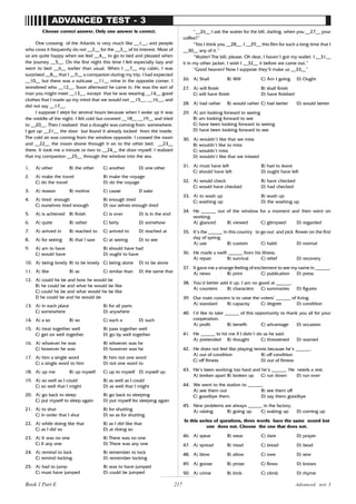 217
ADVANCED TEST - 3
Choose correct answer. Only one answer is correct.
One crossing of the Atlantic is very much like __1__; and people
who cross it frequently do not __2__ for the __3__ of its interest. Most of
us are quite happy when we feel __4__ to go to bed and pleased when
the journey __5__. On the first night this time I felt especially lazy and
went to bed __6__ earlier than usual. When I __7__ my cabin, I was
surprised __8__ that I __9__ a companion during my trip. I had expected
__10__ but there was a suitcase __11__ mine in the opposite corner. I
wondered who __12__. Soon afterward he came in. He was the sort of
man you might meet __13__, except that he was wearing __14__ good
clothes that I made up my mind that we would not __15__, __16__, and
did not say __17__.
I suppose I slept for several hours because when I woke up it was
the middle of the night. I felt cold but covered __18__ __19__ and tried
to __20__. Then I realized that a draught was coming from somewhere.
I got up __21__ the door but found it already locked from the inside.
The cold air was coming from the window opposite. I crossed the room
and __22__ the moon shone through it on to the other bed. __23__
there. It took me a minute or two to __24__ the door myself. I realized
that my companion __25__ through the window into the sea.
1. A) other B) the other C) another D) one other
2. A) make the travel B) make the voyage
C) do the travel D) do the voyage
3. A) reason B) motive C) cause D sake
4. A) tired enough B) enough tired
C) ourselves tired enough D) our selves enough tired
5. A) is achieved B) finish C) is over D) is in the end
6. A) quite B) rather C) fairly D) somehow
7. A) arrived in B) reached to C) arrived to D) reached at
8. A) for seeing B) that I saw C) at seeing D) to see
9. A) am to have B) should have had
C) would have D) ought to have
10. A) being lonely B) to be lonely C) being alone D) to be alone
11. A) like B) as C) similar than D) the same that
12. A) could he be and how he would be
B) he could be and what he would be like
C) could he be and what would he be like
D he could be and he would be
13. A) in each place B) for all parts
C) somewhere D) anywhere
14. A) a so B) so C) such a D) such
15. A) treat together well B) pass together well
C) get on well together D) go by well together
16. A) whoever he was B) whoever was he
C) however he was D) however was he
17. A) him a single word B) him not one word
C) a single word to him D) not one word to
18. A) up me B) up myself C) up to myself D) myself up
19. A) so well as I could B) as well as I could
C) so well that I might D) as well that I might
20. A) go back to sleep B) go back to sleeping
C) put myself to sleep again D) put myself for sleeping again
21. A) to shut B) for shutting
C) in order that I shut D) so as for shutting
22. A) while doing like that B) as I did like that
C) as I did so D) at doing so
23. A) It was no one B) There was no one
C) It any one D) There was any one
24. A) remind to lock B) remember to lock
C) remind locking D) remember locking
25. A) had to jump B) was to have jumped
C) must have jumped D) could be jumped
“__26__ I ask the waiter for the bill, darling, when you __27__ your
coffee?”
“Yes I think you __28__. I __29__ this film for such a long time that I
__30__ any of it.”
“Waiter! The bill, please. Oh dear, I haven’t got my wallet. I __31__
it in my other jacket. I wish I __32__ it before we came out.”
“Good heaven! Now I suppose they’ll make us __33__”
26. A) Shall B) Will C) Am I going D) Ought
27. A) will finish B) shall finish
C) will have finish D) have finished
28. A) had rather B) would rather C) had better D) would better
29. A) am looking forward to seeing
B) am looking forward to see
C) have been looking forward to seeing
D) have been looking forward to see
30. A) wouldn’t like that we miss
B) wouldn’t like to miss
C) wouldn’t miss
D) wouldn’t like that we missed
31. A) must have left B) had to leave
C) should have left D) ought have left
32. A) would check B) have checked
C) would have checked D) had checked
33. A) to wash up B) wash up
C) washing up D) the washing up
34. He ______ out of the window for a moment and then went on
working.
A) glanced B) viewed C) glimpsed D) regarded
35. It’s the ______ in this country to go out and pick flower on the first
day of spring.
A) use B) custom C) habit D) normal
36. He made a swift ______ from his illness.
A) repair B) survival C) relief D) recovery
37. It gave me a strange feeling of excitement to see my name in ______.
A) news B) print C) publication D) press
38. You’d better add it up. I am no good at ______.
A) counters B) characters C) summaries D) figures
39. Our main concern is to raise the voters’ ______ of living.
A) standard B) capacity C) d
