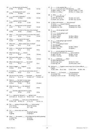 20
23. _____ he play tennis last Sunday?
A) Did B) Does C) Do D) Are
24. _____ he playing tennis now?
A) Are B) Does C) Is D) Did
25. _____ you wash it yesterday ?
A) Do B) Does C) Did D) Are
26. I _____ going to wash it tonight.
A) do B) am C) are D) do
27. We _____ having dinner at the moment.
A) do B) is C) are D) did
28. _____ you have a dinner at this time every evening?
A) Did B) Do C) Does D) Are
29. What _____ your parents going to do when they retire?
A) is B) do C) are D) did
30. When _____ your parents first meet?
A) did B) does C) do D) are
31. What time _____ Maria usually arrive at school?
A) does B) is C) do D) did
32. Look _____ that picture. Isn’t it beautiful?
A) on B) at C) in D) by
33. What have we got _____ dinner?
A) at B) of C) for D) from
34. Our hotel is fifty meters _____ the sea.
A) of B) in C) than D) from
35. What is the longest river _____ the world?
A) at B) on C) in D) at
36. France is bigger ____ England.
A) from B) on C) like D) than
37. I’m looking _____ Jane. Do you know where she is?
A) about B) for C) at D) in
38. Can you buy me a bottle _____ lemonade _____ the shop?
A) of / at B) at / of C) from / at D) from / of
39. Maria is _____ her sister in many ways.
They’re both beautiful and intelligent.
A) from B) like C) of D) about
40. What did you do _____ the weekend?
A) of B) in C) at D) for
41. _____ Saturday night we went to a party.
A) In B) On C) At D) For
42. I _____ going out, because it _____ going to rain.
A) ‘m not / is B) amn’t / is B) isn’t / am D) aren’t / is
43. _____ you going _____ wash your car this afternoon?
A) Are / too B) Are / to C) ‘re / to D) Am / to
44. She _____ going to the post office _____ some stamps.
A) is / to buy B) is / for buying
C) ‘s / for to buy D) * / buy
45. I’m _____ home early next week.
A) go B) going for going
C) going D) going to
46. What _____ the weather _____ in Las Vegas the day before yesterday.
A) were / like B) was/as
C) is / like D) was/like
47. A : _____ is the weather like _____ ?
B : _____ is sunny & warm. But yesterday _____ cold.
A) What / today / it / was B) How / today / it / was
C) What / it / today / * D) How / it / today / was
48. A : What _____ we _____ ?
B : _____ go swimming.
A) will / do / Let me B) shall / do / Let’s
C) would / do / Let her D) shall / do / Let me
49. A: What is the weather _____ like tomorrow?
B: Sunny. _____ we go on picnic?
A) going to / Shall B) going to be / Will
C) going to be / Are D) going to be / Shall
50. A : _____ are you going to eat?
B : Pizza.
A : _____ ’re you going to eat?
B : In the cafeteria.
A) Where / What B) What / Where
C) What / When D) Who / Whom
51. A : _____ is Jim going to get married?
B : Next month.
A : _____ is he going to marry?
B : His colleague.
A) What time / Who B) Who / Where
C) When / Whom D) Where / *
52. A: _____ are you going to the chemist’s?
B: I’m going to the chemist’s _____ some medicine.
A) Why / too buy B) Why / to buy
C) When / two buy D) Where / buy
53. A: _____ is Pittsburg _____ Ohio?
B: About 500 kilometers.
A) How long / from B) How far / from
C) How big / off D) How small / since
54. German is _____ English in some ways, but it is more difficult _____
English.
A) like / then B) as / that C) like / than D) like / like
55. Nicola’s _____ to Liverpool _____ his grandparents.
A) coming / visit B) to come/visit
C) going to come / to visit D) coming / to visit
Elementary Test 12
Book 1 Part A
 