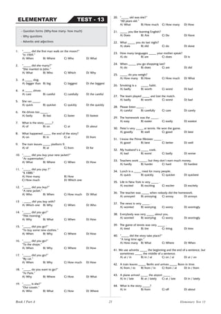 21
1. “_____ did the first man walk on the moon?”
“In 1969.”
A) When B) Where C) Who D) What
2. “_____ did she marry?”
“She married to John.”
A) What B) Who C) Which D) Why
3. A _____ dog.
A) bigger than B) big C) biggest D) the biggest
4. A _____ driver.
A) care B) careful C) carefully D) the careful
5. She ran _____.
A) quick B) quicker C) quickly D) the quickly
6. He drives too _____ .
A) fastly B) fast C) faster D) fastest
7. What is the story _____?
A) of B) on C) at D) about
8. What happened _____ the end of the story?
A) on B) in C) at D) from
9. The train leaves _____ platform 9.
A) of B) at C) from D) for
10. “_____ did you buy your new jacket?”
“At supermarket.”
A) What B) Where C) When D) How
11. “_____ did you pay ?”
“$ 1000.”
A) How many B) How
C) How much D) Which one
12. “_____ did you buy?”
“A new jacket.”
A) Who B) When C) How much D) What
13 . _____ did you buy with?
A) Which one B) Why C) When D) Who
14. “_____ did you go?”
“This morning.”
A) Why B) What C) When D) How
15. “_____ did you go?”
“To buy some new clothes.”
A) When B) Why C) Where D) How
16. “_____ did you go?”
“To the shops.”
A) When B) Why C) Where D) How
17. “_____ did you go?”
“By car.”
A) When B) Why C) How much D) How
18. “_____ do you want to go?”
“To Paris.”
A) Why B) Where C) How D) What
19. “_____ is she?”
“Our cousin.”
A) Who B) What C) How D) Where
- Question forms (Why-how many- how much)
- Why questions
- Adverbs and adjectives
TEST - 13
ELEMENTARY
20. “_____ old was she?”
“60 years old.”
A) What B) How much C) How many D) How
21. _____ you like learning English?
A) Does B) Are C) Do D) Have
22. What _____ you do last night?
A) does B) did C) do D) done
23. How many languages _____ your mother speak?
A) do B) are C) does D) is
24. When _____ you go shopping last?
A) do B) does C) are D) did
25. _____ do you weigh?
A) How many B) How C) How much D) What
26. Smoking is a _____ habit.
A) badly B) worth C) worst D) bad
27. The team played _____ and lost the match.
A) badly B) worth C) worst D) bad
28. Please listen _____ .
A) careful B) carefully C) care D) carely
29. The homework was the _____.
A) easy B) easier C) easily D) easiest
30. Peter’s very _____ at tennis. He won the game.
A) goodly B) well C) good D) best
31. I know the Prime Minister _____ .
A) good B) best C) better D) well
32. My husband’s a _____ cook.
A) bad B) worst C) badly D) worse
33. Teachers work _____, but they don’t earn much money.
A) hardly B) harder C) hard D) hardest
34. Lunch is a _____ meal for many people.
A) quick B) quickly C) quicker D) quickest
35. Life in New York is very _____ .
A) excited B) exciting C) exciter D) excitely
36. The teacher was _____ when nobody did the homework.
A) annoyed B) annoying C) annoy D) annoys
37. The news is very _____ .
A) worried B) worrying C) worry D) worringly
38. Everybody was very _____ about you.
A) worried B) worrying C) worry D) worringly
39. The game of tennis was very _____ .
A) tired B) tire C) tiring D) tires
40. “_____ did the story take place?”
“A long time ago.”
A) How many B) What C) Where D) When
41. We use adverbs _____ the beginning and the end of a sentence, but
sometimes _____ the middle of a sentence.
A) at / in B) in / at C) on / at D) at / on
42. A train leaves _____ Berlin and arrives _____ Bonn in time.
A) from / to B) from / in C) from / at D) in / from
43. A plane arrived _____ the airport _____ .
A) in / late B) at / lately C) at / late D) in / lately
44. What is the story _____?
A) in B) from C) off D) about
Book 1 Part A Elementary Test 13
 