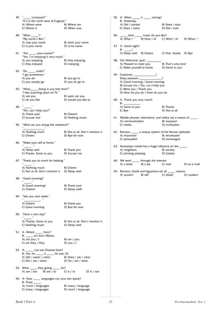 25
39. “_____ Liverpool?”
“It’s in the north west of England.”
A) Where were B) Where are
C) Where is D) When was
40. “What _____?”
“My name’s Ben.”
A) was your name B) were your name
C) is your name D) is his name
41. “Are _____ your course?”
“Yes, I’m enjoying it very much.”
A) you enjoying B) they enjoying
C) they enjoyed D) enjoying
42. “Do _____ clubs?”
“I go sometimes.”
A) you do B) you go to
C) you usually go D) you do go to
43. “What_____ doing in you free time?”
“I like watching sport on TV.”
A) are you B) sport are you
C) do you like D) would you like to
44. “ _____”
“Yes, can I help you?”
A) Thank you! B) Cheers!
C) Excuse me! D) Nothing much.
45. “What are you doing this weekend?”
“______________.”
A) Nothing much B) Not at all. Don’t mention it
C) Cheers D) Bye for now
46. “Make your self at home.”
“ _____ .”
A) Sleep well B) Thank you
C) Thanks. Same to you D) Excuse me
47. “Thank you so much for helping.”
“ _____ .”
A) Nothing much B) Cheers
C) Not at all. Don’t mention it D) Sleep well
48. “Good morning!”
“ _____”
A) Good morning! B) Thank you!
C) Cheers! D) Sleep well!
49. “See you next week.”
“ ___________. “
A) Cheers B) Thank you
C) Good morning D) Bye for now
50. “Have a nice day!”
“ _____.”
A) Thanks. Same to you B) Not at all. Don’t mention it.
C) Nothing much D) Sleep well
51. A- Where _____ from?
B- _____ am from Milano.
A) are you / I B) are / you
C) are they / they D) you / I
52. A- _____ Leo eat Chinese food?
B- Yes, he _____ it _____ he was 10.
A) Did / eaten / when B) Does / ate / what
C) Did / ate / when D) Do / eat / what
53. What _____ they going _____ do?
A) are / too B) are / to C) is / to D) is / too
54. A- How _____ languages can your son speak?
B- Three _____.
A) much / languages B) many / language
C) many / languages D) much / language
55. A- When _____ it _____ raining?
B- Yesterday.
A) Did / started B) Does / start
C) Does / starts D) Did / start
56. _____ kind _____ music do you like?
A) What / * B) How / of C) What / of D) What / *
57. A- Good night!
B - _____!
A) Sleep well B) Cheers C) Fine, thanks D) Bye
58. Oh! Welcome, Jack! __________.
A) Pleased to meet you B) That’s very kind
C) Make yourself at home D) Same to you
59. Customer: _______________!
Shop assistant: _______________?
A) Good morning / Good morning
B) Excuse me / Yes, can I help you
C) Bless you / Thank you
D) How do you do / How do you do
60. A- Thank you very much!
B- ___________.
A) Same to you B) Thanks
C) Bye D) Not at all
61. Mobile phones, televisions, and radios are a means of _____.
A) communication B) transport
C) media D) civilization
62. Romans _____ a unique system of the Roman alphabet.
A) improved B) developed
C) persuaded D) exchanged
63. Nowadays media has a huge influence on the _____.
A) neighbors B) society
C) printing pressing D) Greeks
64. We send _____ through the internet.
A) a letter B) a fax C) mail D) an e-mail
65. Romans, Greek and Egyptians are all _____ nations.
A) ancient B) old C) dated D) modern
Book 1 Part A Pre-Intermediate Test 1
 