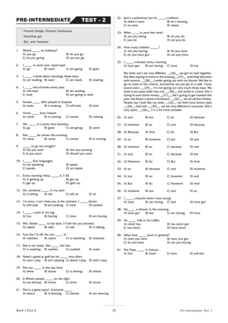 26
1. Where _____ on holidays?
A) you go B) do you go
C) do you going D) are you go
2. I _____ to work now. Good-bye!
A) go B) went C) am going D) goes
3. I _____ a book about astrology these days.
A) am reading B) read C) am reads D) reading
4. I _____ lots of books every year.
A) will read B) am reading
C) read D) am going to read
5. Nurses _____ after people in hospital.
A) looks B) is looking C) will look D) look
6. Annie _____ from Ireland.
A) come B) is coming C) comes D) coming
7. We _____ to a party next Saturday.
A) go B) goes C) are going D) went
8. She _____ for dinner this evening.
A) come B) came C) comes D) is coming
9. _____ to go out tonight?
A) Do you want B) Are you wanting
C) Is you want D) Would you want
10. I _____ four languages.
A) am speaking B) speak
C) speaks D) am speak
11. Every morning Tessa _____ at 7.30.
A) is getting up B) got up
C) get up D) gets up
12. Oh, someone _____ in my seat!
A) is sitting B) sits C) will sit D) sit
13. I’m sorry. I can’t help you at the moment. I _____ dinner.
A) will cook B) am cooking C) cook D) cooked
14. I _____ a pain in my leg.
A) has B) having C) have D) am having
15. Mrs. Steele _____ to her boss. I’ll tell her you phoned.
A) talked B) talks C) talk D) is talking
16. Turn the T.V off. No one _____ it!
A) watches B) watch C) is watching D) watched
17. She is not ready. She _____ her hair.
A) is washing B) washes C) washed D) wash
18. Derek’s good at golf but he _____ very often.
A) aren’t play B) isn’t playing C) doesn’t play D) didn’t play
19. The sun _____ in the day time.
A) shine B) shone C) is shining D) shines
20. In Britain people _____ on the right.
A) are driving B) drives C) drive D) drove
21. This is a great party! Everyone _____.
A) dance B) is dancing C) dances D) are dancing
- Present Simple, Present Continuous
- Have/has got
- But, and, however
TEST - 2
PRE-INTERMEDIATE
22. Jack’s a policeman but he _____ a uniform.
A) doesn’t wear B) isn’t wearing
C) no wear D) wears
23. What _____ in your free time?
A) are you doing B) do you do
C) you do D) are you do
24. How many children _____?
A) are you having B) do you have
C) do you have got D) are you have
25. I _____ a shower every morning.
A) have got B) am having C) have D) has
My sister and I are very different, __(26)__ we get on well together.
She likes staying at home in the evening __(27)__ watching television
with parents. __(28)__ I prefer going out with my friends. We like to
go to clubs or the cinema. Sometimes we just go to a café. I have
exams soon, __(29)__ I’m not going out very much these days. My
sister is six years older than me, __(30)__ she works in a bank. She’s
trying to save some money __(31)__ she’s going to get married this
year. Her fiancé’s name is Ferdinand. __(32)__, we all call him Freddy.
People say I look like my sister __(33)__ we both have brown eyes
__(34)__ dark hair. __(35)__, we are very different in character. She’s
very quiet, __(36)__ I’m a lot more sociable.
26. A) and B) but C) so D) because
27. A) however B) so C) and D) because
28. A) Because B) And C) So D) But
29. A) so B) however C) but D) and
30. A) however B) so C) because D) and
31. A) and B) so C) because D) but
32. A) However B) So C) But D) And
33. A) so B) because C) and D) however
34. A) but B) so C) however D) and
35. A) But B) So C) However D) And
36. A) however B) but C) and D) so
37. I _____ a bicycle when I was young.
A) have B) am having C) had D) have got
38. He_____ a shower in the morning.
A) have got B) has C) am having D) have
39. He _____ milk in his coffee.
A) never has B) has never got
C) has never D) have never
40. What time _____ lunch in general?
A) does you have B) have you got
C) do you have D) are you having
41. The Pope _____ in Vatican.
A) live B) lived C) lives D) will live
Pre-Intermediate Test 2
Book 1 Part A
 