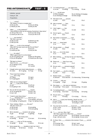 29
1. “_____ a drink?”
“Yes, please. I’ll have an orange juice.”
A) Do you like B) Are you liking
C) Would you like D) Did you like
2. “What _____ at the weekend?”
“I like putting my feet up and relaxing. Sometimes I play tennis.”
A) will you like to do B) do you like doing
C) would you like to do D) are you like to do
3. “_____ your teacher?”
“Yes, she’s very nice.”
A) Did you like B) Would you like
C) Will you like D) Do you like
4. “What _____ to do in the evening?”
“Why don’t we pop round and see Pat and Peter?”
A) do you like B) are you
C) would you like D) did you like
5. “_____ for walks?”
“What a good idea! It’s so hot today!”
A) Are you going to go B) Did you like going
C) Do you like going D) Would you like to go
6. “My bag is so heavy.”
“Give it to me. _____ it for you.”
A) I’m going to carry B) I carry
C) I’ll carry D) I carried
7. I bought some warm boots today because _____ skiing.
A) I went B) I’m going C) I’ll go D) I go
8. “Tony’s back from holiday.”
“_____ him a ring.”
A) I’ll give B) I gave
C) I’m going give D) I give
9. “What are you doing tonight?”
“We _____ a play at the theatre.”
A) saw B) will see
C) are going to see D) seeing
10. You can tell me your secret. I _____ anyone.
A) am not going tell B) won’t tell
C) don’t tell D) didn’t tell
11. “I need to post these letters.”
“I _____ shopping soon. I _____ them for you.”
A) will go / will post B) am going / will post
C) am going / am going post D) go / am going to post
12. “Now, holidays. Where _____ this year?”
“We don’t know yet.”
A) did you go B) you going
C) will you go D) do you going
13. We’ve decided _____ married in the spring.
A) get B) to get C) getting D) got
14. I hope _____ some money soon.
A) earning B) earn C) to earn D) to earning
15. I want _____ a film on TV this evening.
A) seeing B) see C) see to D) to see
16. Some people like _____ breakfast in bed, but I don’t.
A) having B) too have C) have D) had
- Infinitive, gerund
- Going to, will
- Prepositions
TEST - 5
PRE-INTERMEDIATE
17. I’m looking forward _____ you again soon.
A) to see B) seeing C) to seeing D) see
18. I _____ my job soon.
A) think changing B) am thinking of changing
C) am thinking to change D) think change
19. This book is full _____ pictures.
A) with B) in C) to D) of
20. Julie is married _____ Sam.
A) in B) with C) to D) at
21. I don’t agree _____ him.
A) for B) at C) with D) to
22. He isn’t good _____ French.
A) at B) in C) to D) of
23. My brother is interested _____ math.
A) to B) in C) of D) at
24. Look _____ those birds!
A) at B) to C) for D) in
25. Are you afraid _____ flying?
A) with B) at C) in D) of
26. Wait _____ me in the street.
A) to B) for C) at D) in
27. Bill is looking _____ his keys but he can’t find them.
A) for B) at C) to D) in
28. Please ask _____ help if you want.
A) to B) for C) of D) in
29. Do you work _____ someone special?
A) at B) for C) of D) in
30. Can I speak _____ you for a minute?
A) with B) of C) at D) for
31. Barbara hopes _____ a lawyer.
A) become B) to become C) of becoming D) becoming
32. I’d love ____ with you.
A) to going B) go C) to go D) going
33. She enjoys _____ the news on television.
A) watching B) to watch C) to watching D) watch
34. I’m looking forward _____ more free time.
A) to having B) to have C) of having D) having
35. Do you want _____ it again?
A) try B) trying C) to trying D) to try
36. We’re _____ a party next Saturday. Would you like _____?
A) have / to go B) having / to come
C) had / to have D) having to / had
37. You must see my new flat. ____ round and _____ a drink some time.
A) Go / come B) Have / come
C) Go / have D) Come / have
38. “I _____ out now, Mum. Bye!”
“OK. Have a good time. What time _____ home?”
A) went / did you come B) am going / are you coming
C) go / will you come D) am going / do you come
39. Hi, Dave. Pete _____ a shower at the moment. I’ll just _____ and tell
him.
A) is having / go B) had / went
C) is having / come D) will have / will go
Book 1 Part A Pre-Intermediate Test 5
 