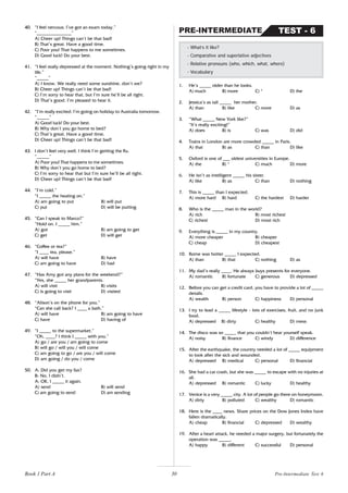 30
40. “I feel nervous. I’ve got an exam today.”
“_______________”
A) Cheer up! Things can’t be that bad!
B) That’s great. Have a good time.
C) Poor you! That happens to me sometimes.
D) Good luck! Do your best.
41. “I feel really depressed at the moment. Nothing’s going right in my
life.”
“_____”
A) I know. We really need some sunshine, don’t we?
B) Cheer up! Things can’t be that bad!
C) I’m sorry to hear that, but I’m sure he’ll be all right.
D) That’s good. I’m pleased to hear it.
42. “I’m really excited. I’m going on holiday to Australia tomorrow.
“_____”
A) Good luck! Do your best.
B) Why don’t you go home to bed?
C) That’s great. Have a good time.
D) Cheer up! Things can’t be that bad!
43. I don’t feel very well. I think I’m getting the flu.
“_____”
A) Poor you! That happens to me sometimes.
B) Why don’t you go home to bed?
C) I’m sorry to hear that but I’m sure he’ll be all right.
D) Cheer up! Things can’t be that bad!
44. “I’m cold.”
“I _____ the heating on.”
A) am going to put B) will put
C) put D) will be putting
45. “Can I speak to Marco?”
“Hold on. I _____ him.”
A) got B) am going to get
C) get D) will get
46. “Coffee or tea?”
“I ____ tea, please.”
A) will have B) have
C) am going to have D) had
47. “Has Amy got any plans for the weekend?”
“Yes, she _____ her grandparents.
A) will visit B) visits
C) is going to visit D) visited
48. “Alison’s on the phone for you.”
“Can she call back? I ____ a bath.”
A) will have B) am going to have
C) have D) having of
49. “I _____ to the supermarket.”
“Oh, ____? I think I _____ with you.”
A) go / are you / am going to come
B) will go / will you / will come
C) am going to go / are you / will come
D) am going / do you / come
50. A: Did you get my fax?
B: No, I didn’t.
A: OK, I _____ it again.
A) send B) will send
C) am going to send D) am sending
1. He’s _____ older than he looks.
A) much B) more C) * D) the
2. Jessica’s as tall _____ her mother.
A) than B) like C) more D) as
3. “What _____ New York like?”
“It’s really exciting!”
A) does B) is C) was D) did
4. Trains in London are more crowded _____ in Paris.
A) that B) as C) than D) like
5. Oxford is one of ___ oldest universities in Europe.
A) the B) * C) much D) more
6. He isn’t as intelligent _____ his sister.
A) like B) as C) than D) nothing
7. This is _____ than I expected.
A) more hard B) hard C) the hardest D) harder
8. Who is the _____ man in the world?
A) rich B) most richest
C) richest D) most rich
9. Everything is _____ in my country.
A) more cheaper B) cheaper
C) cheap D) cheapest
10. Rome was hotter _____ I expected.
A) than B) that C) nothing D) as
11. My dad’s really ____. He always buys presents for everyone.
A) romantic B) fortunate C) generous D) depressed
12. Before you can get a credit card, you have to provide a lot of _____
details.
A) wealth B) person C) happiness D) personal
13. I try to lead a _____ lifestyle - lots of exercises, fruit, and no junk
food.
A) depressed B) dirty C) healthy D) mess
14. The disco was so _____ that you couldn’t hear yourself speak.
A) noisy B) finance C) windy D) difference
15. After the earthquake, the country needed a lot of _____ equipment
to look after the sick and wounded.
A) depressed B) medical C) personal D) financial
16. She had a car crash, but she was _____ to escape with no injuries at
all.
A) depressed B) romantic C) lucky D) healthy
17. Venice is a very _____ city. A lot of people go there on honeymoon.
A) dirty B) polluted C) wealthy D) romantic
18. Here is the ____ news. Share prices on the Dow Jones Index have
fallen dramatically.
A) cheap B) financial C) depressed D) wealthy
19. After a heart attack, he needed a major surgery, but fortunately the
operation was _____.
A) happy B) different C) successful D) personal
- What’s it like?
- Comparative and superlative adjectives
- Relative pronouns (who, which, what, where)
- Vocabulary
TEST - 6
PRE-INTERMEDIATE
Pre-Intermediate Test 6
Book 1 Part A
 