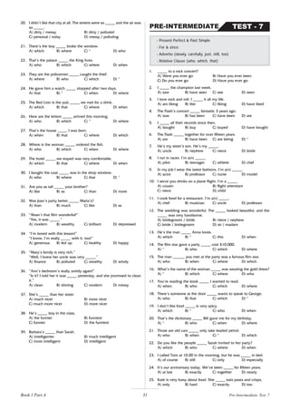 31
20. I didn’t like that city at all. The streets were so _____ and the air was
so _____.
A) dirty / messy B) dirty / polluted
C) personal / noisy D) messy / polluting
21. There’s the boy _____ broke the window.
A) which B) where C) * D) who
22. That’s the palace _____ the King lives.
A) who B) which C) where D) when
23. They are the policemen _____ caught the thief.
A) where B) who C) which D) *
24. He gave him a watch _____ stopped after two days.
A) that B) * C) when D) where
25. The Red Lion is the pub _____ we met for a drink.
A) which B) that C) where D) when
26. Here are the letters _____ arrived this morning.
A) who B) which C) * D) where
27. That’s the house _____ I was born.
A) when B) that C) where D) which
28. Where is the woman _____ ordered the fish.
A) who B) which C) when D) where
29. The hotel _____ we stayed was very comfortable.
A) which B) that C) where D) when
30. I bought the coat _____ was in the shop window.
A) who B) where C) that D) *
31. Are you as tall _____ your brother?
A) like B) as C) than D) more
32. Was Joan’s party better _____ Maria’s?
A) than B) much C) like D) as
33. “Wasn’t that film wonderful!”
“Yes, it was _____.”
A) modern B) wealthy C) brilliant D) depressed
34. “I’m bored with this lesson!”
“I know, I’m really _____ with it, too!”
A) generous B) fed up C) healthy D) happy
35. “Mary’s family is very rich.”
“Well, I knew her uncle was very _____.”
A) finance B) polluted C) wealthy D) windy
36. “Ann’s bedroom’s really untidy again!”
“Is it? I told her it was _____ yesterday, and she promised to clean
it.”
A) clean B) shining C) modern D) messy
37. She’s _____ than her sister.
A) much nicer B) more nicer
C) much more nicer D) more nicer
38. He’s _____ boy in the class.
A) the funnier B) funniest
C) funnier D) the funniest
39. Barbara’s _____ than Sarah.
A) intelligenter B) much intelligent
C) more intelligent D) intelligent
- Present Perfect & Past Simple
- For & since
- Adverbs (slowly, carefully, just, still, too)
- Relative Clause (who, which, that)
TEST - 7
PRE-INTERMEDIATE
1. _____ to a rock concert?
A) Were you ever go B) Have you ever been
C) Do you ever go D) Have you ever go
2. I _____ the champion last week.
A) saw B) have seen C) see D) seen
3. I love rock and roll. I _____ it all my life.
A) am liking B) like C) liking D) have liked
4. The Flash’s concert _____ fantastic 3 years ago.
A) was B) has been C) have been D) are
5. I _____ all their records since then.
A) bought B) buy C) buyed D) have bought
6. The Flash _____ together for over fifteen years.
A) are B) have been C) are being D) *
7. He’s my sister’s son. He’s my _____.
A) uncle B) nephew C) niece D) bride
8. I run in races. I’m a(n) _____.
A) pilot B) teenager C) athlete D) chef
9. In my job I wear the latest fashions. I’m a(n) _____.
A) actor B) professor C) nurse D) model
10. I serve you drinks on a plane flight. I’m a _____.
A) cousin B) flight attendant
C) niece D) child
11. I cook food for a restaurant. I’m a(n) _____.
A) chef B) musician C) uncle D) professor
12. The wedding was wonderful. The _____ looked beautiful, and the
_____ was very handsome.
A) bridegroom / bride B) niece / nephew
C) bride / bridegroom D) sir / madam
13. He’s the man _____ Anna loves.
A) which B) * C) this D) when
14. The film star gave a party _____ cost $10.000.
A) * B) who C) which D) where
15. The man ______ you met at the party was a famous film star.
A) who B) when C) where D) which
16. What’s the name of the woman _____ was wearing the gold dress?
A) * B) which C) where D) who
17. You’re reading the book _____ I wanted to read.
A) when B) who C) which D) where
18. There’s someone at the door _____ wants to speak to George.
A) who B) that C) which D) *
19. I don’t like food _____ is very spicy.
A) which B) * C) who D) when
20. That’s the dictionary _____ Bill gave me for my birthday.
A) * B) who C) when D) where
21. Those are old cars _____ only take leaded petrol.
A) who B) when C) * D) which
22. Do you like the people _____ Sarah invited to her party?
A) which B) who C) where D) when
23. I called Tom at 10.00 in the morning, but he was _____ in bed.
A) of course B) still C) only D) especially
24. It’s our anniversary today. We’ve been _____ for fifteen years.
A) at last B) exactly C) together D) nearly
25. Kate is very fussy about food. She _____ eats pasta and crisps.
A) only B) hard C) exactly D) too
Book 1 Part A Pre-Intermediate Test 7
 