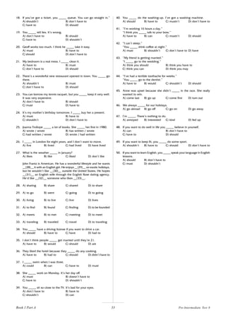 33
18. If you’ve got a ticket, you _____ queue. You can go straight in.”
A) shouldn’t B) don’t have to
C) have to D) should
19. You _____ tell lies. It’s wrong.
A) don’t have to B) should
C) have to D) shouldn’t
20. Geoff works too much. I think he _____ take it easy.
A) must B) have to
C) should D) don’t have to
21. My bedroom is a real mess. I _____ clean it.
A) have to B) must
C) don’t have to D) should
22. There’s a wonderful new restaurant opened in town. You _____ go
there.
A) shouldn’t B) must
C) don’t have to D) should
23. You can borrow my tennis racquet, but you _____ keep it very well.
It was very expensive.
A) don’t have to B) should
C) must D) have to
24. It’s my mother’s birthday tomorrow. I _____ buy her a present.
A) must B) have to
C) shouldn’t D) don’t have to
25. Joanna Trollope _____ a lot of books. She _____ her first in 1980.
A) wrote / wrote B) has written / wrote
C) had written / wrote D) wrote / had written
26. I _____ in London for eight years, and I don’t want to move.
A) live B) lived C) had lived D) have lived
27. What is the weather _____ in January?
A) likes B) like C) liked D) don’t like
John Frantz is American. He has a wonderful lifestyle and he wants
__(28)__ it with an English girl. He enjoys __(29)__ on exotic holidays,
but he wouldn’t like __(30)__ outside the United States. He hopes
__(31)__ an English wife through the English Rose dating agency.
He’d like __(32)__ someone who likes __(33)__.
28. A) sharing B) share C) shared D) to share
29. A) to go B) went C) going D) to going
30. A) living B) to live C) live D) lives
31. A) to find B) found C) finding D) to be founded
32. A) meets B) to met C) meeting D) to meet
33. A) traveling B) traveled C) travel D) to traveling
34. You _____ have a driving license if you want to drive a car.
A) should B) have to C) have D) had to
35. I don’t think people _____ get married until they’re 21.
A) have to B) would C) should D) are
36. They liked the hotel because they _____ do any cooking.
A) have to B) had to C) should D) didn’t have to
37. I _____ swim when I was three.
A) could B) can C) have to D) must
38. She _____ work on Monday. It’s her day off.
A) must B) doesn’t have to
C) have to D) shouldn’t
39. You _____ sit so close to the TV. It’s bad for your eyes.
A) don’t have to B) have to
C) shouldn’t D) can
40. You _____ do the washing-up. I’ve got a washing machine.
A) should B) have to C) mustn’t D) don’t have to
41. “I’m working 16 hours a day.”
“I think you _____ talk to your boss.”
A) have to B) can C) mustn’t D) should
42. “I can’t sleep.”
“You _____ drink coffee at night.”
A) must B) shouldn’t C) don’t have to D) have
43. “My friend is getting married.”
“I _____ go to the wedding.”
A) think you should B) think you have to
C) think you can D) think you may
44. “I’ve had a terrible toothache for weeks.”
“You _____ go to the dentist.”
A) have to B) would C) shouldn’t D) should
45. Anne was upset because she didn’t _____ in the race. She really
wanted to win.
A) come last B) go up C) come first D) turn out
46. We always _____ for our holidays.
A) go abroad B) go off C) go on D) go away
47. I’m _____. There’s nothing to do.
A) annoyed B) interested C) kind D) fed up
48. If you want to do well in life you _____ believe in yourself.
A) can B) don’t have to
C) have to D) should
49. If you want to keep fit, you _____ do some sport.
A) shouldn’t B) have to C) should D) don’t have to
50. If you want to learn English, you _____ speak your language in English
lessons.
A) should B) don’t have to
C) must D) shouldn’t
Book 1 Part A Pre-Intermediate Test 8
 