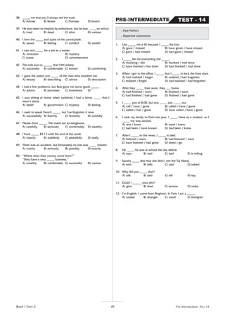 40
38. _____ me that you’ll always tell the truth.
A) Advise B) Waste C) Promise D) Invent
39. He was taken to hospital by ambulance, but he was _____ on arrival.
A) mad B) dead C) alive D) various
40. I love the _____ and quite of the countryside.
A) peace B) feeling C) comfort D) wealth
41. I saw a(n) _____ for a job as a waiter.
A) invention B) mystery
C) waste D) advertisement
42. The sofa was so ______ that I felt asleep.
A) successful B) comfortable C) honest D) comforting
43. I gave the police a(n) _____ of the man who attacked me.
A) beauty B) describing C) advice D) description
44. I had a few problems, but Bob gave me some good _____.
A) advice B) promises C) inventions D) *
45. I was sitting at home when suddenly I had a funny _____ that I
wasn’t alone.
A) belief B) government C) mystery D) feeling
46. I used to speak French _____, but I’ve forgotten it now.
A) successfully B) fluently C) honestly D) carefully
47. Please drive _____. The roads are so dangerous.
A) carefully B) seriously C) comfortably D) wealthy
48. I have _____ £5.17 until the end of the week.
A) exactly B) suddenly C) peacefully D) really
49. There was an accident, but fortunately no one was _____ injured.
A) mainly B) seriously B) possibly D) exactly
50. “Where does their money come from?”
“They have a very _____ business.”
A) wealthy B) comfortable C) successful D) various
1. Lisa _____ me a lift because I _____ the bus.
A) gave / missed B) have given / have missed
C) gave / had missed D) had gave / missed
2. I _____ her for everything she _____.
A) thanking / did B) thanked / had done
C) have thanked / has done D) had thanked / had done
3. When I got to the office, I _____ that I _____ to lock the front door.
A) had realized / forget B) realized / had forgotten
C) realized / forget D) had realized / had forgotten
4. After they _____ their work, they ___ home.
A) had finished / went B) finished / went
C) had finished / had gone D) finished / had gone
5. I _____ you at 8.00, but you _____ just _____ out.
A) call / have / gone B) called / have / gone
C) called / had / gone D) have called / have / gone
6. I took my family to Paris last year. I _____ there as a student, so I
_____ my way around.
A) was / know B) were / knew
C) had been / have known D) had been / knew
7. After I _____ to the news, I _____ to bed.
A) listened / went B) had listened / went
C) have listened / had gone D) listen / go
8. He _____ he was at school the day before.
A) says B) told C) said D) is telling
9. Sandra _____ Bob that she didn’t see the Taj Mahal.
A) told B) tells C) said D) talked
10. Why did you _____ that?
A) talk B) said C) tell D) say
11. Could I ______ your pen?
A) give B) lend C) borrow D) make
12. I’m English. I come from Brighton. In Paris I am a _____.
A) cooker B) stranger C) travel D) foreigner
- Past Perfect
- Reported statements
TEST - 14
PRE-INTERMEDIATE
Pre-Intermediate Test 14
Book 1 Part A
 