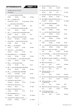 42
1. _____ you ever stayed at the Ritz?
A) Did B) Have C) Was D) Were
2. We _____ breakfast in bed.
A) were have B) has C) was having D) had
3. _____ John give you those flowers?
A) Did B) Have C) Was D) Is
4. I _____ my homework very quickly last night.
A) do B) have C) did D) am
5. She _____ a shower every morning before school.
A) does B) has C) did D) is
6. We _____ talking to James about his exam.
A) don’t B) haven’t C) wasn’t D) aren’t
7. Lots of trees _____ blown down by the wind.
A) were B) has C) did D) is
8. Where _____ you yesterday?
A) was B) have C) did D) were
9. Mary never _____ the washing up.
A) does B) has C) did D) is
10. Thank goodness we _____ a dishwasher!
A) was B) have C) did D) were
11. How many people _____ you invited to the party?
A) was B) have C) did D) were
12. Why _____ you leaving so early?
A) was B) have C) is D) are
13. We _____ got a beautiful puppy called Molly.
A) was B) have C) did D) were
14. We _____ a beautiful puppy called Molly.
A) was B) having C) did D) had
15. I have been to Australia but Anna _____ .
A) haven’t B) hasn’t C) isn’t D) doesn’t
16. Anna likes ice-cream but John _____ .
A) haven’t B) hasn’t C) isn’t D) doesn’t
17. I don’t like ice-cream but Jill _____ .
A) have B) has C) is D) does
18. Maria isn’t studying hard but I _____ .
A) have B) has C) am D) are
19. John loves flying but we _____ .
A) haven’t B) don’t C) isn’t D) doesn’t
20. I watched TV last night but my sister _____ .
A) hasn’t B) didn’t C) isn’t D) doesn’t
- Auxiliary verbs (do, be have)
- Prepositions
TEST - 1
INTERMEDIATE
21. Bill hasn’t finished his work but we _____ .
A) have B) do C) don’t D) doesn’t
22. We don’t want to leave early but they _____ .
A) have B) do C) is D) does
23. They didn’t remember my birthday but you _____ .
A) have B) don’t C) did D) does
24. Your English is really improving but mine _____ .
A) haven’t B) don’t C) isn’t D) doesn’t
25. _____ you speak three languages?
A) Do B) Does C) Did D) Are
26. _____ you having a holiday soon?
A) Do B) Does C) Did D) Are
27. _____ you have a good holiday last year?
A) Do B) Does C) Did D) Are
28. _____ you ever been to Amsterdam?
A) Do B) Does C) Have D) Did
29. _____ you often travel abroad?
A) Do B) Does C) Have D) Did
30. _____ your best friend sometimes go on holiday with you?
A) Do B) Does C) Have D) Did
31. I think you’re wrong. I don’t agree _____ you at all.
A) to B) on C) with D) about
32. I’m not interested _____ what you think or what you want.
A) to B) on C) with D) in
33. We might have a picnic. It depends _____ the weather.
A) to B) on C) with D) about
34. What are you listening _____ ?
A) to B) on C) with D) about
35. If you have a problem, talk _____ the teacher.
A) to B) on C) at D) in
36. “What did you talk _____ ?”
“Oh, this and that.”
A) to B) on C) with D) about
37. You aren’t concentrating on your work. What are you thinking _____?
A) to B) on C) with D) about
38. “What do you think _____ Pete?”
“I really like him.”
A) to B) at C) with D) of
39. Where’s the cash desk? I’d like to pay _____ this book.
A) to B) for C) with D) about
40. “I’ve lost your pen. Sorry ...”
“It’s all right. Don’t worry _____ it.”
A) to B) on C) with D) about
Intermediate Test 1
Book 1 Part A
 
