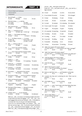 43
1. Sue and Geoff _____ a shop.
A) work B) study C) run D) runs
2. This kind of shop _____ a milk bar.
A) is called B) called
C) is calling D) is being called
3. Most days the shop _____ at 10.00 p.m.
A) sells B) opened C) closes D) run
4. They _____ camping any more.
A) go B) doesn’t go C) don’t go D) have gone
5. Ursula _____ four brothers and sisters.
A) have B) has C) haven’t D) having
6. It _____ her fifteen minutes _____ to school.
A) took / go B) has taken / walk
C) takes / walk D) takes / to walk
7. She _____ school at 7:45 a.m.
A) go B) begin C) starts D) goes
8. I _____ lunch in the university canteen.
A) eats B) have C) drink D) has
9. I _____ extra money teaching computer studies.
A) earn B) earns C) win D) buy
10. I _____ the traffic in Bangkok.
A) play B) have C) hate D) has
11. English is _____ here.
A) speak B) spoke C) is speaking D) spoken
12. Volvos are _____ in Sweden.
A) produced B) produce C) produces D) producing
13. Is service _____ in the bill?
A) including B) include C) to include D) included
14. Our kitchen _____ decorated at the moment.
A) is B) is being C) being D) was being
15. Our factory is being _____ over by an American company.
A) taken B) bought C) sold D) run
16. About one thousand people are _____ in the factory.
A) taken B) cleaned C) employed D) worked
17. Lots of tulips are _____ in Holland.
A) grown B) growing C) grow D) grew
18. That block of flats is being _____ because it is unsafe.
A) pulled down B) pulled
C) pulled up D) pulling down
19. In Britain milk is _____ to your doorstep.
A) shown B) sold C) bought D) delivered
When you __(20)__ at an airport, you should go straight to the check-
in desk where your ticket and luggage __(21)__. You __(22)__ your
hand luggage with you but your suitcases __(23)__ to the plane on
a conveyor belt. You can now go to the departure lounge.
If you are on an international flight, your passport __(24)__, and
then you and your bags __(25)__ by security cameras; sometimes
you __(26)__ a body search and your luggage __(27)__ by a security
officer. You __(28)__ in the departure lounge until your flight __(29)__
- Present Simple and Continuous
- Present Passive
- Prepositions
TEST - 2
INTERMEDIATE and you __(30)__ which gate number to go.
Finally you __(31)__ your plane and you __(32)__ your seat by a
flight attendant.
20. A) start B) started C) arrive D) are arrived
21. A) are checked B) control C) check D) is changed
22. A) kept B) keeping C) wait D) keep
23. A) take B) took C) are taken D) taking
24. A) check B) checked C) is checking D) is checked
25. A) are x-rayed B) x-rayed C) control D) check
26. A) give B) are given C) gave D) giving
27. A) is searched B) searching C) searched D) search
28. A) waiting B) waits C) wait D) waited
29. A) calling B) call C) is called D) called
30. A) are told B) telling C) told D) tell
31. A) boarded B) boarding C) sit D) board
32. A) show B) are shown C) showing D) come
33. “Hello. Can I speak to Mr. James, please?”
“I’m sorry. He isn’t _____ at the moment. Can I take a message?”
A) in B) on C) at D) off
34. “Hello. Can I speak to Mr. James, please?”
“I’m sorry. He is _____ on holiday at the moment. Can I help you?”
A) in B) on C) away D) off
35. “I feel like going to the cinema tonight.”
“Good idea! What’s _____ at the moment?”
A) in B) on C) at D) off
36. I think this milk’s _____ . It smells horrid.
A) in B) on C) at D) off
37. “Where shall we go for a meal?”
“It’s _____ you. It’s your birthday. You choose.”
A) in B) on C) at D) up to
38. Come on, kids! Aren’t you _____ yet? Breakfast’s on the table.
A) in B) on C) up D) off
39. I wonder why they aren’t answering the door. There must be
someone _____ .
A) in B) on C) at D) off
40. All the lights are _____ . I can see nothing.
A) in B) on C) at D) off
41. I must be _____ soon. I want to get to the shops before they close.
A) in B) on C) at D) off
42. “Why isn’t there any hot water?”
“The central heating is _____ . That’s why.”
A) in B) on C) at D) off
43. “You’re crying. What’s _____ ?”
“I’m just a bit sad. That’s all.”
A) in B) on C) up D) off
Book 1 Part A Intermediate Test 2
 