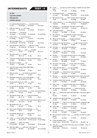 47
1. I’m really looking forward to _____ my new course.
A) start B) starting C) started D) to start
2. They can’t help us _____ the house.
A) move B) moving C) moved D) move to
3. She refused _____ the phone.
A) answer B) to answer C) answered D) answering
4. I don’t mind _____ to the restaurant.
A) driving B) drive C) drove D) to drive
5. We encouraged them _____ a new business.
A) setting up B) to set up C) set up D)’d setup
6. His parents don’t allow him _____ after ten o’clock.
A) stay up B) to stay up C) stay up D) stayed up
7. I’ll be back in touch _____ soon _____ possible.
A) as B) like C) like / as D) as / as
8. This wine tastes _____ vinegar!
A) likes B) as / as C) like D) as
9. I’ve known Andy for years. He went to the same school _____ I did.
A) liked B) similar to C) like D) as
10. My sister’s a teacher _____ me.
A) likes B) similar C) like D) as
11. ‘We had a new teacher today called Mary.’
‘What was she _____?’
A) liked B) look like C) like D) as
12. Who do I look _____ , my mother or my father?
A) like B) more C) likes D) as
13. She really annoys me. I can’t stand people _____ her.
A) likes B) compared to C) like D) as
14. I’ll see you tomorrow at 11.00 _____ usual.
A) like B) as - as C) like D) as
15. It’s July and the weather’s awful! It’s _____ in winter!
A) likes B) as like C) like D)as
16. I need to buy all sorts of things _____ socks, shirts and knickers.
A) likes B) such C) like D) as
17. My wife has found a job _____ a personal assistant.
A) likes B) as - as C) like D) as
18. Dave drinks _____ a fish! I’ve never seen anyone drink as much.
A) likes B) as such C) like D) as
19. My brother has a car _____ yours.
A) likes B) such C) like D) as
20. Don’t touch anything. Leave everything _____ it is.
A) likes B) so C) like D) as
21. It’s freezing. My feet are _____ blocks of ice.
A) likes B) such C) like D) as
22. I want _____ more careful with your homework in future.
A) you be B) you to be C) that you are D) you being
23. I stopped _____ when I was thirty.
A) to smoke B) smoke C) smoking D) too smoke
24. Why did I agree _____ with you? I can’t stand it.
A) to work B) work C) working D) to working
- As, like
-Questionswithlike
-Phrasalverbs
-Infinitive,gerund
TEST - 6
INTERMEDIATE
25. I tried _____ you that you were making a mistake, but you didn’t
listen.
A) tell B) to tell C) telling D) told
26. I’m looking forward _____ you again soon.
A) to see B) to seeing C) seeing D) too seeing
27. My parents let me _____ what I wanted when I was young.
A) do B) to do C) doing D) does
28. I wasn’t allowed _____ out unless they knew where I was going.
A) going B) go C) to go D) going to
29. I finished _____ the television, and then I went to bed.
A) watching B) to watch C) watch D) watch to
30. I don’t like people _____ arrive late.
A) which B) whose C) who D) where
31. The company _____ he works for is based in Germany.
A) which B) whose C) who D) where
32. Where are the scissors _____ I bought yesterday?
A) which B) whose C) who D) where
33. I want you to meet the woman _____ taught me how to drive.
A) which B) whose C) who D) where
34. The meal _____ you cooked was delicious.
A) which B) whose C) who D) where
35. I like animals _____ don’t make a mess.
A) which B) whose C) who D) where
36. The film _____ I’ve always wanted to see is on TV tonight.
A) whose B) which C) who D) where
37. The flat _____ they bought was very expensive.
A) which B) whose C) who D) where
38. The room in our house _____ is most used is the kitchen.
A) which B) whose C) who D) where
39. I didn’t like the meal _____ we had yesterday.
A) which B) whose C) who D) where
40. The people _____ work here are very interesting.
A) which B) whose C) who D) where
41. The man _____ you were talking about has just come in the room.
A) which B) whose C) who D) where
42. I received a letter this morning _____ really upset me.
A) who B) which C) where D) whose
43. Toby, a boy _____ I went to school with, is ill in hospital.
A) who B) which C) where D) whose
44. He’s going to have an operation _____ could save his life.
A) who B) which C) where D) whose
45. Toby, _____ parents both died a few years ago, is the same age as
me.
A) who B) which C) where D) whose
46. I recently went back to the town ____ I was born.
A) who B) which C) where D) whose
47. The people _____ used to live next door moved a long time ago.
A) who B) which C) where D) whose
48. I met a girl _____ I used to play tennis with.
A) who B) which C) where D) whose
49. She told me a story _____ I found hard to believe.
A) who B) which C) where D) whose
50. She said she’d married a man _____ had been married ten times
before.
A) who B) which C) where D) whose
51. I’ll dry the dishes if you _____ them _____.
A) put / away B) find / out C) put / out D) wash / up
52. ‘Can you _____ the time of the next train to London?’ ‘O.K. I’ll
phone the station.’
A) put away B) find out C) put out D) clear up
Book 1 Part A Intermediate Test 6
 