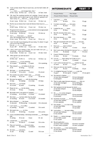 48
53. “Look at these shoes! They’re brand new, and the heel’s fallen off
already.”
“_____ them _____ and change them, then.”
A) Put / away B) Find / out C) Put / out D) Take / back
54. “Oh, dear! The washing machine isn’t working. I haven’t got any
clean clothes, and I’ve got to go to work. What am I going to do?’
‘Don’t worry. I’ll ___ them all ___. Just go to work.’
A) put / away B) find / out C) sort / out D) clear / up
55. The fire was so intense that it took the firemen three hours to _____
it _____.
A) put / away B) find / out C) put / out D) clear / up
56. The government wants to _____ a new scheme to encourage people
to start their own businesses.
A) put away B) find out C) try out D) clear up
57. ‘Can I _____ these jeans _____ please?’
‘Sure. The changing rooms are over there.’
A) put / away B) try / out C) put / out D) try / on
58. I won’t be able to go shopping with you today, I’m afraid. I’ve got
a lot to do at the moment.
Can we _____ it _____ till next week?
A) put / off B) find / out C) put / out D) take / back
59. I don’t mind your baking a cake, but just make sure you ___
everything __ when you’ve finished.
A) put /away B) clear / up C) put / out D) take / back
60. ‘What should I do with this form?’
‘_____ it _____.’
A) Find / out B) Fill / in C) Put / out D) Clear / up
61. I wanted to _____ to you yesterday.
A) to speak B) speaking C) speak D) to speaking
62. They enjoyed _____ on holiday by the sea.
A) be B) being C) to be D) too be
63. We hope _____ by half past seven.
A) arriving B) to arrive C) arrive D) arrived
64. The weather was awful. It didn’t stop _____ all week.
A) raining B) to rain C) rain D) rain too
65. My sister has agreed _____ with the decorating.
A) help B) helping C) to help D) helps
66. She loves _____ for herself.
A) to work B) work C) working D) works
67. Please let me _____ for the drinks.
A) to pay B) pay C) paying D) paid
68. My health wasn’t very good so I stopped _____.
A) smoking B) to smoke C) smoke D) smoked
69. We chose _____ by boat rather than by plane.
A) traveling B) travel C) to travel D) traveled
70. We’ve finished _____ the house.
A) decorate B) decorating C) decorated D) to decorate
71. I can’t stand _____ in an office.
A) working B) work C) worked D) to work
72. We expect you _____ on time.
A) arrive B) arriving C) arrived D) to arrive
73. It was a wonderful holiday. I will always remember _____ the Niagara
Falls.
A) seeing B) to see C)saw D) see
74. I would hate _____ your party.
A) miss B) miss to C) missed D) to miss
75. They can’t promise _____ the work today.
A) finish B) finishing C) finished D) to finish
76. He hates _____ calculators.
A) use B) using C) used D) to use
1. I was born _____ 1974.
A) for B) since C) in D) ago
2. I’ve been a journalist _____ two years.
A) for B) since C) in D) ago
3. I waited for you _____ hours.
A) for B) since C) in D) ago
4. She left university three years _____.
A) for B) since C) in D) ago
5. He’s lived abroad _____ 1990.
A) for B) since C) in D) ago
6. They got acquainted with each other _____ last year.
A) for B) since C) in D) *
7. Have you _____ been to China?
A) never B) ever C) since D) yet
8. Don’t worry about phoning him because I’ve _____ done it.
A) ever B) already C) yet D) never
9. I haven’t finished my lunch _____ .
A) never B) ever C) already D) yet
10. I’ve not _____ been skiing, but I’d like to try it.
A) never B) ever C) already D) just
11. I can’t come out because I’ve _____ washed my hair.
A) never B) ever C) just D) yet
12. Have you met our new teacher _____?
A) just B) ever C) already D) yet
13. I’m delighted because I’ve been _____ a pay rise.
A) gave B) have given C) given D) was given
14. The director’s children _____.
A) have been kidnapped B) have kidnapped
C) kidnapped D) was kidnapped
15. They’re really angry because someone _____ their car.
A) has been damaged B) has damaged
C) damage D) was damaged
16. She’s going to be late because her plane _____.
A) has been delayed B) has delayed
C) delayed D) was delayed
17. He _____ to a senior designer.
A) has been promoted B) has promoted
C) promoted D) are promoted
18. Hundreds of people _____ for the jobs.
A) have been applied B) have applied
C) have applying D) was applied
19. Four people _____ in a train crash.
A) have been killed B) have killed
C) are killed D) was killed
20. Local police _____ the bank robber.
A) have been arrested B) have arrested
C) has arrested D) was arrested
21. Floods _____ serious damage.
A) have been caused B) have caused
C) has caused D) was caused
22. My job application _____.
A) haven’t been accepted B) haven’t accepted
C) hasn’t been accepted D) hasn’t accepted
23. The workers _____ a new representative.
A) have been elected B) have elected
C) has elected D) was elected
- Present Perfect - Past Simple
- Present Perfect Passive - Phrasal Verbs
TEST - 7
INTERMEDIATE
Intermediate Test 7
Book 1 Part A
 