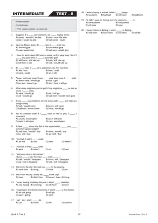 50
1. Suppose! If it _____ last weekend, we _____ to play tennis.
A) rained - wouldn’t be able B) rains - won’t be able
C) rain - would be able D) had rained - could
2. Give me Peter’s letter. If I _____ him, I _____ it to him.
A) see-will give B) saw-would give
C) meet-would visit D) had seen- would give
3. I have to work about 80 hours a week, so I’m very busy. But if I
_____ any spare time, I _____ a sport like golf.
A) will have / will take up B) had / will take up
C) will have / had D) had / would take up
4. If I _____ taller, I _____ be a policeman, but I’m too short.
A) was / can B) had / could
C) were / could D) am / will
5. Please, start your meal. If you _____ your soup now, it _____ cold.
A) didn’t have / would go B) had / got
C) can eat / doesn’t go D) don’t have / will go
6. What noisy neighbors you’ve got! If my neighbors _____ as bad as
yours, I _____ crazy.
A) were / would go B) are / will go
C) are / would go D) had been / would have gone
7. If you _____ any problems, let me know and I _____ and help you
straight away
A) had / would come B) have / will come
C) had had / would come D) have / would go
8. You’re a brilliant cook! If I _____ cook as well as you, I _____ a
restaurant.
A) could / would open B) can / will open
C) could / will open D) can / would open
9. If there _____ some nice fish in the supermarket, _____ you _____
some for supper tonight?
A) had been / would / buy B) were / would / buy
C) is / will / buy D) are /will / buy
10. I’m small. I wish I _____ small.
A) am not B) was C) were D) weren’t
11. I’m small. If only I _____ taller.
A) were B) wasn’t C) am D) have
12. “We have mice in the kitchen.”
“If you _____ a cat, the mice _____ soon _____ .”
A) had / would / disappear B) have / will / disappear
C) are / will / disappear D) had / will / disappear
13. We live in the city. We wish we _____ in the country.
A) have lived B) living C) lived D) live
14. We live in the city. If only we _____ in the city!
A) lived B) didn’t live C) haven’t lived D) living
15. I’m not having a holiday this year. I wish I _____ a holiday.
A) was having B) is having C) will have D) have
16. I’m going to the dentist tomorrow. I wish I _____ to the dentist.
A) am not going B) will go
C) wasn’t going D) went
17. I can’t ski. I wish I _____ ski.
A) can B) could C) will D) couldn’t
- Pronunciation
- Conditionals
- Time clauses (when, as soon as)
TEST - 8
INTERMEDIATE
18. I wasn’t happy at school. I wish I _____ happy.
A) has been B) had had C) will have D) had been
19. He didn’t pass his driving test. He wishes he _____ it.
A) have passed B) had passed
C) will pass D) pass
20. I haven’t been to Beijing. I wish I _____ to Beijing.
A) had been B) have been C) has been D) will be
Intermediate Test 8
Book 1 Part A
 