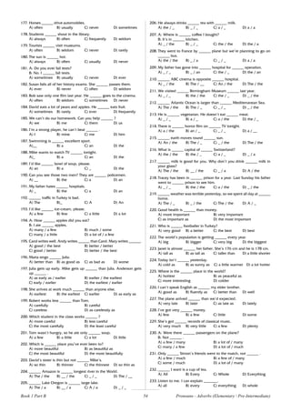 54
177. Horses ______ drive automobiles.
A) often B) usually C) never D) sometimes
178. Students ______ shout in the library.
A) always B) often C) frequently D) seldom
179. Tourists ______ visit museums.
A) often B) seldom C) never D) rarely
180. The sun is ______ hot.
A) always B) often C) usually D) never
181. A: Do you ever fail tests?
B: No. I ______ fail tests.
A) sometimes B) usually C) never D) ever
182. Susan fails all of her history exams. She ______ passes them.
A) ever B) never C) often D) seldom
183. Bob saw only one film last year. He ______ goes to the cinema.
A) often B) seldom C) sometimes D) never
184. David eats a lot of pears and apples. He ______ eats fruit.
A) sometimes B) rarely C) ever D) frequently
185. We can’t do our homework. Can you help ______ ?
A) we B) me C) them D) us
186. I’m a strong player, he can’t beat ______ .
A) I B) mine C) me D) him
187. Swimming is ______ excellent sport.
A)__ B) a C) an D) the
188. Mike wants to watch TV ______ tonight.
A)_ B) a C) an D) the
189. I’d like ______ bowl of soup, please.
A) an B) a C) _ D) the
190. Can you see those two men? They are ______ policemen.
A) __ B) the C) a D) an
191. My father hates ______ hospitals.
A) _ B) the C) a D) an
192. ______ traffic in Turkey is bad.
A) The B)_ C) A D) An
193. I’d like ______ ice-cream, please.
A) a few B) few C) a little D) a lot
194. A: How ______ apples did you eat?
B: I ate ______ apples.
A) many / a few B) much / some
C) many / a little D) a lot of / a few
195. Carol writes well. Andy writes ______ than Carol. Mary writes ______.
A) good / the best B) better / better
C) good / better D) better / the best
196. Maria sings ______ Julia.
A) better than B) as good as C) as bad as D) worse
197. Julia gets up early. Mike gets up ______ than Julia. Anderson gets
up ______ .
A) as early as / earlier B) earlier / the earliest
C) early / earlier D) the earliest / earlier
198. She arrives at work much ______ than anyone else.
A) earliest B) the earliest C) earlier D) as early as
199. Robert works less ______ than Tom.
A) carefully B) careful
C) careless D) as carelessly as
200. Which student in the class works ______ ?
A) more careful B) less careful
C) the most carefully D) the least careful
201. Tom wasn’t hungry, so he ate only ______ soup.
A) a few B) a little C) a lot D) little
202. Which is ______ place you’ve ever been to?
A) more beautiful B) as beautiful as
C) the most beautiful D) the most beautifully
203. David’s sister is thin but not ______ Mike’s.
A) so thin B) thinner C) the thinnest D) so thin as
204. ______ Amazon is ______ longest river in the World.
A) The / the B) __ / the C) _ / _ D) The / __
205. ______ Lake Oregon is ______ large lake.
A) The / a B) __ / a C) A / a D) _ / _
206. He always drinks ______ tea with ______ milk.
A) the / _ B) _ / _ C) a / _ D) a / a
207. A: Where is ______ coffee I bought?
B: It’s in ______ kitchen.
A) _ / the B) _ / _ C) the / the D) the / a
208. They went to France by ______ plane but we’re planning to go on
______ bus.
A) the / the B) _ / a C) _ / _ D) a / a
209. My father has gone into ______ hospital for ______ operation.
A) _ / _ B) _ / an C) the / _ D) the / an
210. ______ ABC cinema is opposite ______ hospital.
A) _ / the B) The / __ C) An / the D) The / the
211. We visited ______ Birmingham Museum ______ last year.
A) _ / _ B) the / the C) the / _ D) _ / the
212. ______ Atlantic Ocean is larger than ______ Mediterranean Sea.
A) The / the B) The / _ C) _ / _ D) _ / the
213. He is ______ vegetarian. He doesn’t eat ______ meat.
A) _ / _ B) a / _ C) a / the D) the / _
214. There is ______ horror film on ______ TV tonight.
A) a / the B) an / _ C) _ / _ D) a / __
215. ______ earth moves round ______ sun.
A) An / the B) The / _ C) _ / the D) The / the
216. What is ______ capital of ______ Switzerland?
A) the / the B) the / _ C) a / _ D) _ / a
217. ______ milk is good for you. Why don’t you drink ______ milk in
your glass?
A) The / the B) __ / the C) _ / a D) A / the
218. Tracey has been in ______ prison for a year. Last Sunday his father
went to ______ prison to see him.
A) _ / _ B) the / the C) a / the D) _ / the
219. ______ weather was terrible yesterday, so we spent all day at ______
home.
A) The / _ B) _ / the C) The / the D) A / _
220. Good health is ______ than money.
A) more important B) very important
C) as important as D) the most important
221. Who is ______ footballer in Turkey?
A) very good B) a better C) the best D) best
222. The world’s population is getting ______ every year.
A) big B) bigger C) very big D) the biggest
223. Janet is almost ______ her father. She’s 176 cm and he is 178 cm.
A) tall as B) as tall as C) taller than D) a little shorter
224. Today isn’t ______ yesterday.
A) cold as B) as sunny as C) a little warmer D) a lot hotter
225. Where is the ______ place in the world?
A) hottest B) as peaceful as
C) more interesting D) colder
226. I can’t speak English as ______ my elder brother.
A) good as B) fluently as C) better than D) well
227. The plane arrived ______ than we’d expected.
A) very late B) later C) as late as D) lately
228. I’ve got very ______ money.
A) few B) a few C) little D) some
229. She’s got ______ records of classical music.
A) very much B) very little C) a few D) plenty
230. A: Were there ______ passengers on the plane?
B: Not ______ .
A) a few / many B) a lot of / many
C) many / a few D) a lot of / much
231. Only ______ Simon’s friends went to the match, not ______ .
A) a few / much B) a few of / many
C) some / much D) a lot of / many
232. ______ I want is a cup of tea.
A) All B) Every C) Whole D) Everything
233. Listen to me. I can explain _______.
A) all B) every C) everything D) whole
Book 1 Part B Pronouns - Adverbs (Elementary  Pre-Intermediate)
 