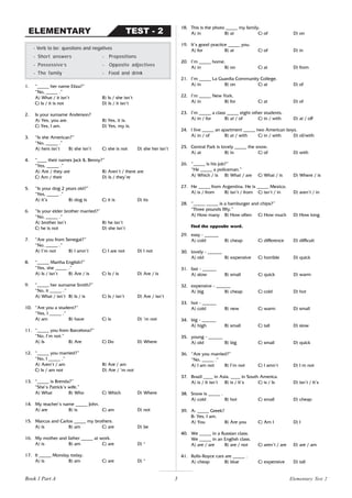 3
1. “_____ her name Eliza?”
“No, _____ .”
A) What / it isn’t B) Is / she isn’t
C) Is / it is not D) Is / it isn’t
2. Is your surname Anderson?
A) Yes, you are. B) Yes, it is.
C) Yes, I am. D) Yes, my is.
3. “Is she American?”
“No, _____ .”
A) hers isn’t B) she isn’t C) she is not D) she her isn’t
4. “____ their names Jack & Benny?”
“Yes, _____ .”
A) Are / they are B) Aren’t / there are
C) Am / their D) Is / they’re
5. “Is your dog 2 years old?”
“Yes, _____ .”
A) it’s B) dog is C) it is D) its
6. “Is your elder brother married?”
“No, _____ .”
A) brother isn’t B) he isn’t
C) he is not D) she isn’t
7. “Are you from Senegal?”
“No, _____ .”
A) I’m not B) I amn’t C) I are not D) I not
8. “_____ Martha English?”
“Yes, she _____ .”
A) Is / isn’t B) Are / is C) Is / is D) Are / is
9. “_____ her surname Smith?”
“No, it _____ .”
A) What / isn’t B) Is / is C) Is / isn’t D) Are / isn’t
10. “Are you a student?”
“Yes, I _____ .”
A) am B) have C) is D) ‘m not
11. “_____ you from Barcelona?”
“No, I’m not.”
A) Is B) Are C) Do D) Where
12. “_____ you married?”
“No, I _____ .”
A) Aren’t / am B) Are / am
C) Is / am not D) Are / ’m not
13. “_____ is Brenda?”
“She’s Patrick’s wife.”
A) What B) Who C) Which D) Where
14. My teacher’s name _____ John.
A) are B) is C) am D) not
15. Marcus and Carlos _____ my brothers.
A) is B) am C) are D) be
16. My mother and father _____ at work.
A) is B) am C) are D) *
17. It _____ Monday today.
A) is B) am C) are D) *
- Verb to be: questions and negatives
- Short answers - Prepositions
- Possessive‘s - Opposite adjectives
- The family - Food and drink
18. This is the photo _____ my family.
A) in B) at C) of D) on
19. It’s good practice _____ you.
A) for B) at C) of D) in
20. I’m _____ home.
A) in B) on C) at D) from
21. I’m _____ La Guardia Community College.
A) in B) on C) at D) of
22. I’m _____ New York.
A) in B) for C) at D) of
23. I’m _____ a class _____ eight other students.
A) in / for B) at / of C) in / with D) at / off
24. I live _____ an apartment _____ two American boys.
A) in / of B) at / with C) in / with D) of/with
25. Central Park is lovely _____ the snow.
A) at B) in C) of D) with
26. “_____ is his job?”
“He _____ a policeman.”
A) Which / is B) What / are C) What / is D) Where / is
27. He _____ from Argentina. He is _____ Mexico.
A) is / from B) isn’t / from C) isn’t / in D) aren’t / in
28. “_____ _____ is a hamburger and chips?”
“Three pounds fifty.”
A) How many B) How often C) How much D) How long
Find the opposite word.
29. easy - ______
A) cold B) cheap C) difference D) difficult
30. lovely - ______
A) old B) expensive C) horrible D) quick
31. fast - ______
A) slow B) small C) quick D) warm
32. expensive - ______
A) big B) cheap C) cold D) hot
33. hot - ______
A) cold B) new C) warm D) small
34. big - ______
A) high B) small C) tall D) slow
35. young - ______
A) old B) big C) small D) quick
36. “Are you married?”
“No, _____ .”
A) I am not B) I’m not C) I amn’t D) I m not
37. Brazil ____ in Asia. ____ in South America.
A) is / It isn’t B) is / It’s C) is / Is D) isn’t / It’s
38. Snow is _____ .
A) cold B) hot C) small D) cheap
39. A: _____ Greek?
B: Yes, I am.
A) You B) Are you C) Am I D) I
40. We _____ in a Russian class.
We _____ in an English class.
A) are / are B) are / not C) aren’t / are D) are / am
41. Rolls-Royce cars are _____ .
A) cheap B) blue C) expensive D) tall
TEST - 2
ELEMENTARY
Book 1 Part A Elementary Test 2
 