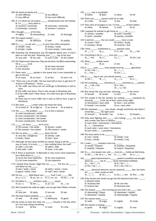 57
104. He stood up slowly and ______.
A) with difficulty B) too difficult
C) very difficult D) too much difficulty
105. A: I’m afraid we can expect ______ temperatures over the holiday.
B: I’m ______ sorry about it.
A) extreme / extremely B) extremely / extremely
C) extremely / extreme D) extreme / extreme
106. I thought______ of the idea.
A) highly B) extraordinary C) clear D) thorough
107. The supper looked ______.
A) badly B) delicious C) well D) awfully
108. It’s ______ to use and ______ to carry than other computers.
A) simple / easy B) simply / easily
C) simpler / easier D) more simply / more easily
109. Yesterday the temperature was 20 degrees below zero. It hasn’t
been so cold this year. Yesterday was ______ day of the year.
A) very cold B) too cold C) such a cold D) the coldest
110. The Taylors have three sons. They are all clever, but Bill is outstanding.
He is ______ of all.
A) a lot clever B) the least cleverest
C) the cleverest D) far much cleverer
111. There were ______ people in the queue that it was impossible to
get on the bus.
A) so many B) so much C) so few D) such a lot
112. “There was a lot of traffic. The bus took half an hour to get from 5th
Avenue to Broadway.” means: ______.
A) The traffic was heavy but we could get to Broadway in half an
hour.
B) The traffic was heavy. That is why we got to Broadway late.
C) If the traffic hadn’t been heavy, we could have got to Broadway
earlier.
D) There was so much traffic that it took us half an hour to get to
Broadway.
113. She went ______ a sheet when she heard the news.
A) as white as B) as light as C) as mute as D) as deaf as
114. The ______ the problem ______ it is to find a solution.
A) more complicated / hardly
B) most complicated / the hardest
C) more complicated / the harder
D) more complicated / the hardest
115. ______ we leave, ______ we’ll arrive.
A) The sooner / the earlier B) Sooner / earlier
C) The soonest / the earliest D) The soonest / earlier
116. The car went______ and ______ down the hill.
A) very fast / dangerous B) silently / safe
C) faster / faster D) later / slow
117. Although we hear about terrible air crashes, flying is still the ______
way to travel. It is much ______ than walking down the road!
A) safer / a lot safe B) safest / safer
C) less safer / safer D) least / a lot safer
118. A Volvo is expensive. A Mercedes is very much more expensive,
but a Rolls Royce is ______.
A) by far the most expensive B) far more expensive
C) a lot more expensive D) too expensive
119. I backed three horses. Night Star ran ______ . The Sun ran ______
and Wind ran the______.
A) bad / badly / worst B) badly / worse / worst
C) good / better / best D) well / best / better
120. He has ______ Rolls Royce and ______ Audi 7 and ______ MG.
A) a / a / a B) an / an / a C) a / an / an D) the / _ / an
121. His father is ______ architect; quite ______ expert.
A) an / a B) the / __ C) an / an D) _ / an
122. We’d booked the table for eight, and we got there fifteen minutes
______
A) very late B) lately C) too late D) late
123. The food looked perfectly ______ to me.
A) well B) nicely C) deliciously D) good
124. He works so hard that there are ______ minutes in the day when
he’s not busy doing something.
A) some B) few C) none D) a few
125. ______ way is acceptable.
A) Either B) Both C) None D) All
126. There was ______ anyone could do to help.
A) a little B) none C) few D) little
127. They were all strangers to me. I’d met______ of them before.
A) either B) neither C) none D) all
128. I suppose he wanted to get home as ______ as ______.
A) quickly / possibly B) quick / possibly
C) quick / possible D) quickly / possible
129. It seemed ______ that we would ______ have a crash.
A) certain / final B) certain / finally
C) certainly / finally D) certainly / final
130. I think ______ truthfulness is______ greatest value.
A) __ / a B)_/_ C) a / the D) __ / the
131. Everything is fair in ______ love and ______ war.
A)__ / the B) a / _ C)_ / _ D) the / the
132. What______ terrible news!
A) a B) an C) the D) _
133. In ______ past______ most people lived by ______ agriculture.
A) the / the / __ B) _ / _ / _
C) _ / the / _ D) the / _ / _
134. In ______ fog or rain, you should reduce______ speed.
A) the / _ B) _ / _ C) __ / a D) a / _
135. He’s studying ______ chemistry at ______ university at____ present.
A) __ / the / the B) a / the / _
C) _ / _ / _ D) _ / a / the
136. She turned this way and that, admiring ______ in the mirror.
A) himself B) herself C) hers D) him
137. The couple in the flat upstairs are making ______ unpopular by
shouting ______ at the top of their voices every night.
A) themselves / each other B) them / one another
C) herself / one another D) as / each other
138. She expresses ______ very clearly, though sometimes she doesn’t
remember______ the right word.
A) himself / _ B) herself / her C) her / _ D) herself / _
139. They were fighting with ______ and making ______ cry, but then
their mother told them to behave ______.
A) each other / themselves / themselves
B) _ / _ / themselves
C) each other / each other / themselves
D) each other / _ / yourselves
140. The story seems to be ______ ______.
A) true / whole B) wholly / true
C) truly / wholly D) wholly / truly
141. I make ______ mistakes much too ______.
A) stupid / frequent B) stupidly / frequently
C) stupidly / frequent D) stupid / frequently
142. It’s____ low season now, and____ most of____ hotels are half empty.
A) the / _ / the B) a / _ / the C) _ / _ / the D) a / _ / _
143. ______ great improvement in ______ patient’s condition was brought
about by ______ use of ______ newly developed antibiotic.
A) _ / the / _ / a B) A / the / _ / _
C) The / the / _ / _ D) A / the / the / a
144. ______ abnormal behavior can be caused by ______ fear, but there
are ______ other causes as well.
A) _ / _ / _ B) An / _ / _ C) An / _ / the D) The / _ / the
145. Only doctors and nurses can go into the Intensive Care Unit. ______
is allowed inside.
A) Anybody else B) No one else
C) Anyone else D) Someone else
146. You looked ______ this morning but you look a bit______ now.
A) depressing / happy B) depressed / happier
C) depressed / happily D) depressingly / happily
147. The teacher looks ______.
A) sadly B) angry C) angrily D) nicely
148. The teacher is looking ______.
A) good B) angry C) angrily D) nice
Pronouns - Adverbs (Intermediate / Upper-Intermediate)
Book 1 Part B
 