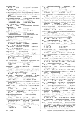 58
149. The soup tastes ______.
A) nicely B) well C) suspiciously D) wonderful
150. I tasted the soup ______.
A) wonderful B) suspiciously C) happy D) haste
151. Poor people from rural areas are migrating to the cities to find work
and _____ the circles of slum housing in many suburbs are growing
larger.
A) consequently B) however C) as D) whereas
152. Heart disease remains the ______ of diseases. It killed about 750,000
Americans last year, almost 40 percent of all ______.
A) more danger / death B) most killing / die
C) threateningly / deaths D) most deadly / deaths
153. He’s got two very ______ daughters.
A) alike B) like C) similar-looking D) much like
154. My brother is ______ yours.
A) the same age B) younger
C) as old D) the same age as
155. Of the two toys, the child chose ______ .
A) the less expensive B) the least expensive
C) the one most expensive D) the most expensive of them
156. The more we looked at the abstract painting, ______.
A) we liked it less B) better we liked it
C) the less we liked it D) it looked better
157. A: There is someone at the door.
B: ______ it is, I don’t want to see them.
A) Whichever B) Whoever C) Wherever D) Whatever
158. ______ you say to her, she still keeps smiling.
A) Whatever B) Whichever C) Whoever D) Whenever
159. ______ you go, I’ll go with you.
A) Whoever B) Whichever C) Wherever D) Whatever
160. You look very ______. What’s the matter?
A) unhappily B) happily C) unhappy D) angrily
161. It is ______ interesting book. It gives ______ wonderful picture of
what ______ life was like in ______ Victorian times.
A) an /_ / the / _ B) an / a / _ / _
C) an / a / the / _ D) a / a / the / the
162. I have noticed that ______ English people do not seem to shake
______ hands as much as people do in ______ Turkey.
A) the / __ / the B) _ / _ / _
C) the / _ / _ D) _ / _ / the
163. Although ______ brown rice is better for you, ______ most people
prefer______ white rice.
A) _ / _ / _ B) the / _ / the C) _ / the / _ D) the / the / the
164. Taylor knows a lot about ______ classical music. He seems to like
______ string quartets of Beethoven best.
A) _ / the B) _ / _ C) the / _ D) a / the
165. I studied ____ modern history at ____ university. In ____ last year I
specialized in ____ history of ____ Turkish Independence War.
A) _ / the / _ / _ / the B) the / the / _ / a / a
C) a / _ / the / _ / _ D) _ / the / the / the / the
166. Do you think that I could learn ______ Japanese ______ way ______
Japanese speak it?
A)_ / the / _ B) a / the / _ C) _ / the / the D) the / a / the
167. They say that ______ Turkish language is particularly difficult for
______ Europeans.
A) _ / the B) _ / _ C) the / _ D) the / the
168. ______ physical fitness can help you live longer, feel healthier and
cope with ______ life’s problems.
A) The / _ B) _ / the C) A / _ D) _ / _
169. A coalition government was in ______ power in Britain during ______
Second World War.
A) _ / _ B) the / the C) _ / the D) the / _
170. _____ Swiss Alps are _____ good place to go if you like ____ skiing.
There is usually plenty of _____ snow during _____ winter months.
A) _ / a / the / _ / _ B) the / _ / _ / the / _
C) a / a / _ / _ / _ D) the / a / _ / _ / the
171. _____ cafeteria is located to _____ left of _____ Faculty of Engineering.
A) A / the / _ B) A / _ / _
C) The / the / the D) The / _ / the
172. ______ solar energy is produced in ______ central core of_____ sun.
A) _ / the / _ B) _ / the / the
C) The / the / the D) The / the / _
173. ______ Indian elephant is smaller than______ African elephant.
A) The / the B) _ / _ C) An / the D) _ / a
174. At ___ beginning of ______ Pre-Cambrian era there was no life on
___ earth.
A) _ / the / _ B) _ / _ / the C) the / _ / the D) the / the / _
175. __ ancient Egypt consisted of __ desert regions surrounding __ Nile.
A) _ / the / the B) _ / _ / the C) The / the / _ D) The / _ / the
176. It came out many years later that ______ pair had been happily
married since ______ beginning of ______ century.
A) the / _ / _ B) _ / the / the C) the / the / _ D) the / the / the
177. It is not known whether ______ high blood pressure is due to ______
increased sodium intake.
A) the / the B) _ / the C) _ / _ D) a / an
178. In ______ past, ______ air pollution was generally considered basically
______ urban phenomenon.
A) the / _ / _ B) the / _ / an C) _ / _ / _ D) the / _ / _
179. Many statues and monuments have been eroded in ______ last fifty
years than had been in ______ previous two hundred years.
A)__ / the B) the / the C) _ / _ D) the / _
180. ______ price of sugar has risen by ______ penny______ kilo.
A) The / a / a B)_ / a / a C) The / _ / a D) _ / _ / a
181. ______ Finance Minister increased ______ tax on ______ petrol in
his last budget.
A) _ / the / the B) The / the / the
C) _ / the / the D) The / the / _
182. Economic growth is not ______ sufficient condition on its own to
ensure ______ increase in ______ economic welfare.
A) _ / the / _ B) a / an / _ C) the / _ / _ D) a / an / the
183. ______ inflation is defined as ______ persistent rise in ______ general
level of prices.
A) The / _ / the B) _ / _ / the C) _ / a / the D) _ / a / _
184. In 1937 ____ explorer Sir Hubert Wilkens set out to search for ____
Soviet airman whose plane had gone down over ____ North Pole.
A) _ / a / the B) the / the / _ C) _ / the / _ D) the / a / the
185. ______ protein can only be found in ______ meat.
A) _ / _ B) The / _ C) _ / the D) A / _
186. When we read _____ lives of _____ great, we can catch their courage
as if by _____ contagion.
A)_ / the / _ B) the / _ / _ C) the / _ / a D) the / the / _
187. Pressure is inversely proportional to volume; ______ greater the
volume ______ lower the pressure.
A) the / the B) _ / _ C) _ / the D) the / _
188. ___ Macy is ___ department store on ___ 34th Street in New York.
A)_ / a / _ B) The / a / _ C) _ / a / the D) The / a / the
189. ____ Queen of England lives in ____ Buckingham Palace in London.
A) _ / _ B) _ / the C) The / _ D) The / the
190. ______ life is going to be ____ little easier in ____ economic terms.
A) _ / a / _ B) The / a / _ C) _ / _ / _ D)_ / a / the
191. ______ problem of fundamental importance for ______ developing
countries is that of slowing down ______ population growth.
A) _ / the / _ B) A / the / _ C) A / _ / _ D) The / the / the
192. We won’t get much benefit from ______ removal of ______ import
duty from ______ European goods.
A) the / _ / _ B) _ / the / the C) a / _ / _ D) the / _ / the
193. You won’t reach to ______ back of ______ auditorium; so we’ll have
to use ______ amplifier.
A) _ / the / an B) _ / the / _ C) the / the / an D) _ / the / the
194. ____ primary task of ____ development is to eliminate ____ poverty.
A) The / _ / _ B) _ / the / _ C) The / _ / the D) A / the / the
195. In _____ kingdom of Nepal, high up in _____ Himalayas and within
sight of _____ Mt. Everest _____ world’s highest mountain, _____
way of life in _____ villages has hardly changed in hundreds of years.
A) the / _ / the/ the / _ / the B) the / the / _ / the / the / the
C) the / the / the / the / the / _ D) _ / the / _ / _ / the / the
Book 1 Part B Pronouns - Adverbs (Intermediate / Upper-Intermediate)
 