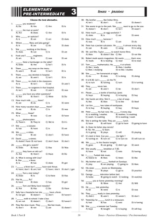 59
ELEMENTARY
PRE-INTERMEDIATE 3 tenses - passives
Choose the best alternative.
1. ______ you students?
A) Do B) Are C) Am D) Is
2. ______ the man at work?
A) Am B) Does C) Are D) Is
3. Who ______ an optician?
A) is B) are C) am D) does
4. Where ______ Mary and Julia going?
A) is B) are C) do D) does
5. She ______ working at the library.
A) does B) can C) is D) are
6. Frank and I ______ engineers.
A) am B) is C) was D) are
7. ______ there a hamburger on the table?
A) Does B) Are C) Isn’t D) Is
8. There ______ any soup on the menu.
A) aren’t B) are C) isn’t D) is
9. There ______ any dentists in hospital.
A) are B) aren’t C) isn’t D) is
10. There ______ no chalk in the classroom.
A) is B) isn’t C) are D) aren’t
11. There ______ no surgeons in that hospital.
A) isn’t B) are C) aren’t D) was
12. ______ you have any other questions?
A) Are B) Aren’t C) Were D) Do
13. How much milk ______ there?
A) are B) do C) is D) were
14. How many vacation days ______ there?
A) are B) do C) is D) was
15. What ______ those?
A) is B) was C) are D) have
16. ______ photocopiers.
A) There’s B) They’re C) We’re D) It’s
17. She ______ a sweater.
A) has B) have C) is D) are
18. We ______ a video.
A) has B) are C) don’t D) have
19. David ______ a stereo.
A) doesn’t have B) not have C) don’t have D) don’t
20. ______ she got a watch?
A) Does B) Have C) Has D) Was
21. ______ they have an old car?
A) Are B) Aren’t C) Have D) Do
22. A: What is wrong with Lisa?
B: She ______ a fever.
A) is B) has C) does D) got
23. I ______ a fever but I ______ have sore throat.
A) have / don’t B) am / not C) have / don’t D) don’t / got
24. ______ Tom a test today?
A) Does B) Is C) Is there D) Has
25. Has he______ flu?
A) have B) does C) has D) got
26. ______ Tom and Betty have measles?
A) Are B) Has C) Do D) Have
27. Sally has a headache but she ______ have a fever.
A) not got B) doesn’t C) don’t D) haven’t
28. I ______ walk to school. I take a bus.
A) am not B) doesn’t C) don’t D) haven’t
29. They like slow music. They ______ like fast music.
A) don’t B) not C) are D) doesn’t
30. My brother ______ like Indian films.
A) isn’t B) don’t C) not D) doesn’t
31. She wants to go to the park. She ______ want to go to the zoo.
A) doesn’t B) don’t C) isn’t D) wasn’t
32. How much ______ an egg sandwich ?
A) does B) is C) are D) were
33. How much ______ bananas ?
A) was B) is C) are D) do
34. Peter has a pocket calculator. He ______ it almost every day.
A) use B) uses C) using D) is using
35. Mr. and Mrs. Taylor ______ to watch horror films.
A) likes B) doesn’t like C) like D) not like
36. Robert reads sports magazines. He wants ______ them now.
A) reads B) is reading C) read D) to read
37. Tom ______ mathematics. He ______ it at school.
A) like / study B) likes / studies
C) likes / studying D) to like / studies
38. She ______ her homework at night.
A) do B) does C) is doing D) doing
39. It is 8.30. Let’s ______ on the TV.
A) to turn B) turning C) turn D) is turning
40. They ______ never late.
A) are B) aren’t C) be D) don’t
41. Please ______ a bottle of ketchup, Janet.
A) buys B) buying C) is buying D) buy
42. Her hands are dirty. She’d ______ a bar of soap.
A) like B) likes C) to like D) liked
43. Let him ______ two tubes of toothpaste.
A) to buy B) buying C) buy D) buys
44. Peter ______ his hair now. He ______ it every day.
A) is washing / washes B) washes / is washing
C) wash / is washing D) is washing / wash
45. She is setting the table. They are ______ lunch.
A) have B) will have C) go to have D) going to have
46. A: Does his father play tennis?
B: No. He ______ to learn.
A) is going B) plays C) will D) playing
47. It’s dark in here. Can you ______ the light ?
A) turning on B) turn on C) to turn on D) will turn on
48. We ______ to the theatre tonight.
A) goes B) are going C) didn’t go D) went
49. She usually ______ breakfast at 7:30.
A) have B) eat C) eats D) having
50. I ______ Turkish folk music.
A) listens to B) likes C) listen D) like
51. My brother and I ______ football on Sundays.
A) play B) am playing C) going to D) likes
52. His sister ______ tennis on Wednesday.
A) play B) plays C) go to D) practice
53. George ______ television before bed.
A) looks B) going to watch C) looking D) watches
54. ______ you at home yesterday morning?
A) Did B) Were C) Are D) Will
55. He ______ late yesterday.
A) be B) were C) is D) was
56. They ______ ready in class yesterday.
A) didn’t B) aren’t C) weren’t D) don’t
57. Yesterday he ______ lunch in a restaurant.
A) had B) has C) eats D) is having
58. She ______ a sweater last Tuesday.
A) buys B) bought C) is buying D) will buy
Tenses - Passives (Elementary / Pre-Intermediate)
Book 1 Part B
 