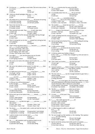 66
39. It is time we ______ goodbye to each other. The train is due to leave
in a minute.
A) said B) say
C) will say D) had said
40. I think you should apologize when you______ her.
A) will see B) see
C) saw D) are seen
41. His clothes are in a mess because he ______ the house all morning.
A) has been painting B) will be painting
C) had been painting D) will have painted
42. Since I last met him he ______.
A) will get married B) gets married
C) had got married D) has got married
43. They quarreled last week. They ______ to each other since.
A) didn’t talk B) haven’t talked
C) don’t talk D) hadn’t talked
44. I ______ much of the film because I fell asleep half-way through.
A) had seen B) didn’t see
C) wasn’t seen D) saw
45. There is nothing we can do that ____ people from driving too fast.
A) is stopping B) stop
C) will stop D) stopped
46. I didn’t answer the phone when it ______ because I ______ a shower,
so I ______ it until it was too late.
A) rang / was having / didn’t hear
B) rung / was having / wasn’t heard
C) was ringing / had / didn’t hear
D) rang / was having / wasn’t heard
47. Last night I ______ you, but the phone was out of order.
A) would phone B) phoned
C) were going to phone D) didn’t phone
48. She wants us to meet at the cafeteria, but I’d rather we ______ here.
A) meet B) will meet
C) met D) had met
49. We met at the cafeteria as she wanted. I’d rather we ______ here.
A) meet B) would meet
C) met D) had met
50. It is likely that by the time you ______ to the shop it______ shut.
A) will get / will be B) got / will be
C) would get / will D) get / will be
51. ______ you ever ______ of him? He is a world-famous violinist.
A) Won’t / hear B) Didn’t / hear
C) Haven’t / heard D) Had / heard
52. A: Did you turn off the photocopier?
B: The manager ______ already ______ it off.
A) had / turned B) has / turned
C) was / turned D) had been / turned
53. I ______ what the problem is by tomorrow.
A) will be discovering B) have discovered
C) will have discovered D) will be discovered
54. By the time I got to the stadium they ______ already ______ for ten
minutes.
A) have / been playing B) were/playing
C) had / been playing D) will / have played
55. Someone ______ my bike last night. ______ you ever ______ your
bike stolen?
A) stole / Did / have B) stolen / Have / had
C) was stolen / Have / had D) stole / Have / had
56. The doctor ______ the patient with a smile and told him that he
______ better.
A) approached / is looking B) approached / was looking
C) approaches / is looking D) had approached / looked
57. I used to smoke at one time but now I ______ it up.
A) have given B) gave
C) had given D) am given
58. He ______ silly questions until my patience finally ran out.
A) has kept asking B) kept asking
C) had been kept asking D) was kept asking
59. He ______ at tennis since he came to the USA.
A) isn’t beaten B) hasn’t beaten
C) hasn’t been beaten D) wasn’t beaten
60. It is probably about time we ______ the car serviced.
A) had B) would have
C) will have D) have had
61. A: ______ we ______ somewhere before?
B: Yes, I ______ you at your sister’s wedding.
A) Didn’t / meet / saw B) Haven’t / met / saw
C) Hadn’t / met / had seen D) Haven’t / meet / have seen
62. The weather ______ worse last year than I ______ it to be.
A) was / had expected B) was / have expected
C) had been / expected D) had been / have expected
63. I______ hungry at four because I ______ a big lunch at one.
A) wasn’t / had had B) am not / had
C) was / had had D) wouldn’t be / had
64. I woke up feeling tired this morning because I ______ very well.
A) haven’t slept B) wasn’t sleeping
C) hadn’t slept D) haven’t been sleeping
65. Go out and get some fresh air! You ______ here reading all morning.
A) had been sitting B) were sitting
C) are sitting D) have been sitting
66. A: Why are you crying?
B: Well, I ______ up onions for the last five minutes.
A) have been cutting B) will have cut
C) am cutting D) will be cutting
67. A: Did you spend your holiday in Miami?
B: No. I was ______. It there, but I changed my mind and went to
Antalya instead.
A) spent B) have spent
C) to have spent D) to be spent
68. I don’t think your brother______ rid of his bad cold.
A) won’t get B) had got
C) has got D) hasn’t got
69. Transport systems ______ likely to change in the future. One probable
difference is that there ______ more electric vehicles.
A) is / will be B) are / will be
C) will / are D) will / would be
70. The men were to ______ but the manager decided to give them a
second change.
A) have been dismissed B) dismissed
C) being dismissed D) be dismissing
71. Mike ______ in a travel agency for six months in 1990. He already
had some experience of the tourist industry because he ______ in a
Tourist Information office in Bristol two years before.
A) had worked / had worked B) was working / worked ;
C) worked / has worked D) worked / had worked
72. The film ______ already ______ when we sat down.
A) has already / started B) was / starting
C) had / started D) have / started
73. It is due______ in five years’ time.
A) to complete B) be completed
C) be completing D) to be completed
74. I ______ her a week ago but she ______ yet.
A) wrote / hasn’t answered
B) wrote / didn’t answer
C) had written / hasn’t answered
D) was written / doesn’t answer
75. A: What happens to traffic in a traffic jam?
B: It______ up.
A) is held B) will hold
C) has been held D) was held
76. No one brought up that question at the meeting. That question
______ up at the meeting.
A) was brought B) won’t be brought
C) hasn’t been brought D) wasn’t brought
77. By the end of this century most of the world’s oil supplies ______.
A) have used up B) will have used up
C) have been used up D) will have been used up
Book 1 Part B Tenses - Passives (Intermediate / Upper-Intermediate)
 