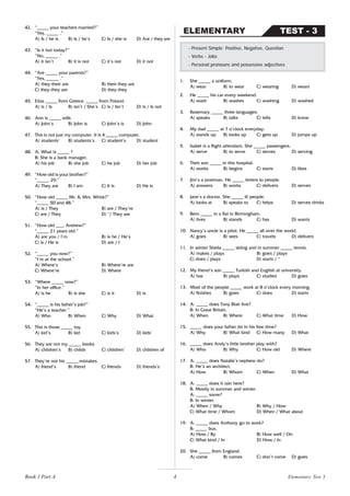 4
42. “_____ your teachers married?”
“Yes, _____ .”
A) Is / he is B) Is / he’s C) Is / she is D) Are / they are
43. “Is it hot today?”
“No, _____ .”
A) it isn’t B) it is not C) it’s not D) it not
44. “Are _____ your parents?”
“Yes, _____ .”
A) they-their are B) their-they are
C) they-they are D) they-they
45. Eliza _____ from Greece. _____ from Poland.
A) is / Is B) isn’t / She’s C) is / Isn’t D) is / Is not
46. Ann is _____ wife.
A) John’s B) John is C) John’s is D) John
47. This is not just my computer. It is 4 _____ computer.
A) students’ B) students’s C) student’s D) student
48. A: What is _____ ?
B: She is a bank manager.
A) his job B) she job C) he job D) her job
49. “How old is your brother?”
“_____ 29.”
A) They are B) I am C) It is D) He is
50. “How old _____ Mr. & Mrs. White?”
“_____ 50 and 48.”
A) is / They B) are / They’re
C) are / They D) */ They are
51. “How old ___, Andrew?”
“_____ 21 years old.”
A) are you / I’m B) is he / He’s
C) is / He is D) are / I
52. “_____ you now?”
“I’m at the school.”
A) Where’s B) Where’re are
C) Where’re D) Where
53. “Where _____ now?”
“In her office.”
A) is he B) is she C) is it D) is
54. “_____ is his father’s job?”
“He’s a teacher.”
A) Who B) When C) Why D) What
55. This is those _____ toy.
A) kid’s B) kid C) kids’s D) kids’
56. They are not my _____ books.
A) children’s B) childs C) children’ D) children of
57. They’re not his _____ mistakes.
A) friend’s B) friend C) friends D) friends’s
TEST - 3
ELEMENTARY
- Present Simple: Positive, Negative, Question
- Verbs - Jobs
- Personal pronouns and possessive adjectives
1. She _____ a uniform.
A) wear B) to wear C) wearing D) wears
2. He _____ his car every weekend.
A) wash B) washes C) washing D) washed
3. Rosemary _____ three languages.
A) speaks B) talks C) tells D) know
4. My dad _____ at 7 o’clock everyday.
A) stands up B) looks up C) gets up D) jumps up
5. Isabel is a flight attendant. She _____ passengers.
A) serve B) to serve C) serves D) serving
6. Their son _____ in this hospital.
A) works B) begins C) starts D) likes
7. Jim’s a postman. He _____ letters to people.
A) answers B) works C) delivers D) serves
8. Jane’s a doctor. She _____ ill people.
A) looks at B) speaks to C) helps D) serves drinks
9. Bern _____ in a flat in Birmingham.
A) lives B) stands C) has D) wants
10. Nancy’s uncle is a pilot. He _____ all over the world.
A) goes B) sees C) travels D) delivers
11. In winter Sheila _____ skiing and in summer _____ tennis.
A) makes / plays B) goes / plays
C) does / plays D) starts / *
12. My friend’s son _____ Turkish and English at university.
A) has B) plays C) studies D) goes
13. Most of the people _____ work at 8 o’clock every morning.
A) finishes B) goes C) does D) starts
14. A: _____ does Tony Blair live?
B: In Great Britain.
A) When B) Where C) What time D) How
15. _____ does your father do in his free time?
A) Why B) What kind C) How many D) What
16. _____ does Andy’s little brother play with?
A) Who B) Why C) How old D) Where
17. A: _____ does Natalie’s nephew do?
B: He’s an architect.
A) How B) Whom C) When D) What
18. A: _____ does it rain here?
B: Mostly in summer and winter.
A: _____ snow?
B: In winter.
A) When / Why B) Why / How
C) What time / Whom D) When / What about
19. A: _____ does Anthony go to work?
B: _____ bus.
A) How / By B) How well / On
C) What kind / In D) How / In
20. She _____ from England.
A) come B) comes C) don’t come D) goes
Elementary Test 3
Book 1 Part A
 