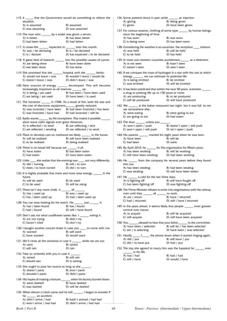 68
115. It _____ that the Government would do something to relieve the
situation.
A) is assumed B) assumed
C) was assuming D) was assumed
116. The man who ______ by a snake was given a serum.
A) is bitten B) has been bitten
C) had been bitten D) had bitten
117. A cease-fire ______ expected to ______ later this month.
A) was / be declaring B) is / be declared
C) is / declare D) has expected / to be declared
118. A great deal of research ______ into the possible causes of cancer.
A) are being done B) have been done
C) has been done D) has done
119. She promised that she ______ hospital until she ______ better.
A) would not leave / was B) wouldn’t leave / would be
C) doesn’t leave / was D) didn’t leave / was
120. New sources of energy ______ developed. This will become
increasingly important as oil reserves ______ up.
A) is being / are used B) has been / have been used
C) are being / are used D) have been / is used
121. The transistor ______ in 1948. As a result of this, both the size and
the cost of electronic equipment______ greatly reduced.
A) was invented / have been B) had been invented / has been
C) was invented / have had D) had invented / will be
122. Radio waves ______ by the ionosphere. This makes it possible ______
short-wave radio signals over great distances.
A) is reflected / to send B) are reflecting / sent
C) are reflected / sending D) are reflected / to send
123. Plans to develop cars on methanol are likely ______ in the future.
A) will be realized B) will have been realized
C) to be realized D) being realized
124. There is no bread left because we ______ it all.
A) have eaten B) has been eaten
C) had eaten D) have been eaten
125. Little ____ she realize that the evening was ____ out very differently.
A) did / turning B) will / to turn
C) does / to have turned D) did / to turn
126. It is highly probable that more and more solar energy ______ in the
future.
A) will be used B) be used
C) to be used D) will be using
127. There isn’t any more chalk, it ______ all ______.
A) has / used up B) was / used up
C) has / been used up D) had / been used up
128. You can stop looking for his watch. He ______ just ______ it.
A) has / been found B) has / found
C) had / found D) will / have found
129. Don’t ask me what cauliflower tastes like. I ______ eating it.
A) am not trying B) didn’t try
C) haven’t tried D) don’t try
130. I bought another concert ticket in case you ____ to come with me.
A) wanted B) will want
C) have wanted D) would want
131. We’ll close all the windows in case it ______ while we are out.
A) rains B) rained
C) will rain D) rain
132. Take an umbrella with you in case it ______.
A) rained B) will rain
C) should rain D) is raining
133. She ought to pass her exams so long as she ______.
A) doesn’t panic B) won’t panic
C) shouldn’t panic D) didn’t panic
134. His hopes of making a fortune ______ when his factory burned down.
A) were dashed B) have dashed
C) was dashed D) will be dashed
135. When eleven o’clock came and he still ______, I began to wonder if
he ______ an accident.
A) didn’t arrive / had B) hadn’t arrived / had had
C) won’t arrive / had had D) didn’t arrive / had had
136. Some patients shout in pain while ______ an injection.
A) giving B) being given
C) given D) have been given
137. For various reasons, clothing of some type ______ by human beings
since the beginning of time.
A) has worn B) was worn
C) is being worn D) has been worn
138. Considering the weather is so uncertain, the reception ____ indoors.
A) was held B) will be held
C) to be held D) has held
139. In most non-western countries punishment______ as a deterrent.
A) is not seen B) hasn’t seen
C) weren’t seen D) aren’t seen
140. If we compare the mass of hydrogen in a star with the rate at which
energy ______, we can estimate its potential life.
A) is being emitted B) be emitted
C) was emitted D) will be emitted
141. It has been predicted that within the next 50 years, scientists ______
a drug to prolong life up to 150 years or more.
A) are producing B) to be produced
C) will be produced D) will have produced
142. We ______ at the Italian restaurant last night, but it was full, so we
ate somewhere else.
A) were eating B) were going to eat
C) are going to eat D) had eaten
143. The door ______ unless you ______.
A) won’t open / push B) doesn’t open / will push
C) won’t open / will push D) isn’t open / push
144. His parents ______ married for eight years when he was born.
A) have been B) will be
C) had been D) were
145. By April 2010, he ______ for this organization for fifteen years.
A) has been working B) will be working
C) will have been working D) had been working
146. He ______ from the company for several years before they found
him out.
A) has been stealing B) had been stealing
C) was stealing D) will have been stolen
147. He ______ a cold for the last three days.
A) is fighting off B) will have fought off
C) has been fighting off D) was fighting off
148. The Prime Minister refuses to enter into negotiations with the railway
men until they ______ all ______ to work.
A) are / return B) have / returned
C) had / returned D) will / have I returned
149. In the years ahead, it seems likely that people ______ even greater
control over nature.
A) to acquire B) will be acquired
C) will acquire D) will have been acquired
150. You ______ pleased to hear that your father______ to the committee.
A) have been / selected B) will be / has been selected
C) are / is selecting D) have been / was selected
151. Hardly _____ I_____ the phone down when it started ringing again.
A) did / put B) will have / put
C) did / to have put D) had / put
152. The day she agreed to marry him was the happiest he ______ ever
______ in his life.
A) has / had B) had / had
C) will / have D) would / have
Book 1 Part B Tenses - Passives (Intermediate / Upper-Intermediate)
 
