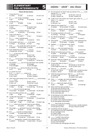 69
ELEMENTARY
PRE-INTERMEDIATE 5 adjective - adverb - noun clauses
Choose the best answer.
1. I’ll stay home if it ______.
A) rained B) rains C) will rain D) won’t rain
2. If I ______ out, I’ll buy a newspaper
A) go B) will go C) am going D) went
3. I’ll help him if he ______.
A) ask B) asked C) asks D) will ask
4. If I fail the exam, I ______ it again.
A) took B) wouldn’t take
C) will take D) didn’t take
5. If I ______ time, I could go with you.
A) have B) will have C) am having D) had
6. I’ll go to the park if it ______ cold.
A) weren’t B) wasn’t C) isn’t D) doesn’t
7. If I ______ a bird, I could fly home.
A) were B) will be C) would be D) be
8. If the weather were nice, I ______ to the beach.
A) will go B) would go C) went D) go
9. If she ______, she usually does well on the tests.
A) studied B) had studied C) studies D) will study
10. If you needed the money, I ______ it to you.
A) would lend B) lent C) will lend D) lend
11. I ______ to you if you don’t come.
A) wouldn’t talk B) won’t talk
C) didn’t talk D) doesn’t talk
12. If I ______ a lot of money, I’d take a long holiday.
A) won B) win C) would win D) had won
13. You wouldn’t ______ your car if you had driven more carefully.
A) damage B) damaged
C) has damaged D) have damaged
14. If I had time, ______ see the new film at the cinema.
A) I’ll B) I’d C) I can D) I am
15. A: I smoke too much.
B: If I ______ you, I ______ smoke at all.
A) was / won’t B) were / weren’t
C) am / won’t D) were / wouldn’t
16. I don’t have much money so I can’t travel. If I ______ a lot of money,
I ______ travel.
A) have / could B) had / would
C) had / can D) had had / would
17. I’m going out. If the phone ______, please answer it.
A) rang B) rings C) would ring D) will ring
18. I ______ the car if I had the right tools.
A) can repair B) repaired C) could repair D) will repair
19. If you mix yellow and blue, you ______ green.
A) get B) got C) would get D) gets
20. I usually take some aspirin if I ______ a headache.
A) had B) have C) will have D) would have
21. If flowers ______ enough water, they die.
A) don’t get B) get C) didn’t get D) doesn’t get
22. I ______ write to you if you don’t give me your address.
A) can’t B) couldn’t C) wouldn’t D) didn’t
23. Your cough ______ get better if you don’t stop smoking.
A) will B) would C) won’t D) didn’t
24. If he ______ a promise, he always keeps it.
A) made B) would make C) make D) makes
25. If you ______ me, I’d have helped you.
A) asked B) would ask C) had asked D) ask
26. If I ______ ill yesterday, I wouldn’t have stayed at home.
A) weren’t B) had been C) hadn’t been D) wasn’t
27. He is fat because he doesn’t take any exercise. If he ______ some
exercise, he ______ so fat.
A) took / won’t be B) will take / won’t be
C) takes / wouldn’t be D) took / wouldn’t be
28. I’d like to go to the concert, but I haven’t got a ticket. If I ______ a
ticket, I ______ go to It.
A) had / will B) have / will
C) will have / can D) had / could
29. Would he have passed if he ______ hard ?
A) studied B) had studied C) studies D) would study
30. If you ______ practice, you can’t learn English.
A) aren’t B) didn’t C) won’t D) don’t
31. If I could go anywhere in the world, I ______ to Japan.
A) would go B) will go C) went D) had gone
32. You will kill yourself if you ______ stop smoking.
A) aren’t B) didn’t C) don’t D) weren’t
33. If the teacher ______ a little more slowly, I could understand him.
A) speak B) will speak C) speaks D) spoke
34. If people ______ ill, they go to see a doctor.
A) is B) are C) were D) will be
35. If she ______ him, she would marry him.
A) loved B) would love C) loves D) had loved
36. Perhaps he would excuse you if you ______ to him yourself.
A) spoke B) will speak C) speak D) had spoken
37. I could tell you the time if I ______ a watch.
A) had had B) had C) would have D) will have
38. If you don’t take your medicine, you ______ get well quickly.
A) won’t B) wouldn’t C) couldn’t D) aren’t
39. I’d have been there on time if I ______.
A) get up early B) could get on the first train
C) had caught the earlier bus D) set my alarm clock
40. If the sun ______ the world ______ dark.
A) won’t rise / will be B) hadn’t risen / would have been
C) doesn’t / will be D) didn’t rise / would be
41. If Neil Armstrong had lived in 1453, he ______ on the moon.
A) couldn’t walk B) wouldn’t walk
C) can’t walk D) couldn’t have walked
42. If she ______ younger, she could start jogging.
A) were B) would be C) is D) will be
43. He ______ angry if you argue with him.
A) got B) get C) gets D) would get
44. Diana would have got up earlier if ______ .
A) she knew the train left at 6.30
B) the alarm clock went off on time
C) you could have woken her up
D) she could sleep well
45. If I had listened to the weather forecast ______.
A) I would stay at home
B) I’d know it was windy
C) I wouldn’t have watered the flowers
D) we were going to play football
46. ______ they’d take you to hospital.
A) If you are seriously ill B) If you have a terrible headache
C) If you got any worse D) If you’d become worried
47. Everything would be all right if ______.
A) I could start on the 9th of September
B) you’d apologize to her
C) it hadn’t rained
D) she hadn’t phoned the police
48. ______, I wouldn’t have told you.
A) If it was a piece of bad news
B) If I failed the driving test
C) If you were dismissed
D) If I’d known you were going to be upset
Clauses (Elementary / Pre-Intermediate)
Book 1 Part B
 