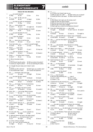 80
ELEMENTARY
PRE-INTERMEDIATE 7 modals
Choose the best alternative.
1. _____ you speak Spanish?
A) May B) Are C) Can D) Is
2. A: _____ I go? B: Yes, you can.
A) Could B) Am C) Need D) Did
3. _____ you help me with my homework?
A) Are B) May C) Can D) Need
4. You _____ enter without a tie.
A) aren’t B) can’t C) ought not D) weren’t
5. Cigarettes _____ seriously damage your health.
A) are B) do C) can D) were
6. _____ you post this letter for me?
A) Will B) Shall C) May D) Are
7. _____ I open the window?
A) Will B) Shall C) Am D) Do
8. We _____ leave now or we’ll be late.
A) has to B) must C) can D) will
9. If you had video, you _____ record it yourself tonight.
A) could B) can C) must D) may
10. Please _____ make noise.
A) didn’t B) don’t C) can’t D) may not
11. _____ open the windows. I’m cold.
A) Don’t B) Can’t C) Mustn’t D) Needn’t
12. Shoes _____ be either black or brown.
A) don’t B) are C) may D) need
13. A: My car has been stolen.
B: _____.
A) You should ring the police. B) Will you phone the police?
C) Could you ring the police? D) You are phoning the police.
14. A: I bought this pen today and it doesn’t work.
B: _____.
A) Could you fill it with ink? B) Shall I give you another one?
C) You should take it back. D) It cannot be expensive.
15. He _____ read faster a few years ago.
A) can B) could C) might D) must
16. _____ you pass the salt, please?
A) Do B) Are C) Should D) Could
17. _____ you remember which shoe you put on first this morning?
A) May B) Can C) Should D) Were
18. You _____ be hungry. You’ve just had dinner.
A) aren’t B) can’t C) may D) must
19. You _____ be hungry. You had no lunch.
A) can’t B) shouldn’t C) must D) couldn’t
20. Sorry, this _____ be my bag. Mine is brown.
A) can’t B) must C) can D) could
21. I _____ not have time to phone you this evening.
A) may B) must C) would D) didn’t
22. He probably _____ be back in time for dinner.
A) isn’t B) wasn’t C) won’t D) doesn’t
23. Take a sweater with you. It_____ get cold later.
A) won’t B) might C) would D) need
24. A: She can’t sing.
B: Neither_____.
A) do I B) could I C) am I D) can I
25. It’s very cold. You _____ to put a sweater on.
A) should B) ought C) has D) must
26. A: Will the director be back in the office today?
B: He said he _____ be, but he wasn’t sure.
A) can B) might C) may D) has to
27. A: Is this a 24 bus coming?
B: It__ be. I can’t see the number yet.
A) might B) can’t C) may not D) must
28. A: _____.
B: I’m sorry, but I haven’t got my car.
A) Will you give me a lift? B) Shall I drive you to school?
C) Could you drive a bit faster? D) When shall we meet?
29. A: _____.
B: Yes, please. Can I give you the money now?
A) Will you lend me some money?
B) Will you buy some fruit on the way back home
C) Shall we go to the opera tonight?
D) Shall I get you a ticket for the Madonna Concert?
30. If you don’t feel better you _____ go to bed.
A) ought B) should C) don’t have to D) needn’t
31. I’ll_____ go now.
A) should B) must C) have to D) ought to
32. You _____ get the 8.45 train. It doesn’t stop at Yorkshire.
A) had better B) mustn’t C) should D) don’t have to
33. You _____ go near that dog! It’s very dangerous.
A) may not B) don’t have to
C) mustn’t D) needn’t
34. We _____ play football today because it is raining.
A) couldn’t B) can’t C) aren’t D) didn’t
35. When I was a child I_____ drink a lot of milk.
A) should B) may C) used to D) need
36. A: I’ve got toothache. B: You’d _____ go to the dentist.
A) better B) should C) used to D) must
37. Betty has a temperature. She _____ be ill.
A) had better B) used to C) can not D) must
38. Good morning sir, what _____ I do for you?
A) would B) can C) shall D) must
39. We _____ to stop pollution.
A) must B) should C) had better D) ought
40. _____ careful! You are making mistakes.
A) Be B) Must C) Do D) Did
41. _____ you answer the phone?
A) Were B) Will C) Are D) Shall
42. A: I_____ play the guitar.
B: But you said yesterday you _____ play it.
A) can’t / could B) can / could
C) couldn’t / can D) could / could
43. I missed the bus this morning so I _____ walk to school.
A) have to B) must C) had to D) ought
44. Vegetables _____ be washed carefully.
A) has to B) have to C) ought D) might
45. He _____ drive a car when he was eighteen.
A) is able B) could C) can D) is used to
46. You _____ watch TV when you are studying.
A) didn’t B) shouldn’t C) couldn’t D) aren’t
47. I_____ like to listen to guitar music.
A) will B) can C) would D) could
48. We _____ see him tomorrow.
A) might B) would C) had to D) ought
49. _____ you able to understand the lesson this morning?
A) Were B) Could C) Would D) Should
50. I don’t think we _____ be able to get to the airport in time?
A) can B) are C) will D) could
51. I_____ see the President. There were too many people.
A) weren’t able to B) don’t have to
C) couldn’t D) am not able
52. _____ you mind if I used your dictionary?
A) Do B) Will C) Shall D) Need
53. _____ run if you feel tired.
A) Mustn’t B) Don’t
C) Don’t have to D) Shouldn’t
Book 1 Part B Modals (Elementary / Pre-Intermediate)
 