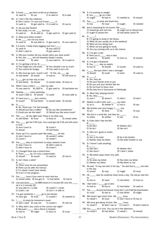 81
54. A horse _____ go twice as fast as an elephant.
A) used to B) can C) is used to D) is able
55. A: I don’t like this medicine.
B: Don’t worry. I’m sure you’ll soon _____ it.
A) used to B) get used to C) is used to D) use to
56. A: Do you like Florida?
B: Not really. I’m not _____ the heat.
A) used to B) be able to C) get used to D) got used to
57. A: Does your father smoke?
B: He _____ but not any more.
A) used to B) was able to C) got used to D) was used to
58. It is funny. I really enjoy jogging now but I_____.
A) used to B) was used to
C) didn’t used to D) got used to
59. A: Did your mother tell you stories when you were small?
B: Yes, she _____ tell me Nasrettin Hodja’s stories.
A) would B) used C) was used to D) is used to
60. A: I’m getting a bit fat. B: _____.
A) You might eat a bit more. B) You shouldn’t eat so much.
C) You cannot be hungry. D) You used to eat a lot.
61. A: We must go soon, mustn’t we? B: Yes, we_____ go.
A) had better B) would C) had to D) will have to
62. I_____ get up than stay in bed.
A) had better B) should C) would rather D) have to
63. When I was a child I _____ bite my nails.
A) was used to B) used to C) got used to D) had better not
64. Nobody _____ come yesterday.
A) wasn’t able to B) should C) could D) were able to
65. If I were you I_____ see a doctor.
A) would B) had better C) would rather D) should
66. A: _____.
B: No, thank you. I’ve had enough.
A) Would you like a coffee? B) Do you like strawberries?
C) Could you set the table? D) Would you like some more?
67. This _____ be the right road. There is no other way.
A) had better B) must C) have to D) would rather
68. You _____ get the 9.45 train. You could get the 9.55 and still arrive
in time.
A) don’t have to B) mustn’t
C) should D) had better
69. Hurry up! It is a quarter past! We really_____ be late.
A) don’t have to B) wouldn’t rather
C) mustn’t D) needn’t
70. You _____ play an instrument to enjoy classical music.
A) don’t have to B) didn’t used to
C) didn’t have to D) mustn’t
71. A: I thought there was a cinema here.
B: There _____ be. It’s now a supermarket.
A) should B) would C) used to D) had to
72. A: Isn’t there a toilet?
B: _____.
A) There must be one somewhere.
B) There can be after the interval.
C) I’m afraid I need more details.
D) It isn’t in the program.
73. You _____ hurry if you want to catch that bus.
A) would rather B) has got to C) had better D) had to
74. Last year Janet_____ run 800 meters in 2 minutes 45; now she _____
do it in 2 minutes 20.
A) was able to / is able B) couldn’t / could
C) could / can D) can’t / is able to
75. I’ve got toothache. I _____ go to the dentist.
A) have got B) must C) couldn’t D) needed to
76. I _____ to study for tomorrow’s exam.
A) don’t need B) may not C) couldn’t D) will not
77. A: Why didn’t you come to the concert last night?
B: Because I _____ visit a friend in hospital.
A) had to B) might C) have to D) must
78. A: I’m putting on weight.
B: You _____ go on a diet
A) ought B) had to C) needed to D) should
79. You _____ to write and thank him.
A) has B) must C) ought D) needed
80. Jack is preparing for his exams. We _____.
A) should go and visit him B) ought not to disturb him
C) ought to phone him D) had better watch TV
81. A: _____?
B: I’m going to study in the library.
A) What do you usually do at the weekend
B) What are you doing now
C) When are you going to study
D) Are you coming with us to the cinema
82. A: I’ve got a cold.
B: Then you’d _____ stay in bed.
A) need to B) better C) have to D) should
83. A: I’ve got a headache.
B: You _____ take an aspirin.
A) has to B) should C) would D) used to
84. I _____ like jazz when I was a teenager.
A) should B) could C) were D) used to
85. A: _____?
B: Yes, they do.
A) Do your friends write to you
B) Do you and your brother like tea
C) Do we have to leave now
D) Do they live in Vancouver or Edinburgh
86. A: Were they playing tennis?
B: No, they _____.
A) aren’t B) weren’t C) didn’t D) don’t
87. Mother is still in bed, and _____ my sister.
A) so is B) neither is C) nor is D) too
88. My brother was very hungry, I _____too.
A) am B) were C) do D) was
89. We live in a small flat, and they do, _____.
A) either B) neither C) too D) so
90. A: Colin didn’t like the film.
B: _____.
A) So did I B) Neither did I
C) So do I D) Nor do I
91. A: Nick isn’t good at maths.
B: _____.
A) Nor is his sister B) So is his brother
C) Neither does his father D) His elder brother is, too.
92. A: I haven’t said anything.
B: _____.
A) Nor did I B) Neither did I
C) Nor have I D) I didn’t, either
93. A: My father plays chess very well.
B: _____.
A) So does my father B) Nor does my father
C) Neither my father D) My father is, too
94. He said, “It may rain later in the day.” He said that it_____ rain later
in the day.
A) would B) may C) might D) must
95. He _____ take his medicine three times a day. The doctor told him
to.
A) has to B) need C) had better D) have to
96. I feel tired. I _____ go to bed.
A) had to B) has to C) had better D) used to
97. You _____ do your homework. If you don’t, you’ll fail the examination.
A) must B) had to C) had better D) might
98. We haven’t got much time. We _____ hurry.
A) needn’t B) must C) don’t have to D) has to
99. We have got plenty of time. We _____ hurry.
A) needn’t B) didn’t use to C) mustn’t D) didn’t need to
100. You _____ do it now. You can do it this afternoon.
A) mustn’t B) had better C) needn’t D) should
Modals (Elementary / Pre-Intermediate)
Book 1 Part B
 