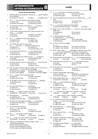 82
INTERMEDIATE
UPPER-INTERMEDIATE 8 modals
Choose the best alternative.
1. His illness got worse and worse. In the end he _____ go into hospital
for an operation.
A) will have to B) must C) had to D) ought to have
2. You _____ any more aspirins; you’ve had four already.
A) mustn’t take B) needn’t have taken
C) shouldn’t have taken D) had better not take
3. I’ve searched everywhere for Bob but I _____ to find him.
A) wasn’t able B) am not able
C) haven’t been able D) couldn’t
4. A: Mrs. Taylor was found dead with a wire around her neck.
B: She _____ strangled.
A) had to be B) ought to have been
C) should have D) must have been
5. You _____ spanked her. She didn’t deserve it.
A) shouldn’t have B) needn’t have
C) mustn’t have D) couldn’t have
6. A: I wonder who took my alarm clock.
B: It _____ Julia. She _____ supposed to get up early.
A) might be / is B) could be / is
C) had to be / was D) must have been / was
7. In a hundred years’ time we _____ out of water to drink.
A) must have run B) might have been/run
C) should have run D) may have run
8. If you’d explained your problem to me, I _____ to help you.
A) was able B) will have been able
C) would have been able D) could have
9. Joe ran all the way. It wasn’t necessary. Joe _____ run all the way.
A) needn’t have B) need have
C) didn’t need to D) doesn’t need to
10. Tom was serious when he said he wanted to be an actor when he
grew up. We _____ at him. We hurt his feelings.
A) shouldn’t have laughed B) needn’t have laughed
C) mustn’t have laughed D) shouldn’t have been laughed
11. He _____ hungry. He isn’t eating his food.
A) should be B) needn’t have been
C) might not have been D) must not be
12. All the lights in Terry’s room are turned off. He_____ sleeping.
A) must have been B) had to be
C) must be D) must not be
13. Let’s go to the seminar. It _____ interesting.
A) used to be B) is supposed to be
C) must have been D) needs to be
14. Children _____ taught to respect their elders.
A) should be B) had better C) has to be D) must have
15. This application _____ last week.
A) should be sent B) must have been
C) ought to have been sent D) should have sent
16. We can’t wait any longer! Something _____ immediately.
A) should have been done B) had to be done
C) ought to do D) must be done
17. A: I overslept this morning.
B: You _____ your alarm clock.
A) had better set B) had to set
C) should have set D) ought to have been
18. Rice _____ have water in order to grow.
A) must B) should C) had better D) ought to
19. I _____ to go now. I have a class in ten minutes.
A) had better B) have got C) must D) should
20. “Doctors are supposed to help sick people” means: _____.
A) They help sick people.
B) They should help sick people.
C) They must be helping sick people.
D) They might have helped sick people.
21. I _____ to the doctor. I’m feeling much better.
A) don’t have to go B) needn’t have gone
C) should have gone D) mustn’t go
22. This is an opportunity that comes once in a lifetime. We _____ let it
pass.
A) don’t have to B) shouldn’t have
C) needn’t have D) mustn’t
23. I _____ go to the cinema than study English.
A) would rather B) had better C) need to D) should
24. When I was a child my father _____ read me a story every night
before bed.
A) was going to B) was used to
C) would D) got used to
25. A: Did you enjoy the concert?
B: It was OK, but I ___ to the theatre.
A) needn’t have gone B) must have gone
C) had better go D) would rather have gone
26. A: How much do you weigh?
B: _____.
A) I needn’t have told you B) I’d rather not tell you
C) I couldn’t have told you D) I’d better not be told
27. When I was a child, I _____ a flashlight to bed with me so that I
_____ read comic books without my parents’ knowing them.
A) used to take / could B) was used to taking / could
C) would take / can D) would have taken / was able to
28. After looking at his notes again, he _____ to complete the exercise.
A) could B) was able C) can D) has been able
29. If we don’t book seats soon, we _____ to get into the concert.
A) are able B) won’t be able
C) will be able D) can’t
30. If we went to live in the tropics. I _____ buy some thin clothes.
A) will have to B) have to
C) would have to D) have had to
31. If there is fuel shortage, solar energy _____.
A) has to develop B) will have to be developed
C) will have to develop D) had to be developed
32. When she got thinner she _____ take her dress in.
A) will have to B) should C) has to D) had to
33. Mary _____ any chocolates but she did.
A) shouldn’t eat B) ought not to have eaten
C) ought not to eat D) must not have eaten
34. Your umbrella is wet. It _____ raining.
A) must be B) was C) can’t be D) might
35. _____ the pains come again, don’t hesitate to phone me.
A) Would B) Should C) Will D) Had
36. _____ it been raining, I’d have needed my umbrella.
A) Should B) Would C) Might D) Had
37. A: I took Janet to the cinema last night.
B: You _____ me too. I was at home.
A) might take B) may have been taken
C) might have taken D) must have taken
38. I don’t think she _____. Call her again.
A) can have heard B) might have heard
C) must hear D) can be heard
39. Lucy is very late. She _____ her train.
A) may miss B) may have missed
C) had to miss D) should have missed
40. I walked to school this morning, but I _____ a bus.
A) didn’t need to take B) had better take
C) might take D) could have taken
41. The flower is dead. Maybe I _____ it more water.
A) might give B) needed to give
C) should have given D) ought to have been given
Book 1 Part B Modals (Intermediate / Upper-Intermediate)
 