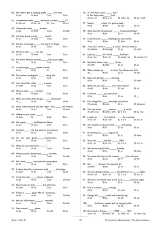 86
50. She didn’t get a passing grade ______ her test.
A) on B) with C) at D) of
51. I sometimes listen ______ the radio or watch ______ TV.
A) of / on B) to / on C) _ / to D) to / _
52. I always lie down ______ a swim.
A) by B) with C) on D) after
53. Are they going to stay ______ a tent?
A) in B) over C) on D) of
54. She put a bandage ______ the boy’s cut finger.
A) at B) to C) on D) in
55. He has a pain ______ his leg.
A) on B) over C) in D) at
56. The Prime Minister arrived ______ Tokyo last night.
A) _ B) in C) at D) to
57. I couldn’t get ______ school in time.
A) to B) at C) _ D) in
58. The student apologized ______ being late.
A) to B) at C) of D) for
59. Ann stirred her coffee ______ a spoon.
A) with B) by C) in D) to
60. Petrol is sold ______ the liter.
A) by B) from C) at D) on
61. What time does this train get ______ Liverpool?
A) __ B) to C) at D) for
62. Sorry, I didn’t phone you last night. I was ______ the theatre.
A) on B) in C) at D) over
63. Where do you come ______?
A) from B) - C) of D) in
64. We stayed ______ the Heathrow Hotel.
A) on B) into C) at D) to
65. I waited ______ the bus-stop for ten minutes.
A) at B) in C) on D) for
66. I’m not very good ______ mathematics.
A) of B) on C) in D) at
67. What are you interested ______?
A) in B) of C) on D) over
68. Please put your homework ______ my desk.
A) at B) to C) on D) with
69. He’s lived ______ that street for many years.
A) of B) on C) at D) to
70. It takes about five minutes to walk ______ the bridge.
A) over B) to C) at D) till
71. I took the train ______ Dover to Ostend.
A) by B) on C) of D) from
72. David was very busy ______ the afternoon.
A) with B) on C) at D) in
73. Toshio is ______ Japan. He isn’t American.
A) of B) in C) at D) from
74. Bob ran 100 meters ______ 11 seconds.
A) in B) at C) on D) with
75. They arrived ______ plane.
A) by B) on C) with D) on
76. A: Did they come ______ bus?
B: No, they came ______ foot.
A) on / on B) by / on C) with / by D) by / with
77. Switch ______ a light. It’s getting dark.
A) of B) off C) out D) on
78. What was the temperature ______ Ankara yesterday?
A) at B) of C) in D) off
79. I look forward ______ meeting you next month.
A) at B) for C) with D) to
80. “You can’t come in ______ a ticket,” the man told us.
A) without B) through C) by D) with
81. I get up ______ six o’clock ______ Tuesdays.
A) at / on B) at / in C) about / at D) around / in
82. My father takes a nap ______ dinner.
A) with B) after C) on D) at
83. When people go ______ a picnic they always eat a lot.
A) _ B) on C) to D) eat
84. Boys and girls go ______ dancing.
A) to B) at C) __ D) with
85. When do you take ______ your wrist watch?
A) off B) on C) out D) of
86. I’ll phone ______ you tomorrow.
A) to B) at C) on D) __
87. Our village lies ______ two high mountains.
A) among B) over C) in D) between
88. You may write ______ a pen or ______ a pencil.
A) with / by B) with / with C) in / in D) by / by
89. I woke up ______ five o’clock ______ the morning.
A) in / in B) at / on C) at / in D) at / at
90. The weather is pleasant here ______ the spring.
A) at B) in C) on D) as
91. His birthday is ______ August 20.
A) in B) on C) at D) from
92. They met ______ Istanbul ______ 1989.
A) at / at B) to / in C) at / in D) in / in
93. We are leaving for Paris ______ Sunday.
A) on B) in C) at D) from
94. The plane will stay on the runway ______ five minutes.
A) at B) on C) in D) for
95. Get ______ the bus. It is about to go.
A) over B) for C) on D) at
96. Are you going to study ______ the afternoon or ______ night?
A) on / on B) in / in C) in / at D) at / in
97. We had a wonderful time at the party ______ Saturday night.
A) on B) in C) at D) by
98. Fuel is a source ______ energy.
A) of B) for C) over D) in
99. George fell ______ a wall and broke his leg.
A) of B) by C) off D) up
100. ______ the future, people will be living on pills.
A) In B) On C) By D) At
101. They lived in Ankara ______ 1990 ______ 1993.
A) in / to B) from / till C) until / to D) from / by
Book 1 Part B Prepositions (Elementary / Pre-Intermediate)
 