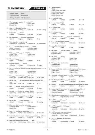 6
1. What _____ you _____ at the weekend?
A) does / does B) do / does
C) does / do D) do / do
2. What _____ Dick and Tom like _____?
A) do / doing B) doing / * C) do / do D) does / doing
3. Do boys like _____ jeans?
A) wear B) wearing C) to wear D) worn
4. My classmates _____ on picnic every month.
A) went B) goes C) going D) go
5. Mary _____ face every morning.
A) washes his B) wash my C) washes her D) washes their
6. I _____ a cigarette, but my teacher _____ smoke.
A) don’t / smokes B) smoke / doesn’t
C) smokes / smokes D) smoke / don’t
7. They _____ wash _____ car every day.
A) don’t / my B) don’t / his
C) don’t / their D) don’t / our
8. My parents _____ eat meat.
A) don’t B) aren’t C) doesn’t D) are
9. Summer holidays _____ in June.
A) begins B) begin C) beginning D) began
10. We _____ tennis on Monday evenings, but my little sister _____ on
Sundays.
A) play / play B) plays / plays
C) play / plays D) plays / play
11. You _____ a lot of things in _____ free time.
A) do / our B) does / your C) do / my D) do / your
12. My cat licks _____ tail every evening. But my dogs never lick _____
tails.
A) its / their B) its / its C) their / its D) * / *
13. I like _____ football, but my brother doesn’t.
A) play B) played C) playing D) plays
14. She likes _____ TV, but her husband doesn’t.
A) watching B) to watch C) watches D)watched
15. Her sister doesn’t _____ eating a hamburger.
A) like B) likes C) liking D) liked
16. Do you like _____ in your free time?
A) read B) reads C) to read D) reading
17. I like _____ but I _____ like swimming.
A) sailing / don’t B) sail / doesn’t
C) sail / don’t D) sail / do
18. Tom _____ her but she doesn’t like _____ .
A) like / her B) likes / him C) likes / he D) like / him
19. Andrew buys a newspaper everyday. _____ reads _____ at home.
A) It / he B) Him / it C) He / it D) His / it
20. Mike eats cheeseburgers because _____ likes _____ .
A) he / their B) him / they C) he / them D) him / them
- Present Simple - Verbs
- Leisure activities - Prepositions
- Telling the time - Wh Questions
TEST - 4
ELEMENTARY
21. “What time is it?”
“3:45”
A) It is quarter past three.
B) It is fifteen past four.
C) It is quarter to four.
D) It is fifteen to four.
22. It is half past eight.
A) 8:30 B) 7:30 C) 18:30 D) 17:30
23. It is quarter past eight.
A) 8:30 B) 7:30 C) 8:15 D) 17:15
24. It is five to nine.
A) 9:55 B) 9:35 C) 8:55 D) 9:05
25. It is five past nine.
A) 9:55 B) 9:35 C) 8:55 D) 9:05
26. A friend of mine likes _____ on picnic at weekends.
A) to go B) going C) goes D) go
27. I _____ my teeth every morning.
A) brushing B) brush C) brushes D) to brush
28. _____ Kate live near Jane?
A) Is B) Are C) Do D) Does
29. His father _____ , but Bill’s father _____ smoke.
A) smokes / don’t B) smokes / doesn’t
C) smoke / don’t D) smokes / isn’t
30. My father _____ driving.
A) doesn’t likes B) don’t likes
C) doesn’t like D) don’t like
31. She _____ a bus to university.
A) always takes B) always take
C) takes always D) take always
32. I _____ to a football match every Sunday but my father _____ .
A) go / don’t B) goes / doesn’t
C) go / doesn’t D) goes / don’t
33. Every year millions of people _____ The London Museum.
A) visit B) go C) come D) want
34. The Buckingham Palace _____ lots of rooms.
A) have B) has C) to have D) having
35. Visitors _____ to India ‘s Independence Day from all over the world.
A) visit B) come C) leave D) goes
36. I _____ English, Russian, and Romanian, but I _____ Chinese.
A) speak / don’t speak B) speaks / speak
C) speaks / speaks D) speaks / don’t speak
37. Many foreigners in our country _____ to the Golden Bazaar.
A) buy B) go shopping C) want D) come
38. A: What _____ you _____ ?
B: An architect.
A) do / do B) does / do C) are / do D) do / are
39. A: What _____ your niece _____ ?
B: A nurse.
A) do / do B) does / is C) does / do D) is / do
40. A: Where _____ your parents _____ ?
B: In the Ministry of Education.
A) do / do B) do / work C) are / work D) work / *
41. A: _____ languages do they speak?
B: Just one.
A) What B) How many C) How D) Which
Elementary Test 4
Book 1 Part A
 