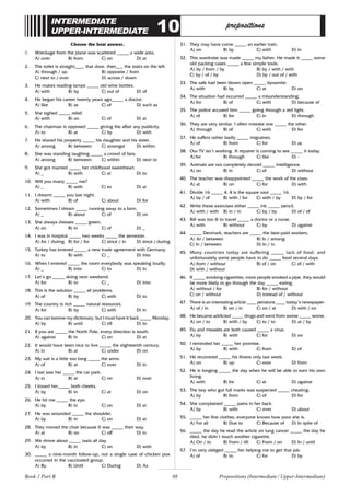 88
INTERMEDIATE
UPPER-INTERMEDIATE 10 prepositions
Choose the best answer.
1. Wreckage from the plane was scattered _____ a wide area.
A) over B) from C) on D) at
2. The toilet is straight____ that door, then___ the stairs on the left.
A) through / up B) opposite / from
C) next to / over D) across / down
3. He makes reading-lamps _____ old wine bottles.
A) with B) by C) out of D) of
4. He began his career twenty years ago_____ a doctor.
A) like B) as C) of D) such as
5. She sighed _____ relief.
A) with B) on C) of D) at
6. The chairman is opposed _____ giving the affair any publicity.
A) to B) at C) by D) with
7. He shared his property _____ his daughter and his sister.
A) among B) between C) amongst D) within
8. She was standing laughing _____ a crowd of fans.
A) among B) between C) within D) next to
9. She got married _____ her childhood sweetheart.
A) _ B) with C) at D) to
10. Will you marry _____ me?
A) _ B) with C) to D) at
11. I dreamt _____ you last night.
A) with B) of C) about D) for
12. Sometimes I dream _____ running away to a farm.
A) _ B) about C) of D) on
13. She always dresses _____ green.
A) on B) in C) of D) _
14. I was in hospital _____ two weeks _____ the semester.
A) for / during B) for / for C) since / in D) since / during
15. Turkey has entered _____ a new trade agreement with Germany.
A) to B) with C) _ D) into
16. When I entered _____ the room everybody was speaking loudly.
A) _ B) into C) to D) in
17. Let’s go _____ skiing next weekend.
A) for B) to C) _ D) into
18. This is the solution _____ all problems.
A) of B) by C) with D) to
19. The country is rich _____ natural resources.
A) for B) by C) with D) in
20. You can borrow my dictionary, but I must have it back _____ Monday.
A) by B) until C) till D) to
21. If you are _____ the North Pole, every direction is south.
A) against B) in C) on D) at
22. It would have been nice to live _____ the eighteenth century.
A) in B) at C) under D) on
23. My suit is a little too long _____ the arms.
A) of B) at C) over D) in
24. I last saw her _____ the car park.
A) in B) at C) on D) over
25. I kissed her_____ both cheeks.
A) by B) in C) at D) on
26. He hit me _____ the eye.
A) by B) in C) on D) at
27. He was wounded _____ the shoulder.
A) by B) in C) on D) at
28. They moved the chair because It was _____ their way.
A) at B) on C) off D) in
29. We drove about _____ taxis all day.
A) by B) in C) on D) with
30. _____ a nine-month follow-up, not a single case of chicken pox
occurred in the vaccinated group.
A) By B) Until C) During D) As
31. They may have come _____ an earlier train.
A) on B) by C) with D) in
32. This wardrobe was made _____ my father. He made it _____ some
old packing cases _____ a few simple tools.
A) by / from / by B) by / with / with
C) by / of / by D) by / out of / with
33. The safe had been blown open _____ dynamite.
A) with B) by C) at D) on
34. The situation had occurred _____ a misunderstanding.
A) for B) of C) with D) because of
35. The police accused him _____ going through a red light.
A) of B) for C) in D) through
36. They are very similar. I often mistake one _____ the other.
A) through B) of C) with D) for
37. He suffers rather badly _____ migraines.
A) of B) from C) for D) as
38. Our TV isn’t working. A repairer is coming to see _____ it today.
A) for B) through C) like D) -
39. Animals are not completely devoid _____ intelligence.
A) on B) in C) of D) without
40. The teacher was disappointed _____ the work of the class.
A) at B) on C) for D) with
41. Divide 16 _____ 4. 4 is the square root _____ 16.
A) by / of B) with / for C) with / by D) by / for
42. Write these exercises either _____ ink _____ pencil.
A) with / with B) in / in C) by / by D) of / of
43. Bill was too ill to travel _____ a doctor or a nurse.
A) with B) without C) by D) against
44. _____ Denmark, teachers are _____ the best-paid workers.
A) At / between B) In / among
C) In / between D) In / in
45. Many countries today are suffering _____ lack of food, and
unfortunately some people have to do _____ food several days.
A) from / without B) of / on C) of / with
D) with / without
46. If _____ smoking cigarettes, more people smoked a pipe, they would
be more likely to go through the day _____ eating.
A) without / for B) for / without
C) on / without D) instead of / without
47. There is an interesting article ____ pensions ____ today’s newspaper.
A) of / in B) on / in C) on / at D) with / on
48. He became addicted _____ drugs and went from worse _____ worse.
A) on / to B) with / by C) to / to D) at / by
49. Flu and measles are both caused _____ a virus.
A) by B) with C) for D) on
50. I reminded her _____ her promise.
A) by B) with C) from D) of
51. He recovered _____ his illness only last week.
A) on B) up C) over D) from
52. He is longing _____ the day when he will be able to earn his own
living.
A) with B) for C) at D) against
53. The boy who got full marks was suspected _____ cheating.
A) by B) from C) of D) for
54. She complained _____ pains in her back.
A) by B) with C) over D) about
55. _____ her fine clothes, everyone knows how poor she is.
A) For all B) Due to C) Because of D) In spite of
56. _____ the day he read the article on lung cancer _____ the day he
died, he didn’t touch another cigarette.
A) On / to B) From / till C) From / on D) In / until
57. I’m very obliged _____ her helping me to get that job.
A) of B) to C) for D) by
Book 1 Part B Prepositions (Intermediate / Upper-Intermediate)
 