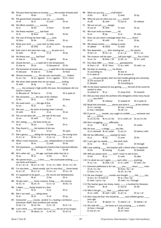 89
58. This year there has been an increase _____ the number of books sold.
A) on B) for C) in D) at
59. The government imposed a new tax _____ luxuries.
A) of B) in C) over D) on
60. His efforts resulted _____ success.
A) in B) for C) from D) with
61. His illness resulted _____ bad food.
A) in B) from C) with D) for
62. The cost of living has been high _____ June.
A) from B) for C) since D) on
63. Wrap your scarf _____ your neck to keep warm.
A) of B) with C) at D) around
64. Each coat in the store has a tag _____ its price on it.
A) with B) of C) at D) by
65. His illness was _____ bad food.
A) due to B) by C) against D) as
66. Clouds formed _____ a rapid fall in the temperature.
A) due to B) as C) because of D) for
67. The formation of clouds was _____ a rapid fall in the temperature.
A) because B) due to C) like D) from
68. Almost everyone _____ the city was vaccinated _____ cholera.
A) on / for B) at / against C) in / against D) in / from
69. We show other people that we are happy _____ smiling.
A) with B) by C) at D) in
70. _____ the company’s high profits this year, the employees did not
receive a bonus.
A) Because of B) Due to C) As D) In spite of
71. She remarried _____ the sake of her children.
A) for B) at C) with D) from
72. He could swim _____ the age of five.
A) on B) at C) in D) _
73. She was _____ the point of leaving when I arrived.
A) with B) in C) at D) on
74. The car had been left _____ the side of the road.
A) on B) with C) at D) in
75. He’s sitting _____ the front of the car.
A) at B) on C) over D) in
76. They found it_____ the bottom of the sea.
A) at B) in C) on D) upon
77. She’s genius _____ telling the wrong thing _____ the wrong time.
A) in / at B) for / on C) at / at D) at / on
78. What’s more important _____ you, independence or security?
A) of B) to C) with D) for
79. The importance ____ washing one’s hands is that it prevents infection.
A) of B) to C) for D) off
80. He’s rather tall _____ his age, and looks older than he is.
A) as B) to C) for D) in
81. He spends hours _____ a time _____ the countryside looking _____
rare birds and flowers.
A) at / at / at B) at / in / for C) at / in / after D) on / in / for
82. I’m very keen ___ bread usually, but I’m very fond ___ home bread.
A) at / of B) in / at C) on / at D) on / of
83. It’s supposed to be good _____ the nerves and sleeplessness.
A) to B) at C) for D) in
84. He got used _____ funny customs, living _____ the country.
A) to / in B) of / in C) in / at D) for / in
85. I object _____ being treated as a fool.
A) of B) to C) at D) in
86. She’s not used _____ being alone.
A) at B) to C) of D) by
87. Consumed _____ excess, alcohol is a leading contributor _____
premature death, fatal accidents and suicide.
A) for / to B) of / for C) in / of D) in / to
88. I can’t think _____ the name, but it’s _____ the tip of my tongue.
A) on / on B) about / at C) of / on D) of / at
89. What can you buy _____ a half dollar?
A) for B) at C) with D) by
90. What do you do when you run _____ petrol?
A) off B) with C) out of D) without
91. We are not yet _____ danger.
A) out of B) with C) over D) up
92. We must write our letters _____ ink.
A) at B) by C) in D) with
93. How can you send a message faster than _____ letter?
A) at B) with C) on D) by
94. We always review _____ taking an exam.
A) before B) since C) with D) to
95. She depended _____ their meeting her _____ the airport.
A) for / at B) on / at C) at / at D) in / on
96. The museum will be open _____ half past eight _____ five o’clock.
A) at / to B) from / till C) till / at D) of / until
97. Our ideas differ _____ those _____ grandparents.
A) from / of B) of / from C) as / with D) with / as
98. He kept on working _____ his illness.
A) according to B) due to
C) in spite of D) on account of
99. _____ his poor grades, their son had trouble getting into university.
A) On account of B) In spite of
C) Despite D) According to
100. As the boxer realized he was getting _____ the end of the round he
started to relax.
A) ahead of B) at C) away from D) towards
101. Did you hear about the architect who designed a three-story house
_____ any stairs?
A) off B) without C) instead of D) in spite of
102. Break this chocolate _____ pieces and share it _____ all the children.
A) to / among B) into / among
C) into / between D) off / to
103. If you’re _____ trouble, you ought to confide _____ someone and
ask _____ advice.
A) at / to / for B) in / in / for C) in / with / of D) on / in / for
104. She’s struggling _____ difficulties.
A) on B) of C) at D) under
105. He lives _____ a village _____ the hills.
A) in / beneath B) at / under C) on / in D) below / with
106. He has difficulties _____ paying his taxes.
A) at B) by C) over D) for
107. I can’t get my needle _____ this thick cloth.
A) to B) at C) on D) through
108. I was walking _____ the hospital with a friend when it happened.
A) for B) among C) past D) beneath
109. Will you please send _____ Jack? I want to talk to him.
A) for B) to C) with D) after
110. I’m afraid we can’t agree _____ each other _____ anything.
A) to / on B) with / on C) in / with D) with / for
111. Common politeness is all I ask _____ you _____ return _____ mine.
A) of / in / for B) from / for / of
C) from / in / to D) of / to / for
112. He was charged _____ murder and brought _____ trial _____ jury.
A) for / to / in front of B) at / into / by
C) with / up to / by D) with / to / through
113. The teacher gave me ninety marks _____ a hundred for literature.
A) from B) of C) out of D) off
114. Who’s the girl _____ blue _____ yellow hair?
A) in / with B) with / with C) of / in D) on / of
115. Don’t play the fool. You should be _____ such childish games _____
your age.
A) on / at B) above / in C) above / at D) below / of
116. The rider fell _____ his horse as it was jumping_____ a stream.
A) from / through B) off / over
C) out of / on D) of / from
Prepositions (Intermediate / Upper-Intermediate)
Book 1 Part B
 