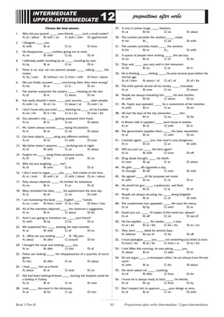 93
INTERMEDIATE
UPPER-INTERMEDIATE 12 prepositions after verbs
Choose the best answer.
1. Why did you quarrel _____ your friends _____ such a small matter?
A) at / about B) with / on C) with / over D) against/over
2. I disagree _____ you.
A) with B) at C) to D) from
3. He disapproves _____ mothers going out to work.
A) on B) with C) by D) of
4. I definitely prefer traveling by air _____ traveling by train.
A) by B) at C) to D) in
5. There is no way we can prevent people _____ talking _____ this
matter.
A) by / over B) without / on C) from / with D) from / about
6. Did you finally succeed _____ convincing them they were wrong?
A) for B) at C) in D) on
7. The teacher suspected the student _____ cheating on the test.
A) of B) in C) about D) on
8. You really shouldn’t boast _____ your success _____ other people.
A) with / to B) of / to C) about / at D) over / to
9. I don’t know why you insist _____ blaming me _____ all my troubles.
A) on / for B) in / for C) at / on D) over / for
10. You shouldn’t rely _____ getting assistance from Frank.
A) at B) in C) on D) about
11. Mr. Green always worries _____ losing his position.
A) in B) at C) on D) about
12. Our boss objects _____ using any different method.
A) of B) to C) with D) over
13. My father doesn’t approve _____ studying late at night.
A) of B) with C) on D) about
14. Forgive me _____ using these pompous words.
A) of B) for C) with D) on
15. Why are you laughing _____ me?
A) of B) over C) to D) at
16. I don’t want to argue _____ you _____ that matter at this time.
A) at / over B) with / at C) with / about D) on / about
17. Terry always depends _____ his brother for assistance.
A) on B) in C) at D) of
18. Mary reminded her boss _____ his appointment the next day.
A) at B) of C) on D) with
19. I am translating this book _____ English _____ Turkish.
A) on / over B) from / over C) to / into D) from / into
20. All of the members objected _____ the chairman’s suggestion.
A) to B) in C) about D) for
21. Aren’t you going to introduce me _____ your friend?
A) with B) by C) to D) at
22. We suspected him _____ stealing the tape recorder.
A) at B) with C) of D) on
23. A : What are you looking _____? B : My pen.
A) about B) after C) around D) for
24. I thought the nurse was looking _____ you.
A) to B) after C) into D) of
25. Police are looking _____ the disappearance of a quantity of uncut
gems.
A) into B) after C) on D) about
26. I look _____ him as a friend.
A) about B) at C) over D) on
27. She had been looking forward _____ leaving the hospital wards for
a holiday in Turkey.
A) to B) at C) on D) over
28. Look _____ this word in the dictionary.
A) at B) for C) up D) into
29. A man in prison longs _____ freedom.
A) at B) for C) on D) about
30. The canteen provides the workers _____ meals.
A) for B) _ C) on D) with
31. The canteen provides meals _____ the workers.
A) for B) to C)_ D) with
32. A queue of people were waiting _____ the last bus.
A) on B) at C) of D) for
33. They wait _____ you very well in this restaurant.
A) for B) on C) at D) in
34. He is thinking _____ retiring _____ his post several years before the
normal age.
A) of / from B) about / of C) of / of D) of / for
35. The child spends almost all his money _____ chocolate.
A) at B) over C) on D) about
36. People are always mistaking him _____ his twin brother.
A) with B) for C) about D) on
37. Mr. Taylor was operated _____ for a constriction of the intestine.
A) with B) in C) at D) on
38. He had the keys of the city presented _____ him.
A) to B) in C) on D) for
39. In Britain milk is supplied _____ each house in bottles.
A) at B) to C) with D) in
40. The government supplies them _____ the basic necessities.
A) at B) to C) with D) on
41. I entirely agree _____ you; that road is very dangerous.
A) in B) on C) at D) with
42. Will you just run _____ the facts again?
A) to B) with C) over D) off
43. Drug abuse brought _____ his death.
A) over B) up C) at D) about
44. He gets _____ 40 cigarettes a day.
A) through B) off C) over D) with
45. He agreed _____ all the proposal we made.
A) with B) on C) to D) at
46. He aimed his gun _____ a policeman, and fired.
A) by B) to C) at D) of
47. People are always accusing me _____ being forgetful.
A) for B) at C) of D) with
48. The condemned man appealed _____ the court for mercy.
A) at B) by C) with D) to
49. Could you run _____ 10 copies of this hand-out, please?
A) at B) off C) on D) out of
50. He has applied _____ the banker _____ a loan.
A) at / for B) to / for C) for / for D) to / on
51. They went _____ sleep for several days.
A) without B) out of C) for D) off
52. I must apologize _____ you _____ not answering your letter at once.
A) from / for B) at / for C) from / in D) to / for
53. I met Mike this morning, he was asking _____ you.
A) about B) of C) after D) to
54. Do not argue _____ a newspaper editor, he can always have the last
word.
A) with B) at C) for D) about
55. He never asked me _____ anything.
A) of B) after C) from D) for
56. I know he is always ready to back _____ his friends.
A) of B) up C) from D) by
57. Don’t expect him to approve _____ your design at once.
A) of B) at C) on D) with
Prepositions after verbs (Intermediate / Upper-Intermediate)
Book 1 Part B
 