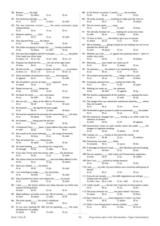 94
58. Beware _____ the dog!
A) from B) about C) at D) of
59. The dictionary belongs _____ me.
A) at B) to C) from D) with
60. The two scientists arrived _____ the same conclusion quite
independently.
A) to B) at C) on D) in
61. Moslems believe _____ God.
A) in B) to C) at D) with
62. They blamed Peter _____ the failure.
A) on B) about C) with D) for
63. The police are going to charge him _____ having murdered.
A) by B) about C) with D) on
64. Our next-door neighbor said he’d complain _____ us _____ the police
if we made any more noise.
A) about / to B) at / by C) of / with D) to / of
65. Paralysis has deprived him _____ the use of his right hand.
A) from B) of C) out D) to
66. He did not die _____ hunger or cholera. He died _____ an accident.
A) from / at B) on / in C) in / at D) of / in
67. Some members of parliament voted _____ the proposal.
A) against B) to C) in D) with
68. We all perform, and we all hope _____ approval.
A) about B) of C) in D) for
69. Please excuse me _____ being late.
A) by B) from C) for D) on
70. He feeds his horse _____ corn and beans.
A) on B) with C) by D) from
71. We can call _____ Mary at her office at 10 tomorrow.
A) in B) off C) on D) over
72. He boasted _____ the big fish he had caught.
A) of B) on C) with D) from
73. The teacher explained the principles of nuclear fission ____ the class.
A) at B) about C) for D) to
74. He insisted _____ being paid the full sum.
A) at B) on C) with D) by
75. I introduced Terry _____ Janet, 2 years before they were married.
A) with B) by C) to D) at
76. She would sit for hours listening _____ the songs of the birds.
A) to B) from C) at D) with
77. They all praised her _____ being brave.
A) on B) upon C) with D) for
78. He stood looking _____ the picture for a long time.
A) through B) for C) after D) at
79. If you don’t know what this means, refer _____ the dictionary.
A) at B) for C) to D) with
80. The chance which he had looked ____ was now freely offered to him.
A) for B) at C) up D) about
81. Have you replied _____ her letter?
A) at B) to C) for D) with
82. I am intending to resign _____ the committee.
A) to B) from C) at D) with
83. They knocked him down and robbed him _____ his watch.
A) of B) from C) at D) with
84. I sent _____ the doctor without any delay because my father had
started vomiting blood.
A) from B) for C) on D) to
85. Water pollution, of course, is not new. We’ve worried ____ it for years.
A) from B) about C) with D) of
86. The book speaks _____ the writer’s childhood.
A) of B) by C) with D) to
87. At our next meeting Mr. Mill will be speaking _____ the early
development of surgery.
A) about B) to C) with D) on
88. In the Roman numerals, C stands _____ one hundred.
A) for B) up C) at D) on
89. He really succeeds _____ anything he really puts his mind to.
A) at B) in C) on D) about
90. The ice-cream tasted _____ soap.
A) in B) of C) with D) from
91. The old lady thanked me _____ helping her across the street.
A) with B) on C) about D) for
92. I’ll have to think _____ this before I give you an answer.
A) about B) on C) in D) of
93. We’re thinking _____ going to Spain for our holidays but we’ve not
decided for certain yet.
A) over B) about C) on D) of
94. Whether you vote _____ or against the proposal doesn’t seem to
matter very much.
A) to B) for C) on D) before
95. Worrying _____ your health can make you ill.
A) to B) of C) about D) on
96. He operates _____ the patient in an operating-theatre.
A) at B) on C) in D) of
97. His accident prevented him _____ riding a bike for a year.
A) at B) on C) with D) from
98. Everybody admired him _____ saving the child’s life.
A) at B) in C) for D) upon
99. Nothing can make up _____ his rudeness.
A) for B) with C) against D) by
100. The teacher congratulated all the students _____ passing the exam.
A) on B) for C) with D) by
101. The danger from any radioactive substances depends_____ where
they are located.
A) in B) at C) on D) to
102. He decided to give up sport in order to concentrate _____ his studies.
A) in B) at C) on D) to
103. The policeman charged him _____ driving a car while under the
influence of alcohol.
A) with B) for C) of D) against
104. Government notice on each packet warns the public _____ the
dangers of cigarette smoking.
A) of B) for C) about D) off
105. I always run _____ money at the end of the month.
A) out of B) off C) on D) without
106. Pneumonia may lead _____ death.
A) towards B) to C) up to D) for
107. A shortage of vitamin C result _____ skin infections and stow healing.
A) in B) from C) to D) for
108. The sun appeals _____ both Labor and Conservative supporters.
A) from B) of C) to D) within
109. Don’t turn _____ alcohol to handle pressure.
A) at B) into C) to D) for
110. I rely _____ my wife, my two children and a small but solid group of
friends.
A) at B) in C) of D) on
111. If you do not comply _____ the traffic regulations you will get _____
trouble with the police.
A) with / into B) at / into C) at / with D) on / in
112. I pride myself _____ the fact that I read two or three books a week.
A) in B) at C) on D) for
113. This town reminds me _____ the place where I was born.
A) about B) of C) for D) from
114. Don’t blame me _____ what happened. It wasn’t my fault.
A) for B) of C) about D) at
115. When I was driving home I almost crashed _____ a bus.
A) at B) in C) into D) on to
Book 1 Part B Prepositions after verbs (Intermediate / Upper-Intermediate)
 